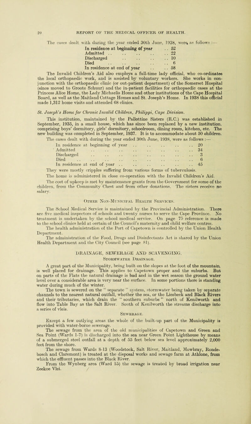 Tlie C!i«es dtvilt with during the year ended 30th Juno, 1938, were, as follows ;— In residence at beginning of year .. 62 Admitted .. .. 22 Discharged .. 10 Died . .. 6 In residence at end of year .. 58 The Invahd Children’s Aid also employs a full-time lady official, who co-ordinates the local orthopaedic work, and is assisted by voluntary workers. She works in con- j unction with the orthopaedic clinic (or out-patient department) of the Somerset Hospital (since moved to Groote Schuur) and the in-patient facilities for orthopaedic cases at the Princess Alice Home, the Lady Michaelis Home and other institutions of the Cape Hospital Board, as well as the Maitland Cottage Homes and St. Joseph’s Home. In 1938 this official made 1,312 home visits and attended 68 clinics. St. Joseph’s Home for Chronic Invalid Children, Philippi, Cape Division. This institution, maintained by the Pallottine Sisters (R.C.) was established in September, 1935, in a small house, which has since been replaced by a new institution, comprising boys’ dormitory, girls’ dormitory, schoolroom, dining room, kitchen, etc. The new building was completed in September, 1937. It is to accommodate about 50 children. The cases dealt with during the year ended 30th June, 1938, were as follows :— In residence at beginning of year . . . . . . . . . . 20 34 Admitted Discharged Died In residence o O G 45 at end of year .. They were mostly cripples suffering from various forms of tuberculosis. The homo is administered in close co-operation with the Invalid Children’s Aid. The cost of upkeep is met by maintenance grants from tbe Government for some of the children, from the Community Chest and from other donations. The si.sters receive no sal8rA^ Other Non-Municipal Health Services. The School Medical Service is maintained by the Provincial Administration. There are five medical inspectors of schools and twenty nurses to serve the Cape Province. No treatment is undertaken by the school medical service. On page 75 reference is made to the school clinics held at certain of the Council’s maternity and child welfare centres. The health administration of the Port of Capetown is controlled by the Union Health Department. The administration of the Food, Drugs and Disinfectants Act is shared by the Union Health Department and the City Council (see page 81). DRAINAGE, SEWERAGE AND SCAVENGING. Stormwater Drainage. A great part of the Municipality, being built on the slopes at the foot of the mountain, is well placed for drainage. This applies to Capetown proper and the suburbs. But on parts of the Flats the natural drainage is bad and in the wet season the ground water level over a considerable area is very near the surface. In some portions there is standing water during much of the winter. The town is sewered on the “ separate ” system, stormwater being taken by separate channels to the nearest natural outfall, whether the sea, or the Liesbeek and Black Rivers and their tributaries, which drain the “ southern suburbs ” north of Kenilworth and flow into Table Bay as the Salt River. South of Kenilworth the streams discharge into a series of vleie. Sewerage. Except a few outlying areas the whole of the built-up part of the Municipality is provided with water-borne sewerage. The sewage from the area of the old municipalities of Capetown and Green and Sea Point (Wards 1-7) is discharged into the sea near Green Point Lighthouse by means of a submerged steel outfall at a depth of 55 feet below sea level approximately 2,000 feet from the shore. The sewage from Wards 8-13 (Woodstock, Salt River, Maitland, Mowbray, Ronde- bosch and Claremont) is treated at the disposal wnrks and sewage farm at Athlone, from which the effluent passes into the Black River. From the Wynberg area (Ward 15) the sewage is treated by broad irrigation near Zeekoe Vlei.