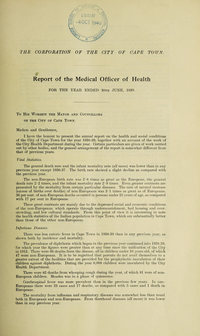 CAPE TOWN. THE CORPORATION OF THE CITY OF € Report of the Medical Officer of Health FOR THE YEAR ENDED 30th JUNE, 1939. To H19 Worship the Mayor and Councillors of the City of Cape Town. Madam and Gentlemen, I have the honour to present the annual report on the health and social conditions of the City of Cape Town for the year 1938-39, together with an account of the work of the City Health Department during the year. Certain particulars are given of work carried out by other bodies, and the general arrangement of the report is somewhat different from that of previous years. Vital Statistics. The general death rate and the infant mortality rate (all races) was lower than in any previous year except 1936-37. The birth rate showed a slight decline as compared with the previous year. The non-European birth rate was 2 ■ 6 times as great as the European, the general death rate 2-2 times, and the infant mortality rate 2'9 times. Even greater contrasts are presented by the mortality from certain particular diseases. The rate of natural increase (excess of births over deaths) of non-Europeans was 3 ■ 1 times as great as of Europeans. 56 per cent, of non-European deaths occurred in persons under 25 years of age, as compared with 17 per cent in Europeans. These great contrasts are mainly due to the depressed social and economic conditions of the non-Europeans, which operate through undernourishment, bad housing and over¬ crowding, and low cultural standards. From this point of view it is interesting to note the health statistics of the Indian population in Cape Town, which are substantially better than those of the other non-Europeans. Infectious Diseases. There was less enteric fever in Cape Town in 1938-39 than in any previous year, as shown both by incidence and mortality. The prevalence of diphtheria which began in the previous year continued into 1938-39, for which year the figures were greater than at any time since the unification of the City in 1913. There were 66 deaths from the disease, all in children under 10 years old, of which 47 were non-Europeans. It is to be regretted that parents do not avai) themselves to a greater extent of the facilities that are provided for the prophylactic inoculation of their children against diphtheria. During the year 6,008 children were inoculated by the City Health Department. There were 82 deaths from whooping cough during the year, of which 81 were of non- European children. Measles was in a phase of quiescence. Cerebrospinal fever was more prevalent than in the previous few years. In non- Europeans there were 33 cases and 17 deaths, as compared with 5 cases and 1 death in Europeans. The mortality from influenza and respiratory diseases was somewhat less than usual both in Europeans and non-Europeans. From diarrhoeal diseases (all races) it was lower than in any previous year.