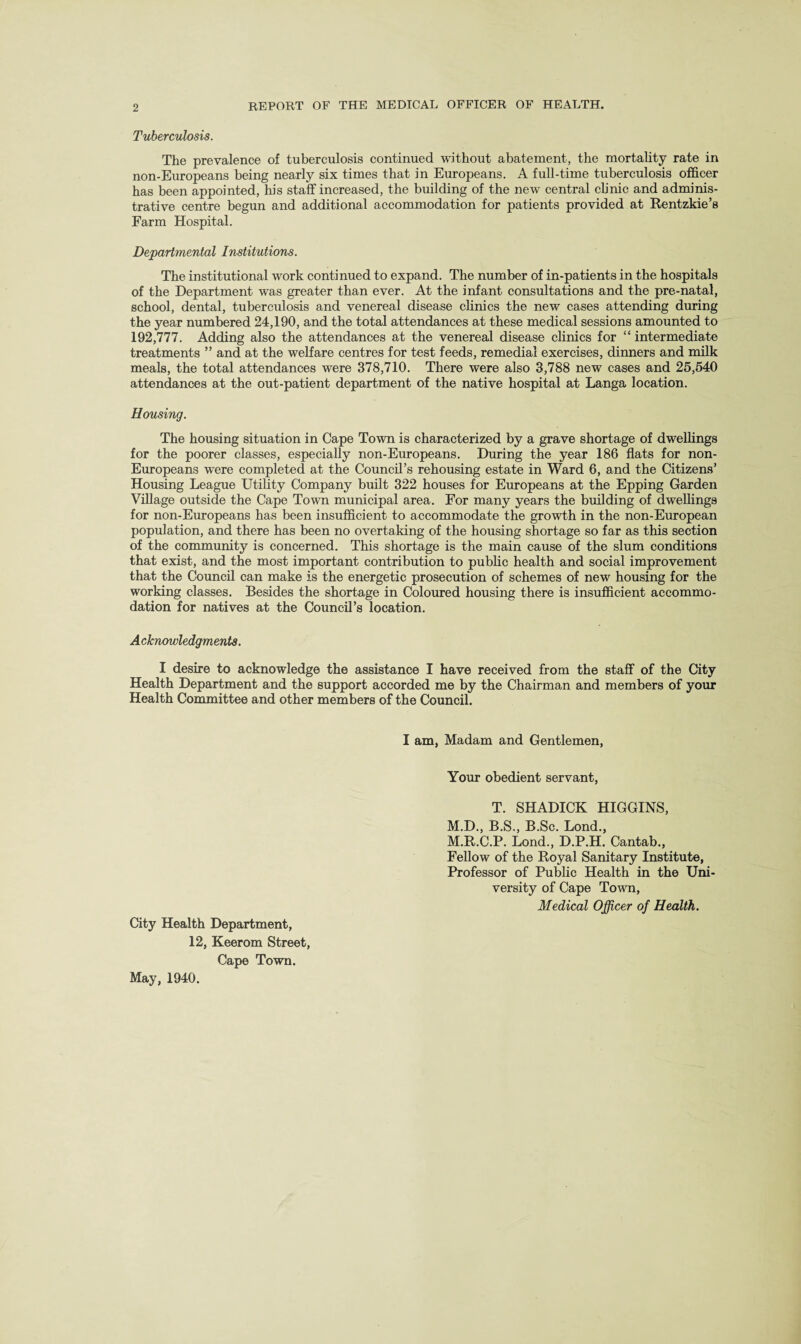 Tuberculosis. The prevalence of tuberculosis continued without abatement, the mortality rate in non-Europeans being nearly six times that in Europeans. A full-time tuberculosis officer has been appointed, his staff increased, the building of the new central clinic and adminis¬ trative centre begun and additional accommodation for patients provided at Rentzkie’s Farm Hospital. Departmental Institutions. The institutional work continued to expand. The number of in-patients in the hospitals of the Department was greater than ever. At the infant consultations and the pre-natal, school, dental, tuberculosis and venereal disease clinics the new cases attending during the year numbered 24,190, and the total attendances at these medical sessions amounted to 192,777. Adding also the attendances at the venereal disease clinics for “ intermediate treatments ” and at the welfare centres for test feeds, remedial exercises, dinners and milk meals, the total attendances were 378,710. There were also 3,788 new cases and 25,540 attendances at the out-patient department of the native hospital at Langa location. Housing. The housing situation in Cape Town is characterized by a grave shortage of dwellings for the poorer classes, especially non-Europeans. During the year 186 flats for non- Europeans were completed at the Council’s rehousing estate in Ward 6, and the Citizens’ Housing League Utility Company built 322 houses for Europeans at the Epping Garden Village outside the Cape Town municipal area. For many years the building of dwellings for non-Europeans has been insufficient to accommodate the growth in the non-European population, and there has been no overtaking of the housing shortage so far as this section of the community is concerned. This shortage is the main cause of the slum conditions that exist, and the most important contribution to public health and social improvement that the Council can make is the energetic prosecution of schemes of new housing for the working classes. Besides the shortage in Coloured housing there is insufficient accommo¬ dation for natives at the Council’s location. Acknowledgments. I desire to acknowledge the assistance I have received from the staff of the City Health Department and the support accorded me by the Chairman and members of your Health Committee and other members of the Council. City Health Department, 12, Keerom Street, Cape Town. I am, Madam and Gentlemen, Your obedient servant, T. SHADICK HIGGINS, M.D., B.S., B.Sc. Lond., M.R.C.P. Lond., D.P.H. Cantab., Fellow of the Royal Sanitary Institute, Professor of Public Health in the Uni¬ versity of Cape Town, Medical Officer of Health. May, 1940.