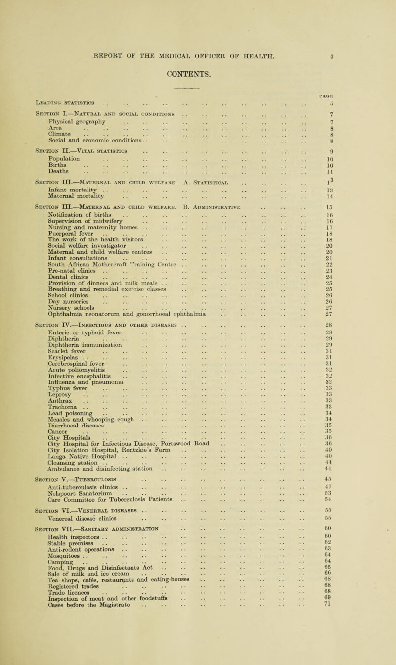 CONTENTS. Leading statistics Section I.—Natural and social conditions Physical geography Area Climate Social and economic conditions Section II.—Vital statistics Population Births Deaths Section III.—Maternal and child welfare. A. Statistical Infant mortality Maternal mortality Section III.—Maternal and child welfare. B. Administrative Notification of births Supervision of midwifery Nursing and maternity homes Puerperal fever The work of the health visitors Social welfare investigator Maternal and child welfare centres Infant consultations South African Mothercraft Training Centre . . Pre-natal clinics Dental clinics Provision of dinners and milk meals . . Breathing and remedial exercise classes School clinics Day nurseries Nursery schools Ophthalmia neonatorum and gonorrhoeal ophthalmia Section IV.—Infectious and other diseases Enteric or typhoid fever Diphtheria Diphtheria immunization Scarlet fever Erysipelas . . Cerebrospinal fever Acute poliomyelitis Infective encephalitis Influenza and pneumonia Typhus fever Leprosy Anthrax Trachoma Lead poisoning Measles and whooping cough Diarrhoeal diseases Cancer City Hospitals City Hospital for Infectious Disease, Portswood Road City Isolation Hospital, Rentzkie’s Farm Langa Native Hospital . . Cleansing station Ambulance and disinfecting station Section V.—Tuberculosis Anti-tuberculosis clinics Nelspoort Sanatorium Care Committee for Tuberculosis Patients Section VI.—Venereal diseases Venereal disease clinics Section VII.—Sanitary administration Health inspectors Stable premises Anti-rodent operations Mosquitoes . . Camping Food, Drugs and Disinfectants Act Sale of milk and ice cream Tea shops, cafes, restaurants and eating-houses Registered trades Trade licences Inspection of meat and other foodstuffs Cases before the Magistrate PAGE 7 7 8 8 8 9 10 10 11 13 14 15 16 16 17 18 18 20 20 21 22 23 24 25 25 26 26 27 27 28 28 29 29 31 31 31 32 32 32 33 33 33 33 34 34 35 35 36 36 40 40 44 44 45 47 53 54 60 60 62 63 64 64 65 66 68 68 68 69 71