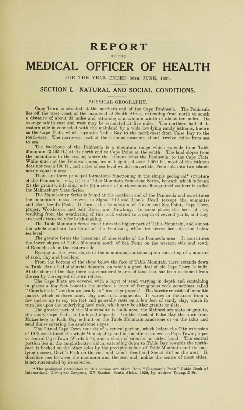 REPORT OF THE MEDICAL OFFICER OF HEALTH FOR THE YEAR ENDED 30th JUNE, 1939. SECTION I—NATURAL AND SOCIAL CONDITIONS. PHYSICAL GEOGRAPHY. Cape Town is situated at the northern end of the Cape Peninsula. The Peninsula lies off the west coast of the mainland of South Africa, extending from north to south a distance of about 33 miles and attaining a maximum width of about ten miles. Its average width east and west may be estimated at five miles. The northern half of its eastern side is connected with the mainland by a wide low-lying sandy isthmus, known as the Cape Flats, which separates Table Bay to the north-west from False Bay to the south-east. The narrowest part of the isthmus measures about twelve miles from sea to sea. The backbone of the Peninsula is a mountain range which extends from Table Mountain (3,495 ft.) at its north end to Cape Point at the south. The land slopes from the mountains to the sea or, where the isthmus joins the Peninsula, to the Cape Flats. While much of the Peninsula area lies at heights of over 1,000 ft., most of the isthmus does not reach 100 ft., and a rise of sea level would convert the Peninsula into two islands nearly equal in area. There are three principal formations functioning in the simple geological* structure of the Peninsula : viz., (1) the Table Mountain Sandstone Series, beneath which is found (2) the granite, intruding into (3) a series of dark-coloured fine-grained sediments called the Malmesbury Slate Series. The Malmesbury Series is found at the northern end of the Peninsula and constitutes the mountain mass known as Signal Hill and Lion’s Head (except the summits) and also Devil’s Peak. It forms the foundation of Green and Sea Point, Cape Town proper, Woodstock and Salt River, and Mowbray. In some places the beds of clay resulting from the weathering of this rock extend to a depth of several yards, and they are used extensively for brick-making. The Table Mountain Series constitutes the higher part of Table Mountain, and almost the whole southern twro-thirds of the Peninsula, where its lowest beds descend below sea level. The granite forms the basement of nine-tenths of the Peninsula area. It constitutes the lower slopes of Table Mountain south of Sea Point on the western side and south of Rondebosch on the eastern side. Resting on the lower slopes of the mountains is a talus apron consisting of a mixture of sand, clay and boulders. From the bottom of the slope below the face of Table Mountain there extends down to Table Bay a bed of alluvial deposits, on which a good deal of old Cape Town is built. At the shore of the Bay there is a considerable area of land that has been reclaimed from the sea by the deposit of town refuse. The Cape Flats are covered with a layer of sand varying in depth and containing in places a few feet beneath the surface a layer of ferruginous rock sometimes called “ Cape laterite ” and known locally as “ ironstone gravel.” The laterite consists of limonitic matrix which encloses sand, clay and rock fragments. It varies in thickness from a few inches up to say ten feet and generally rests on a few feet of sandy clay, which in turn lies upon the underlying hard rock, which may be either granite or slate. The greater part of the Municipality is built upon the Malmesbury slate or granite, the sandy Cape Flats, and alluvial deposits. On the coast of False Bay the town from Muizenberg to Kalk Bay is built on the Table Mountain sandstone or on the talus and sand dunes covering the sandstone slopes. The City of Cape Town consists of a central portion, which before the City extension of 1913 constituted the whole Municipality and is sometimes known as Cape Town proper or central Cape Towm (Wards 2-7), and a chain of suburbs on either hand. The central portion lies in the amphitheatre which, extending down to Table Bay towards the north¬ east, is backed on the other sides by the precipitous face of Table Mountain and its out¬ lying masses, Devil’s Peak on the east and Lion’s Head and Signal Hill on the west. It therefore lies between the mountain and the sea, and, unlike the centre of most cities, is not surrounded by its suburbs. • The geological particulars in this section are taken from “Chapman’s Peak” Guide Book of International Geological Congress, XV Session, South Africa, 1929, by Andrew Young, D.Sc.