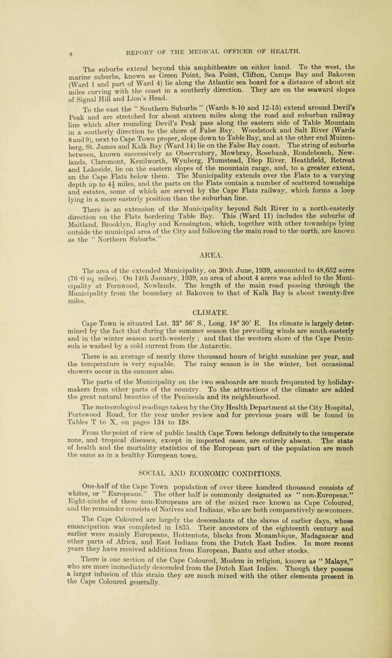 The suburbs extend beyond this amphitheatre on either hand. To the west, the marine suburbs, known as Green Point, Sea Point, Clifton, Camps Bay and Bakoven (Ward 1 and part of Ward 4) lie along the Atlantic sea board for a distance of about six miles curving with the coast in a southerly direction. They are on the seaward slopes of Signal Hill and Lion’s Head. To the east the “ Southern Suburbs ” (Wards 8-10 and 12-15) extend around Devil’s Peak and are stretched for about sixteen miles along the road and suburban railway line which after rounding Devil’s Peak pass along the eastern side of Table Mountain in a southerly direction to the shore of False Bay. Woodstock and Salt River (Wards 8 and 9), next to Cape Town proper, slope down to Table Bay, and at the other end Muizen- berg, St. James and Kalk Bay (Ward 14) lie on the False Bay coast. The string of suburbs between, known successively as Observatory, Mowbray, Rosebank, Rondebosch, New- lands, Claremont, Kenilworth, Wynberg, Plumstead, Diep River, Heathfield, Retreat and Lakeside, lie on the eastern slopes of the mountain range, and, to a greater extent, on the Cape Flats below them. The Municipality extends over the Flats to a varying depth up to 4| miles, and the parts on the Flats contain a number of scattered townships and estates, some of which are served by the Cape Flats railway, which forms a loop lying in a more easterly position than the suburban line. There is an extension of the Municipality beyond Salt River in a north-easterly direction on the Flats bordering Table Bay. This (Ward 11) includes the suburbs of Maitland, Brooklyn, Rugby and Kensington, which, together with other townships lying outside the municipal area of the City and following the main road to the north, are known as the “ Northern Suburbs.” AREA. The area of the extended Municipality, on 30th June, 1939, amounted to 48,652 acres (76 -0 sq. miles). On 14th January, 1939, an area of about 4 acres was added to the Muni¬ cipality at Fernwood, Newlands. The length of the main road passing through the Municipality from the boundary at Bakoven to that of Kalk Bay is about twenty-five miles. CLIMATE. Cape Town is situated Lat. 33° 56' S., Long. 18° 30' E. Its climate is largely deter¬ mined by the fact that during the summer season the prevailing winds are south-easterly and in the winter season north-westerly ; and that the western shore of the Cape Penin¬ sula is washed by a cold current from the Antarctic. There is an average of nearly three thousand hours of bright sunshine per year, and the temperature is very equable. The rainy season is in the winter, but occasional showers occur in the summer also. The parts of the Municipality on the two seaboards are much frequented by holiday¬ makers from other parts of the country. To the attractions of the climate are added the great natural beauties of the Peninsula and its neighbourhood. The meteorological readings taken by the City Health Department at the City Hospital, Portswood Road, for the year under review and for previous years -will be found in Tables T to X, on pages 134 to 138. From the point of view of public health Cape Town belongs definitely to the temperate zone, and tropical diseases, except in imported cases, are entirely absent. The state of health and the mortality statistics of the European part of the population are much the same as in a healthy European town. SOCIAL AND ECONOMIC CONDITIONS. One-half of the Cape Town population of over three hundred thousand consists of whites, or “ Europeans.” The other half is commonly designated as “ non-European.” Eight-ninths of these non-Europeans are of the mixed race known as Cape Coloured, and the remainder consists of Natives and Indians, who are both comparative^ newcomers. The Cape Coloured are largely the descendants of the slaves of earlier days, whose emancipation was completed in 1835. Their ancestors of the eighteenth century and earlier were mainly Europeans, Hottentots, blacks from Mozambique, Madagascar and other parts of Africa, and East Indians from the Dutch East Indies. In more recent years they have received additions from European, Bantu and other stocks. There is one section of the Cape Coloured, Moslem in religion, known as “ Malays,” who are more immediately descended from the Dutch East Indies. Though they possess a larger infusion of this strain they are much mixed with the other elements present in the Cape Coloured generally.