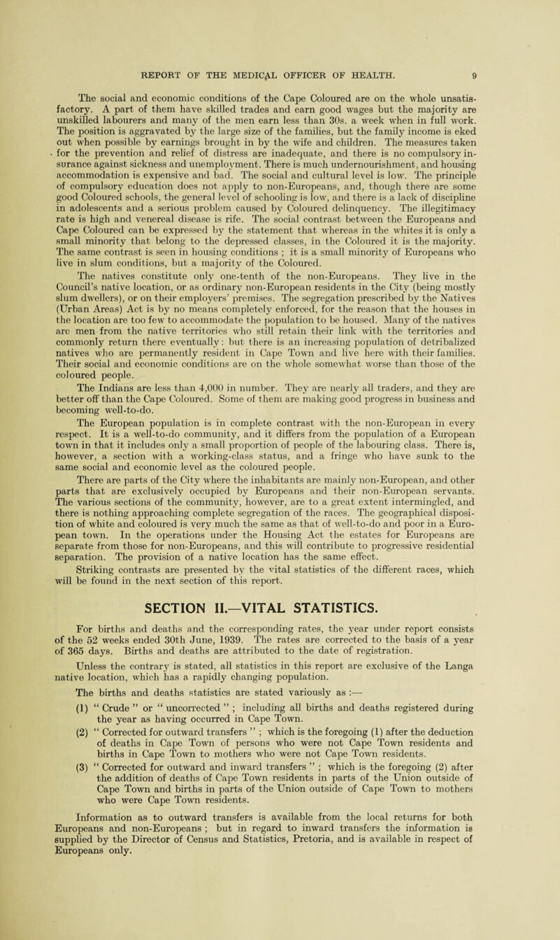 The social and economic conditions of the Cape Coloured are on the whole unsatis¬ factory. A part of them have skilled trades and earn good wages but the majority are unskilled labourers and many of the men earn less than 30s. a week when in full work. The position is aggravated by the large size of the families, but the family income is eked out when possible by earnings brought in by the wife and children. The measures taken for the prevention and relief of distress are inadequate, and there is no compulsory in¬ surance against sickness and unemployment. There is much undernourishment, and housing accommodation is expensive and bad. The social and cultural level is low. The principle of compulsory education does not apply to non-Europeans, and, though there are some good Coloured schools, the general level of schooling is low, and there is a lack of discipline in adolescents and a serious problem caused by Coloured delinquency. The illegitimacy rate is high and venereal disease is rife. The social contrast between the Europeans and Cape Coloured can be expressed by the statement that whereas in the whites it is only a small minority that belong to the depressed classes, in the Coloured it is the majority. The same contrast is seen in housing conditions ; it is a small minority of Europeans who live in slum conditions, but a majority of the Coloured. The natives constitute only one-tenth of the non-Europeans. They live in the Council’s native location, or as ordinary non-European residents in the City (being mostly slum dwellers), or on their employers’ premises. The segregation prescribed by the Natives (Urban Areas) Act is by no means completely enforced, for the reason that the houses in the location are too few to accommodate the population to be housed. Many of the natives are men from the native territories who still retain their link with the territories and commonly return there eventually: but there is an increasing population of detribalized natives who are permanently resident in Cape Town and live here with their families. Their social and economic conditions are on the whole somewhat worse than those of the coloured people. The Indians are less than 4,000 in number. They are nearly all traders, and they are better off than the Cape Coloured. Some of them are making good progress in business and becoming well-to-do. The European population is in complete contrast with the non-European in every respect. It is a well-to-do community, and it differs from the population of a European town in that it includes only a small proportion of people of the labouring class. There is, however, a section with a working-class status, and a fringe who have sunk to the same social and economic level as the coloured people. There are parts of the City where the inhabitants are mainly non-European, and other parts that are exclusively occupied by Europeans and their non-European servants. The various sections of the community, however, are to a great extent intermingled, and there is nothing approaching complete segregation of the races. The geographical disposi¬ tion of white and coloured is very much the same as that of well-to-do and poor in a Euro¬ pean town. In the operations under the Housing Act the estates for Europeans are separate from those for non-Europeans, and this will contribute to progressive residential separation. The provision of a native location has the same effect. Striking contrasts are presented by the vital statistics of the different races, which will be found in the next section of this report. SECTION II—VITAL STATISTICS. For births and deaths and the corresponding rates, the year under report consists of the 52 weeks ended 30th June, 1939. The rates are corrected to the basis of a year of 365 days. Births and deaths are attributed to the date of registration. Unless the contrary is stated, all statistics in this report are exclusive of the Langa native location, which has a rapidly changing population. The births and deaths statistics are stated variously as :— (1) “ Crude ” or “ uncorrected ” ; including all births and deaths registered during the year as having occurred in Cape Town. (2) “ Corrected for outward transfers ” ; which is the foregoing (1) after the deduction of deaths in Cape Town of persons who were not Cape Town residents and births in Cape Town to mothers who were not Cape Town residents. (3) “ Corrected for outward and inward transfers ” ; which is the foregoing (2) after the addition of deaths of Cape Town residents in parts of the Union outside of Cape Town and births in parts of the Union outside of Cape Town to mothers who were Cape Town residents. Information as to outward transfers is available from the local returns for both Europeans and non-Europeans ; but in regard to inward transfers the information is supplied by the Director of Census and Statistics, Pretoria, and is available in respect of Europeans only.