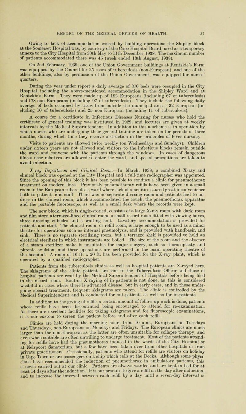 Owing to lack of accommodation caused by building operations the Shipley block at the Somerset Hospital was, by courtesy of the Cape Hospital Board, used as a temporary annexe to the City Hospital from 30th May to 11th December, 1938. The maximum number of patients accommodated there was 45 (week ended 13th August, 1938). On 2nd February, 1939, one of the Union Government buildings at Rentzkie’s Farm was equipped by the Council for 25 cases of tuberculosis (non-European), and one of the other buildings, also by permission of the Union Government, was equipped for nurses’ quarters. During the year under report a daily average of 370 beds were occupied in the City Hospital, including the above-mentioned accommodation in the Shipley Ward and at Rentzkie’s Farm. They were made up of 192 Europeans (including 67 of tuberculosis) and 178 non-Europeans (including 97 of tuberculosis). They include the following daily average of beds occupied by cases from outside the municipal area ; 32 European (in¬ cluding 10 of tuberculosis) and 25 non-European (including 11 of tuberculosis). A course for a certificate in Infectious Diseases Nursing for nurses who hold the certificate of general training was instituted in 1929, and lectures are given at weekly intervals by the Medical Superintendent. In addition to this a scheme is in operation by which nurses who are undergoing their general training are taken on for periods of three months, during which time they receive instruction in the principles of fever nursing. Visits to patients are allowed twice weekly (on Wednesdays and Sundays). Children under sixteen years are not allowed and visitors to the infectious blocks remain outside the ward and converse with the patients through the windows. In cases of dangerous illness near relatives are allowed to enter the ward, and special precautions are taken to avoid infection. X-ray Department and Clinical Room.—In March, 1938, a combined X-ray and clinical block was opened at the City Hospital and a full-time radiographer was appointed. Since the opening of this block it has been possible to conduct a clinic for pneumothorax treatment on modern lines. Previously pneumothorax refills have been given in a small room in the European tuberculosis ward where lack of amenities caused great inconvenience both to patients and staff. There was no separate dressing room and patients had to un¬ dress in the clinical room, which accommodated the couch, the pneumothorax apparatus and the portable fluoroscope, as well as a small desk where the records were kept. The new block, which is single-storied, consists of a large X-ray room with dark room and film store,aterrazzo-lined clinical room, a small record room fitted with viewing boxes, three dressing cubicles and a waiting hall. Lavatory accommodation is provided for patients and staff. The clinical room, or refill room, is large enough to be used as a minor theatre for operations such as internal pneumolysis, and is provided with handbasin and sink. There is no separate sterilizing room, but a terrazzo shelf is provided to hold an electrical sterilizer in which instruments are boiled. The size of the room and the absence of a steam sterilizer make it unsuitable for major surgery, such as thoracoplasty and phrenic evulsion, and these operations are performed in the main operating theatre of the hospital. A room of 16 ft. x 20 ft. has been provided for the X-ray plant, which is operated by a qualified radiographer. Patients from the tuberculosis clinics as well as hospital patients are X-rayed here. The skiagrams of the clinic patients are sent to the Tuberculosis Officer and those of hospital patients are read by the Medical Superintendent of Hospitals before being filed in the record room. Routine X-raying of in-patients is not done, as this is considered wasteful in cases where there is advanced disease, but in early cases, and in those under¬ going special treatment, frequent skiagrams are taken. The clinic is controlled by the Medical Superintendent and is conducted for out-patients as well as for in-patients. In addition to the giving of refills a certain amount of follow-up work is done, patients whose refills have been discontinued being encouraged to attend for re-examination. As there are excellent facilities for taking skiagrams and for fluoroscopic examinations, it is our custom to screen the patient before and after each refill. Clinics are held during the morning hours from 10 a.m., Europeans on Tuesdays and Thursdays, non-Europeans on Mondays and Fridays. The European clinics are much larger than the non-European as the latter are often unsuitable for collapse therapy, and even when suitable are often unwilling to undergo treatment. Most of the patients attend¬ ing for refills have had the pneumothorax induced in the wards of the City Hospital or at Nelspoort Sanatorium, but a few have been taken over from other hospitals or from private practitioners. Occasionally, patients who attend for refills are visitors on holiday in Cape Town or are passengers on a ship which calls at the Docks. Although some physi¬ cians have recommended the induction of pneumothorax in ambulatory patients, this is never carried out at our clinic. Patients are always warded and are kept in bed for at least 14 days after the induction. It is our practice to give a refill on the day after induction, and to increase the interval between each refill by a day until a seven-day interval is