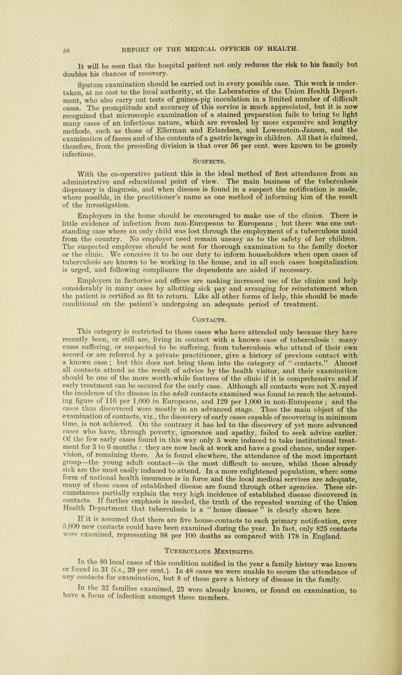 It will be seen that the hospital patient not only reduces the risk to his family but doubles his chances of recovery. Sputum examination should be carried out in every possible case. This work is under¬ taken, at no cost to the local authority, at the Laboratories of the Union Health Depart¬ ment, who also carry out tests of guinea-pig inoculation in a limited number of difficult cases. The promptitude and accuracy of this service is much appreciated, but it is now recognized that microscopic examination of a stained preparation fails to bring to light many cases of an infectious nature, which are revealed by more expensive and lengthy methods, such as those of Ellerman and Erlandsen, and Lowenstein-Jansen, and the examination of faeces and of the contents of a gastric lavage in children. All that is claimed, therefore, from the preceding division is that over 56 per cent, were known to be grossly infectious. Suspects. With the co-operative patient this is the ideal method of first attendance from an administrative and educational point of view. The main business of the tuberculosis dispensary is diagnosis, and when disease is found in a suspect the notification is made, where possible, in the practitioner’s name as one method of informing him of the result of the investigation. Employers in the home should be encouraged to make use of the clinics. There is little evidence of infection from non-Europeans to Europeans ; but there was one out¬ standing case where an only child was lost through the employment of a tuberculous maid from the country. No employer need remain uneasy as to the safety of her children. The suspected employee should be sent for thorough examination to the family doctor or the clinic. We conceive it to be our duty to inform householders when open cases of tuberculosis are known to be working in the house, and in all such cases hospitalization is urged, and following compliance the dependents are aided if necessary. Employers in factories and offices are making increased use of the clinics and help considerably in many cases by allotting sick pay and arranging for reinstatement when the patient is certified as fit to return. Like all other forms of help, this should be made conditional on the patient’s undergoing an adequate period of treatment. Contacts. This category is restricted to those cases who have attended only because they have recently been, or still are, living in contact with a known- case of tuberculosis : many cases suffering, or suspected to be suffering, from tuberculosis who attend of their own accord or are referred by a private practitioner, give a history of previous contact with a known case ; but this does not bring them into the category of “ contacts.” Almost all contacts attend as the result of advice by the health visitor, and their examination should be one of the more worth-while features of the clinic if it is comprehensive and if early treatment can be secured for the early case. Although all contacts wTere not X-rayed the incidence of the disease in the adult contacts examined was found to reach the astound¬ ing figure of 116 per 1,000 in Europeans, and 129 per 1,000 in non-Europeans ; and the cases thus discovered were mostly in an advanced stage. Thus the main object of the examination of contacts, viz., the discovery of early cases capable of recovering in minimum time, is not achieved. On the contrary it has led to the discovery of yet more advanced cases who have, through poverty, ignorance and apathy, failed to seek advice earlier. Of the few early cases found in this way only 5 were induced to take institutional treat¬ ment for 3 to 6 months : they are now back at work and have a good chance, under super¬ vision, of remaining there. As is found elsewhere, the attendance of the most important group—the young adult contact—is the most difficult to secure, whilst those already sick are the most easily induced to attend. In a more enlightened population, where some form of national health insurance is in force and the local medical services are adequate, many of these cases of established disease are found through other agencies. These cir¬ cumstances partially explain the very high incidence of established disease discovered in contacts. If further emphasis is needed, the truth of the repeated warning of the Union Health Department that tuberculosis is a “ house disease ” is clearly shown here. If it is assumed that there are five house-contacts to each primary notification, over 5,000 new contacts could have been examined during the year. In fact, only 825 contacts were examined, representing 98 per 100 deaths as compared with 178 in England. Tuberculous Meningitis. In the 80 local cases of this condition notified in the year a family history was known oi found in 31 (i.e39 per cent.). In 48 cases we were unable to secure the attendance of any contacts for examination, but 8 of these gave a history of disease in the family. In the 32 families examined, 23 were already known, or found on examination, to have a focus of infection amongst these members.