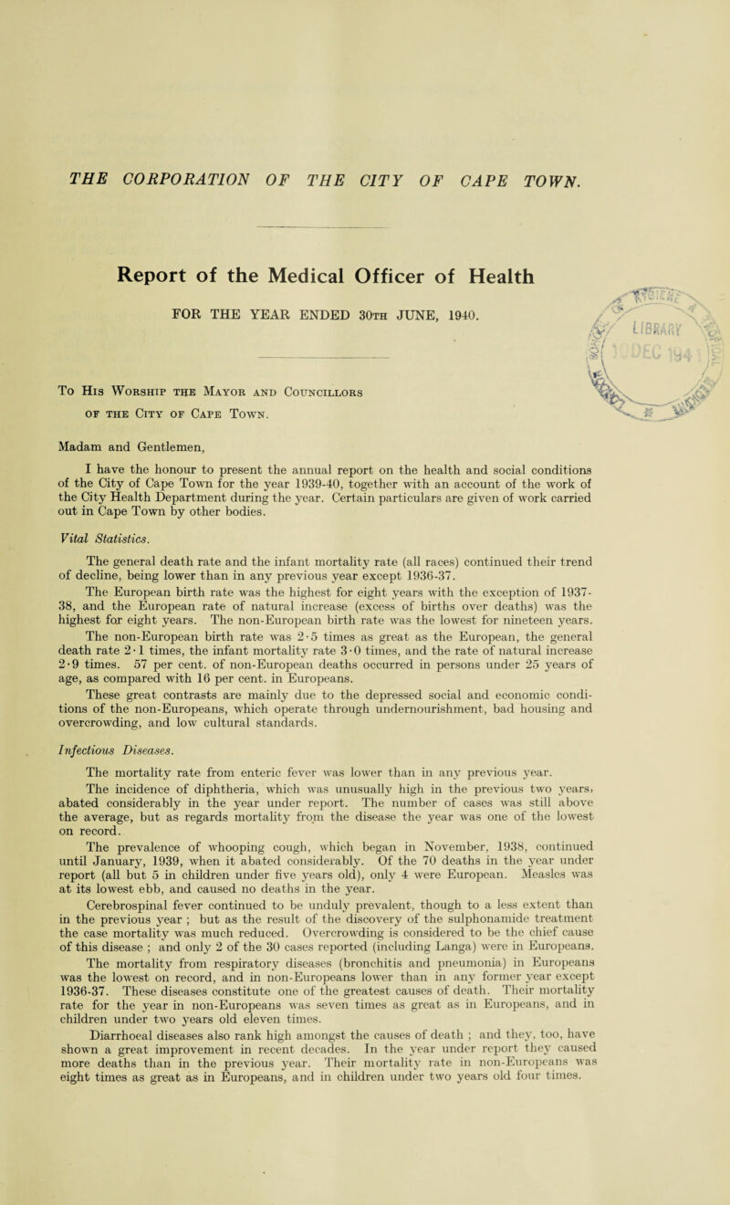 Report of the Medical Officer of Health FOR THE YEAR ENDED 30th JUNE, 1940. To His Worship the Mayor and Councillors of the City of Cape Town. Madam and Gentlemen, I have the honour to present the annual report on the health and social conditions of the City of Cape Town for the year 1939-40, together with an account of the work of the City Health Department during the year. Certain particulars are given of work carried out in Cape Town by other bodies. Vital Statistics. The general death rate and the infant mortality rate (all races) continued their trend of decline, being lower than in any previous year except 1936-37. The European birth rate wTas the highest for eight years with the exception of 1937- 38, and the European rate of natural increase (excess of births over deaths) was the highest for eight years. The non-European birth rate was the lowest for nineteen years. The non-European birth rate was 2-5 times as great as the European, the general death rate 2 • 1 times, the infant mortality rate 3 • 0 times, and the rate of natural increase 2-9 times. 57 per cent, of non-European deaths occurred in persons under 25 years of age, as compared with 16 per cent, in Europeans. These great contrasts are mainly due to the depressed social and economic condi¬ tions of the non-Europeans, which operate through undernourishment, bad housing and overcrowding, and low cultural standards. Infectious Diseases. The mortality rate from enteric fever was lower than in any previous year. The incidence of diphtheria, which was unusually high in the previous two years, abated considerably in the year under report. The number of cases was still above the average, but as regards mortality from the disease the year was one of the lowest on record. The prevalence of whooping cough, which began in November, 1938, continued until January, 1939, when it abated considerably. Of the 70 deaths in the year under report (all but 5 in children under five years old), only 4 were European. Measles was at its lowest ebb, and caused no deaths in the year. Cerebrospinal fever continued to be unduly prevalent, though to a less extent than in the previous year ; but as the result of the discovery of the sulphonamide treatment the case mortality was much reduced. Overcrowding is considered to be the chief cause of this disease ; and only 2 of the 30 cases reported (including Langa) were in Europeans. The mortality from respiratory diseases (bronchitis and pneumonia) in Europeans was the lowest on record, and in non-Europeans lower than in any former year except 1936-37. These diseases constitute one of the greatest causes of death. Their mortality rate for the year in non-Europeans was seven times as great as in Europeans, and in children under two years old eleven times. Diarrhoeal diseases also rank high amongst the causes of death ; and they, too, have shown a great improvement in recent decades. In the year under report they caused more deaths than in the previous year. Their mortality rate in non-Europeans was eight times as great as in Europeans, and in children under two years old four times.