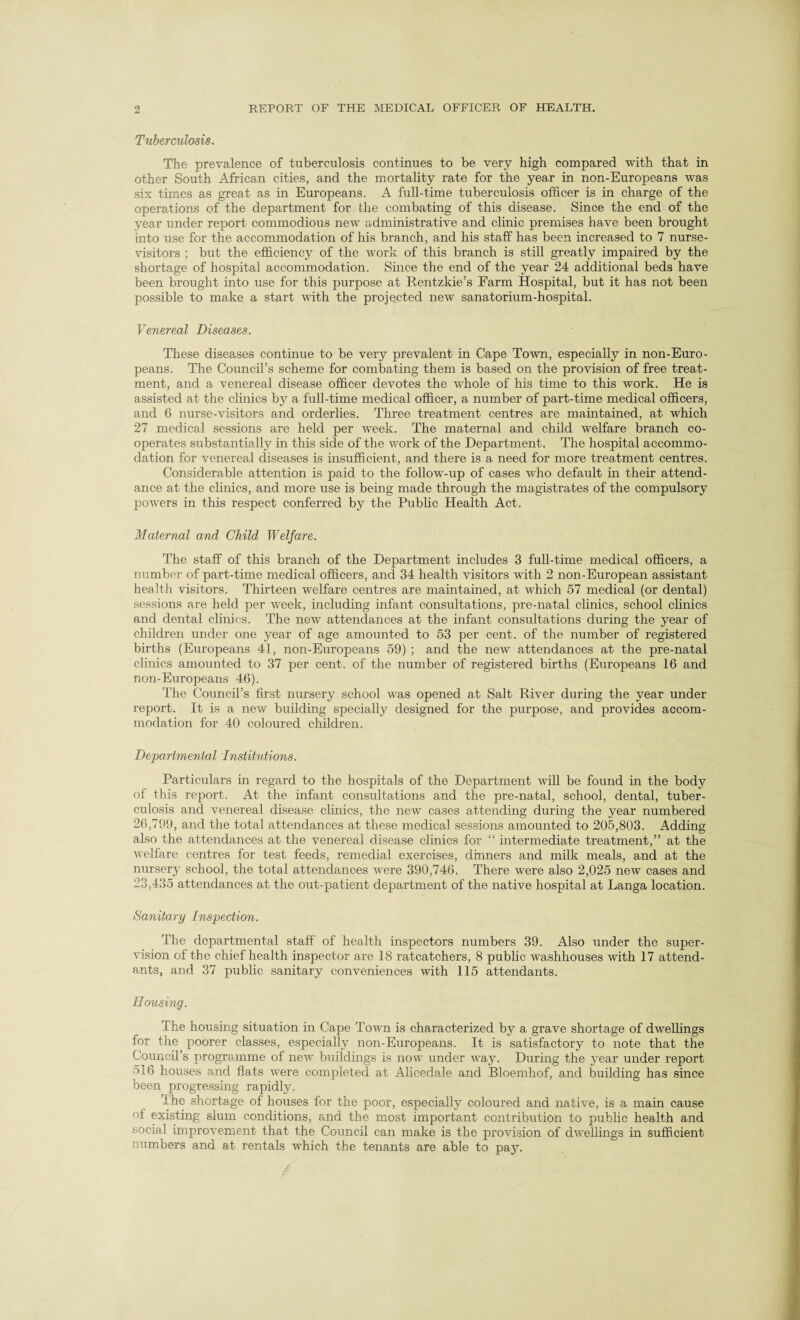 Tuberculosis. The prevalence of tuberculosis continues to be very high compared with that in other South African cities, and the mortality rate for the year in non-Europeans was six times as great as in Europeans. A full-time tuberculosis officer is in charge of the operations of the department for the combating of this disease. Since the end of the year under report commodious new administrative and clinic premises have been brought into use for the accommodation of his branch, and his staff has been increased to 7 nurse- visitors ; but the efficiency of the work of this branch is still greatly impaired by the shortage of hospital accommodation. Since the end of the year 24 additional beds have been brought into use for this purpose at Rentzkie’s Farm Hospital, but it has not been possible to make a start with the projected new sanatorium-hospital. Venereal Diseases. These diseases continue to be very prevalent in Cape Town, especially in non-Euro¬ peans. The Council’s scheme for combating them is based on the provision of free treat¬ ment, and a venereal disease officer devotes the whole of his time to this work. He is assisted at the clinics by a full-time medical officer, a number of part-time medical officers, and 6 nurse-visitors and orderlies. Three treatment centres are maintained, at which 27 medical sessions are held per week. The maternal and child welfare branch co¬ operates substantially in this side of the work of the Department. The hospital accommo¬ dation for venereal diseases is insufficient, and there is a need for more treatment centres. Considerable attention is paid to the follow-up of cases who default in their attend¬ ance at the clinics, and more use is being made through the magistrates of the compulsory powers in this respect conferred by the Public Health Act. Maternal and Child Welfare. The staff of this branch of the Department includes 3 full-time medical officers, a number of part-time medical officers, and 34 health visitors with 2 non-European assistant health visitors. Thirteen welfare centres are maintained, at which 57 medical (or dental) sessions are held per week, including infant consultations, pre-natal clinics, school clinics and dental clinics. The new attendances at the infant consultations during the year of children under one year of age amounted to 53 per cent, of the number of registered births (Europeans 41, non-Europeans 59) ; and the new attendances at the pre-natal clinics amounted to 37 per cent, of the number of registered births (Europeans 16 and non-Europeans 46). The Council’s first nursery school was opened at Salt River during the year under report. It is a new building specially designed for the purpose, and provides accom¬ modation for 40 coloured children. Departmental Institutions. Particulars in regard to the hospitals of the Department will be found in the body of this report. At the infant consultations and the pre-natal, school, dental, tuber¬ culosis and venereal disease clinics, the new cases attending during the year numbered 26,799, and the total attendances at these medical sessions amounted to 205,803. Adding also the attendances at the venereal disease clinics for “ intermediate treatment,” at the welfare centres for test feeds, remedial exercises, dinners and milk meals, and at the nursery school, the total attendances were 390,746. There were also 2,025 new cases and 23,435 attendances at the out-patient department of the native hospital at Langa location. Sanitary Inspection. The departmental staff of health inspectors numbers 39. Also under the super¬ vision of the chief health inspector are 18 ratcatchers, 8 public washhouses with 17 attend¬ ants, and 37 public sanitary conveniences with 115 attendants. Housing. The housing situation in Cape Town is characterized by a grave shortage of dwellings for the poorer classes, especially non-Europeans. It is satisfactory to note that the Council’s programme of new buildings is now under Avay. During the year under report 516 houses and flats AA7ere completed at Alicedale and Bloemliof, and building has since been progressing rapidly. the shortage of houses for the poor, especially coloured and native, is a main cause of existing slum conditions, and the most important contribution to public health and social impro\rement that the Council can make is the provision of dwellings in sufficient numbers and at rentals which the tenants are able to pay.