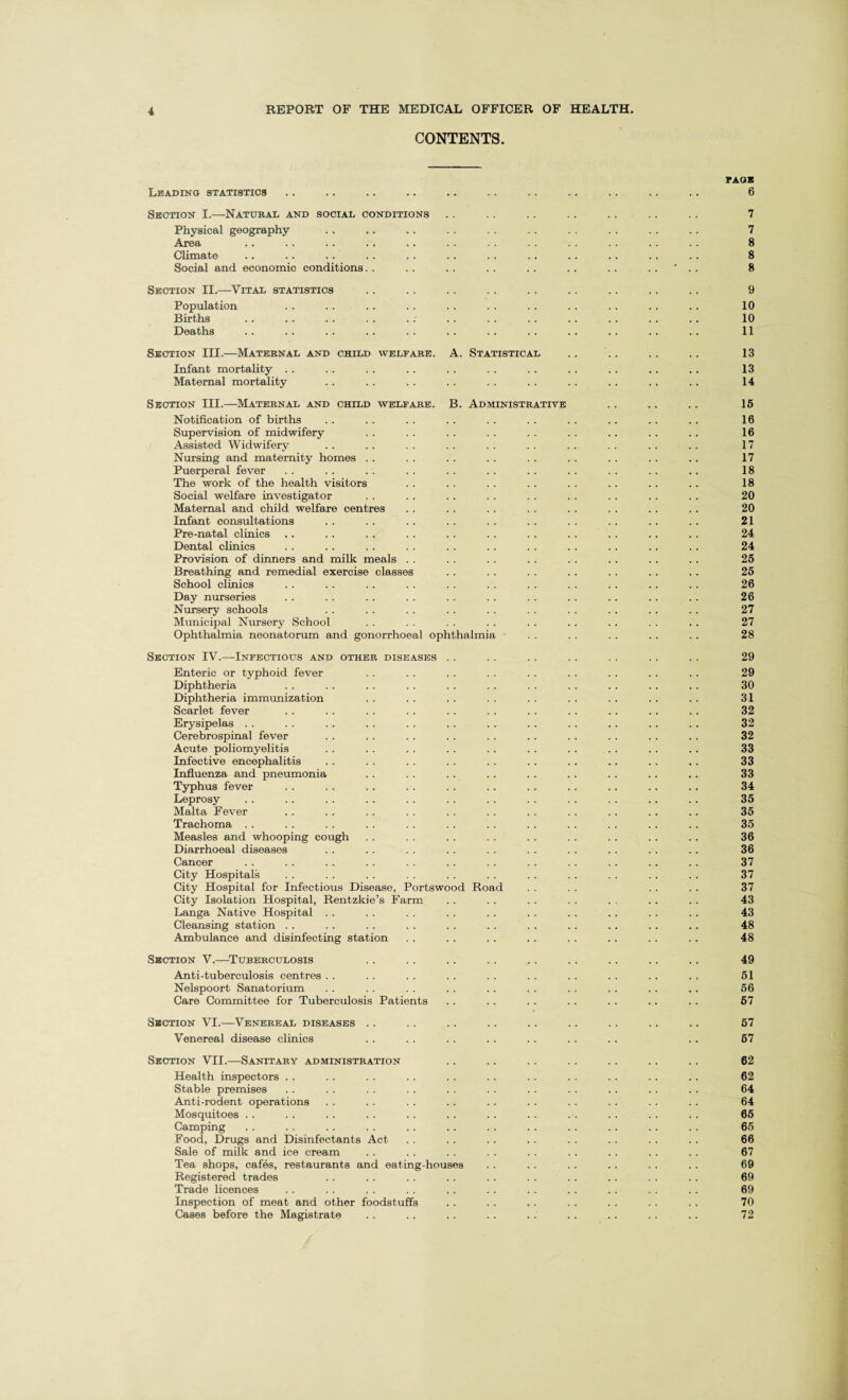 CONTENTS. rAOB Leading statistics .. .. .. .. .. .. .. .. . . .. .. 6 Section I.—Natural and social conditions .. .. . . .. .. .. .. 7 Physical geography . . .. .. . . . . . . . . . . . . .. 7 Area .. .. .. . . .. . . . . .. . . . . .. . . 8 Climate .. .. .. .. . . . . . . .. . . . . .. .. 8 Social and economic conditions. . . . . . . . . . . . . . ' . . 8 Section II.—Vital statistics . . .. . . . . . . . . .. . . .. 9 Population . . . . . . .. . . . . . . . . . . . . .. 10 Births . . . . . . .. .; . . . . . . .. . . . . .. 10 Deaths .. .. .. .. .. .. .. .. .. .. .. . . 11 Section III.—Maternal and child welfare. A. Statistical .. .. .. .. 13 Infant mortality . . . . . . . . . . . . . . . . . . .. .. 13 Maternal mortality .. . . . . .. . . . . .. . . . . .. 14 Section III.—Maternal and child welfare. B. Administrative . . . . . . 15 Notification of births . . . . . . . . . . . . . . . . .. .. 16 Supervision of midwifery . . . . . . . . . . . . .. . . .. 16 Assisted Widwifery . . . . . . . . . . . . . . . . . . .. 17 Nursing and maternity homes . . . . . . . . . . . . . . .. .. 17 Puerperal fever . . . . . . .. . . . . .. .. . . . . .. 18 The work of the health visitors . . . . . . .. . . .. .. .. 18 Social welfare investigator . . .. .. . . . . . . . . . . . . 20 Maternal and child welfare centres .. . . . . . . . . . . . . . . 20 Infant consultations . . . . . . . . . . . . . . . . .. . . 21 Pre-natal clinics .. .. .. . . . . . . . . . . . . .. . . 24 Dental clinics . . . . . . . . . . . . . . . . . . . . .. 24 Provision of dinners and milk meals . . . . . . . . . . . . . . .. 25 Breathing and remedial exercise classes . . . . . . . . . . . . .. 25 School clinics .. . . . . . . . . . . . . . . . . .. .. 26 Day nurseries . . . . . . . . . . . . . . . . . . . . . . 26 Nursery schools . . . . . . . . . . . . . . . . . . . . 27 Municipal Nursery School . . . . . . . . . . . . . . . . . . 27 Ophthalmia neonatorum and gonorrhoeal ophthalmia . . . . . . .. .. 28 Section IV.—Infectious and other diseases . . . . . . . . . . . . . . 29 Enteric or typhoid fever . . . . . . . . . . . . . . . . . . 29 Diphtheria . . . . . . . . . . . . . . . . . . .. . . 30 Diphtheria immunization . . . . .. . . . . . . .. . . .. 31 Scarlet fever . . . . . . . . . . . . . . . . . . .. . . 32 Erysipelas . . . . . . . . . . .. . . . . . . . . .. . . 32 Cerebrospinal fever . . . . . . . . . . . . . . . . . . . . 32 Acute poliomyelitis .. . . . . . . . . .. . . . . . . . . 33 Infective encephalitis . . . . . . .. . . . . .. .. . . .. 33 Influenza and pneumonia . . . . . . . . . . . . . . .. .. 33 Typhus fever .. .. .. . . . . . . . . .. . . .. .. 34 Leprosy .. .. .. .. .. . . . . . . . . . . . . . . 35 Malta Fever . . . . . . . . . . . . . . .. . . . . .. 35 Trachoma .. . . . . . . . . . . . . . . . . . . .. .. 35 Measles and whooping cough . . . . . . . . . . . . . . .. .. 36 Diarrhoeal diseases . . . . . . . . . . . . . . . . . . .. 36 Cancer .. .. .. .. .. .. .. .. .. .. .. .. 37 City Hospitals . . . . . . . . . . . . . . . . . . .. .. 37 City Hospital for Infectious Disease, Portswood Road . . . . . . . . 37 City Isolation Hospital, Rentzkie’s Farm . . . . . . . . . . .. . . 43 Langa Native Hospital . . . . . . . . . . . . . . . . . . . . 43 Cleansing station . . . . . . . . . . . . . . . . .. . . . . 48 Ambulance and disinfecting station . . .. . . . . . . . . . . . . 48 Section V.—Tuberculosis . . . . . . . . . . . . . . . . . . 49 Anti-tuberculosis centres . . . . . . . . . . . . . . . . . . . . 51 Nelspoort Sanatorium . . . . . . . . . . . . . . . . . . .. 56 Care Committee for Tuberculosis Patients . . . . . . . . . . .. . . 67 Section VI.—Venereal diseases . . . . . . . . . . . . . . . . .. 57 Venereal disease clinics . . . . . . . . . . . . .. .. 67 Section VII.—Sanitary administration . . . . . . .. . . . . . . 62 Health inspectors . . . . . . . . . . . . . . . . . . . . . . 62 Stable premises . . . . . . . . . . . . . . . . . . . . . . 64 Anti-rodent operations . . . . . . .. .. . . . . . . .. . . 64 Mosquitoes . . . . .. . . . . . . . . . . . . . . . . . . 65 Camping . . . . .. . . . . . . . . . . .. .. . . . . 65 Food, Drugs and Disinfectants Act . . . . . . . . . . . . . . .. 66 Sale of milk and ice cream . . .. . . . . . . .. . . . . . . 67 Tea shops, cafes, restaurants and eating-houses . . . . . . . . . . . . 69 Registered trades . . .. .. . . . . . . . . . . . . . . 69 Trade licences . . . . . . . . . . . . .. . . .. . . . . 69 Inspection of meat and other foodstuffs . . . . .. . . . . . . . . 70 Cases before the Magistrate . . . . . . . . . . . . . . . . . . 72