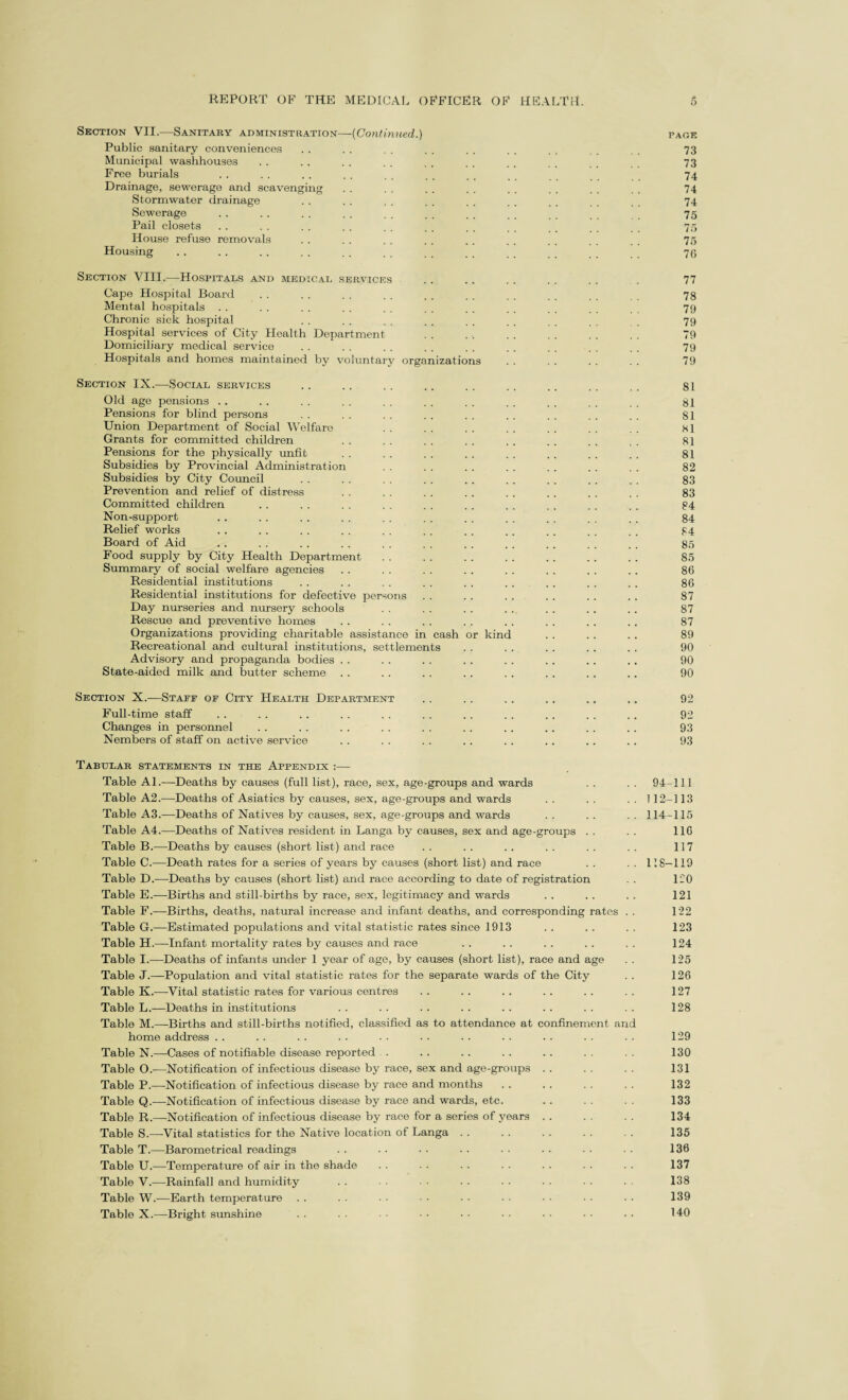 Section VII.—Sanitary administration—(Continued.) page Public sanitary conveniences . . . . . . . . . . . . . _ . 73 Municipal washhouses . . . . . . . . . . . . . . 73 Free burials . . . . . . . . . . . . . , _ 74 Drainage, sewerage and scavenging . . . . . . . . . . . . . . . . 74 Stormwater drainage . . . . . . . . . . . . . . . . . , 74 Sewerage .. .. . . . . . . . . .. _ _ 75 Pail closets . . . . . . . . . . . . . . _ _ 75 House refuse removals . . . . . . . . . . . . . _ _ 75 Housing . . . . . . . . . . . _ _ 70 Section VIII.—Hospitals and medical services . . . . . . . . . . . 77 Cape Hospital Board . . . . . . . . . . . . . . . . _ . 78 Mental hospitals . . . . . . . . . . . . . . . . . . . . 79 Chronic sick hospital . . . . . . . . . . . . . _ 79 Hospital services of City Health Department . . . . . . . . . . . . 79 Domiciliary medical service . . . . . . . . . . . . . . . , . . 79 Hospitals and homes maintained by voluntary organizations . . . . . . . . 79 Section IX.—Social services .. .. .. .. .. .. .. .. .. 81 Old age pensions . . . . . . . . . . . . . . . . ,. .. 81 Pensions for blind persons . . . . . . . . . . . . . . . . . . 81 Union Department of Social Welfare . . . . . . . . . . . . . . 81 Grants for committed children . . . . . . . . . . . . . . . . 81 Pensions for the physically unfit . . . . . . . . . . . . . . . . 81 Subsidies by Provincial Administration . . . . . . . . . . . . . . 82 Subsidies by City Council . . . . . . . . . . . . . . . . . . 83 Prevention and relief of distress . . . . . . . . . . . . . . . . 83 Committed children . . . . . . . . . . . . , . . . . . . . 84 Non-support . . . . . . . . . . . . . . . . . . _ _ _ 84 Relief works . . . . . . . . . . . . . . .. . . . . . . 84 Board of Aid .. .. .. .. .. .. .. .. .. .. .. 85 Food supply by City Health Department . . . . . . . . . . .. . . 85 Summary of social welfare agencies . . . . . . .. . . . . . . . . 86 Residential institutions . . . . . . . . . . . . . . . . . . 86 Residential institutions for defective persons . . . . . . . . . . . . 87 Day nurseries and nursery schools . . . . . . . . . . .. . . 87 Rescue and preventive homes . . . . . . . . . . . . . . .. 87 Organizations providing charitable assistance in cash or kind . . . . . . 89 Recreational and cultural institutions, settlements . . . . . . . . . . 90 Advisory and propaganda bodies . . . . . . . . . . .. . . .. 90 State-aided milk and butter scheme . . .. . . . . . . . . . . .. 90 Section X.—Stajff of City Health Department . . . . . . . . ., .. 92 Full-time staff .... . . . . . . . . . . . . . . . . .. 92 Changes in personnel . . . . . . . . . . . . . . .. . . . . 93 Nembers of staff on active service . . . . . . .. . . .. .. .. 93 Tabular statements in the Appendix :— Table Al.—Deaths by causes (full list), race, sex, age-groups and wards . . . . 94-111 Table A2.-—Deaths of Asiatics by causes, sex, age-groups and wards . . . . . . 112-113 Table A3.—Deaths of Natives by causes, sex, age-groups and wards . . . . . . 114-115 Table A4.—Deaths of Natives resident in Langa by causes, sex and age-groups . . . . 116 Table B.—Deaths by causes (short list) and race .. .. .. .. .. .. 117 Table C.—Death rates for a series of years by causes (short list) and race . . . . 118—119 Table D.—Deaths by causes (short list) and race according to date of registration . . 120 Table E.—Births and still-births by race, sex, legitimacy and wards . . . . . . 121 Table F.—Births, deaths, natural increase and infant deaths, and corresponding rates . . 122 Table G.—Estimated populations and vital statistic rates since 1913 . . . . . . 123 Table H.—Infant mortality rates by causes and race . . . . . . . . . . 124 Table I.—Deaths of infants under 1 year of age, by causes (short list), race and age 125 Table J.—Population and vital statistic rates for the separate wards of the City . . 126 Table K.—-Vital statistic rates for various centres . . . . .. .. . . . . 127 Table L.—Deaths in institutions . . . . . . . . . . . . . . . . 128 Table M.—Births and still-births notified, classified as to attendance at confinement and home address . . . . . . . . . . . . . . . . . . . . . . 129 Table N.—Cases of notifiable disease reported . . . . . . . .. . . 130 Table O.—Notification of infectious disease by race, sex and age-groups . . . . . . 131 Table P.—Notification of infectious disease by race and months . . .. . . . . 132 Table Q.-—Notification of infectious disease by race and wards, etc. . . . . 133 Table R.—-Notification of infectious disease by race for a series of years . . . . . . 134 Table S.—Vital statistics for the Native location of Langa . . . . . . . . . . 135 Table T.—Barometrical readings .. .. •• .. •• .. •• 136 Table U.—Temperature of air in the shade . . . . . . . . . . . . . . 137 Table V.—Rainfall and humidity . . . . ■ • . . . . . . . . 138 Table W.—Earth temperature . . . . ■ • • • • • • • • • • • • • 139 Tablo X.—Bright sunshine . . . . • • - • • • • • • • • • • • 140