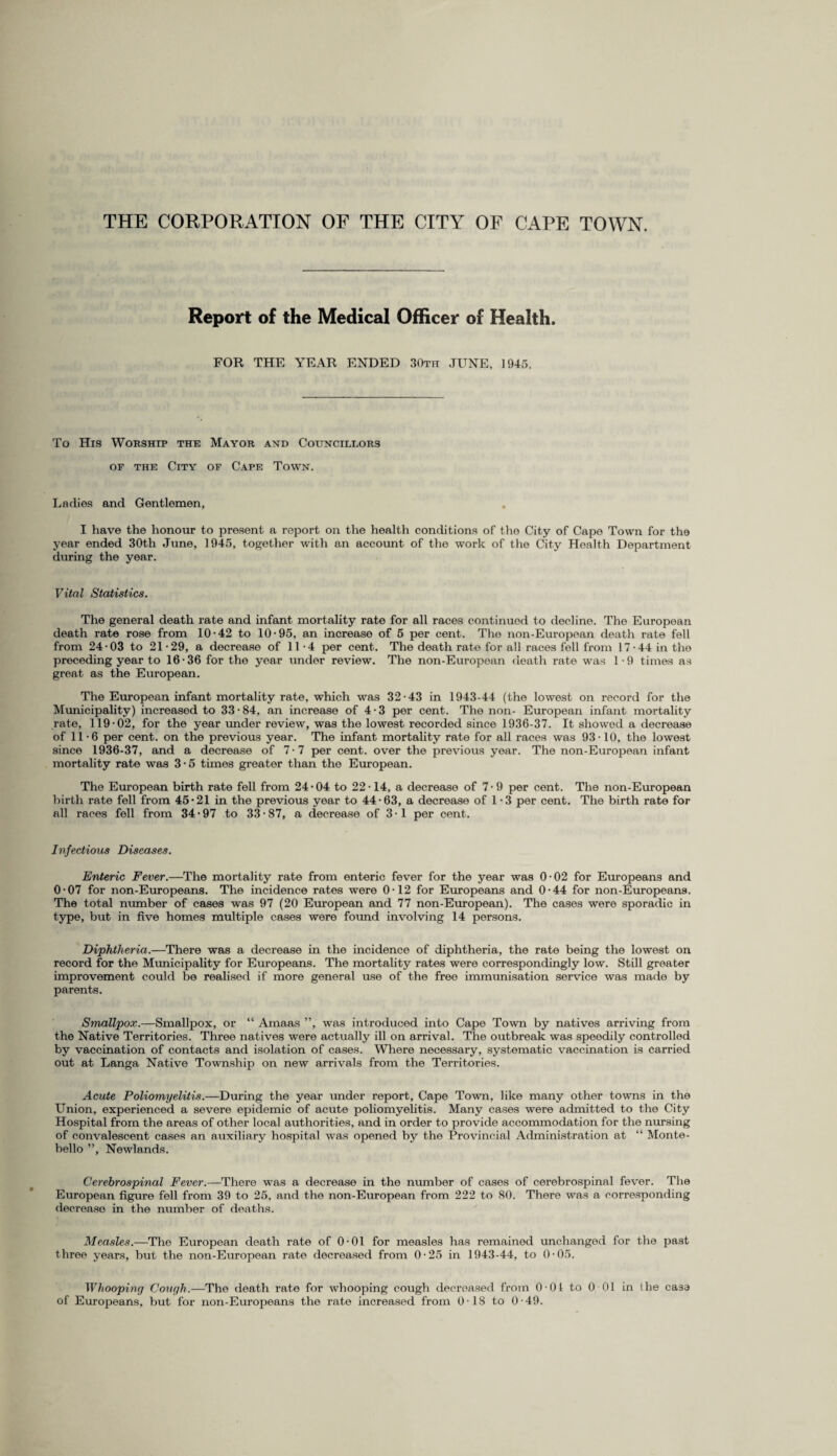 THE CORPORATION OF THE CITY OF CAPE TOWN. Report of the Medical Officer of Health. FOR THE YEAR ENDED 30th JUNE, 1945. To His Worship the Mayor and Councillors of the City of Cape Town. Ladies and Gentlemen, I have the honour to present a report on the health conditions of the City of Cape Town for the year ended 30th June, 1945, together with an account of the work of the City Health Department during the year. Vital Statistics. The general death rate and infant mortality rate for all races continued to decline. The European death rate rose from 10 ’42 to 10-95, an increase of 5 per cent. The non-European death rate fell from 24-03 to 21-29, a decrease of 11-4 per cent. The death rate for all races fell from 17 -44 in the preceding year to 16-36 for the year under review. The non-European death rate was 1-9 times as great as the European. The European infant mortality rate, which was 32-43 in 1943-44 (the lowest on record for the Municipality) increased to 33 • 84, an increase of 4 • 3 per cent. The non- European infant mortality rate, 119-02, for the year under review, was the lowest recorded since 1936-37. It showed a decrease of 11-6 per cent, on the previous year. The infant mortality rate for all races was 93-10, the lowest since 1936-37, and a decrease of 7-7 per cent, over the previous year. The non-European infant mortality rate was 3-5 times greater than the European. The European birth rate fell from 24-04 to 22-14, a decrease of 7 - 9 per cent. The non-European birth rate fell from 45-21 in the previous year to 44-63, a decrease of 1 - 3 per cent. The birth rate for all races fell from 34 • 97 to 33 • 87, a decrease of 3 • 1 per cent. Infectious Diseases. Enteric Fever.—The mortality rate from enteric fever for the year was 0-02 for Europeans and 0-07 for non-Europeans. The incidence rates were 0-12 for Europeans and 0-44 for non-Europeans. The total number of cases was 97 (20 European and 77 non-European). The cases were sporadic in type, but in five homes multiple cases were found involving 14 persons. Diphtheria.—There was a decrease in the incidence of diphtheria, the rate being the lowest on record for the Municipality for Europeans. The mortality rates were correspondingly low. Still greater improvement could be realised if more general use of the free immunisation service was made by parents. Smallpox.—Smallpox, or “ Amaas ”, was introduced into Cape Town by natives arriving from the Native Territories. Three natives were actually ill on arrival. The outbreak was speedily controlled by vaccination of contacts and isolation of cases. Where necessary, systematic vaccination is carried out at Langa Native Township on new arrivals from the Territories. Acute Poliomyelitis.—During the year under report, Cape Town, like many other towns in the Union, experienced a severe epidemic of acute poliomyelitis. Many cases were admitted to the City Hospital from the areas of other local authorities, and in order to provide accommodation for the nursing of convalescent cases an auxiliary hospital was opened by the Provincial Administration at “ Monte¬ bello ”, Newlands. Cerebrospinal Fever.—There was a decrease in the number of cases of cerebrospinal fever. The European figure fell from 39 to 25, and the non-European from 222 to 80. There was a corresponding decreaso in the number of deaths. Measles.—The European death rate of 0-01 for measles has remained unchanged for the past three years, but the non-European rate decreased from 0-25 in 1943-44, to 0-05. Whooping Cough.-—The death rate for whooping cough decreased from 0-01 to 0 01 in the casa of Europeans, but for non-Europeans the rate increased from 0-18 to 0-49.