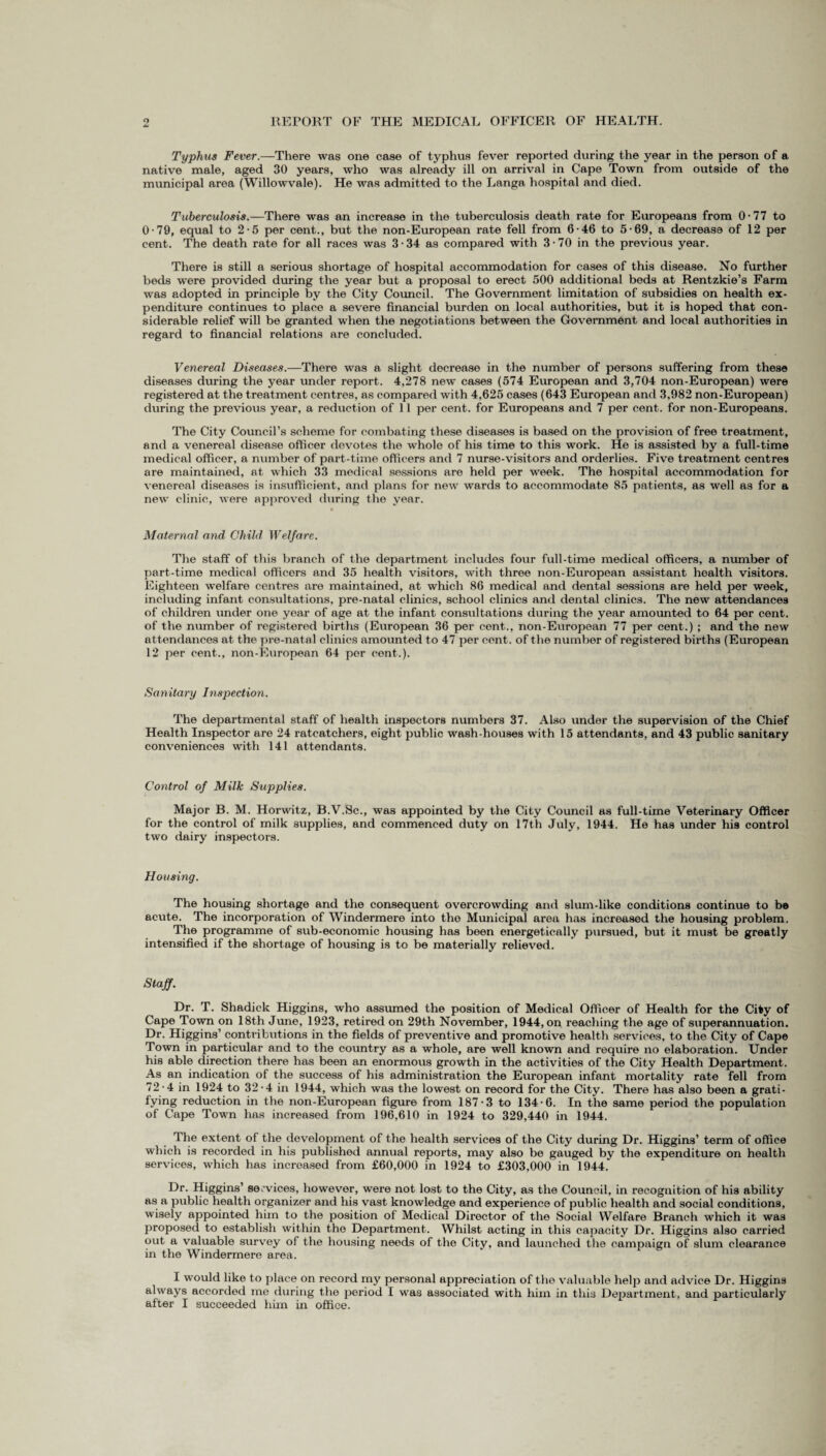 o & REPORT OF THE MEDICAL OFFICER OF HEALTH. Typhus Fever.—There was one case of typhus fever reported during the year in the person of a native male, aged 30 years, who was already ill on arrival in Cape Town from outside of the municipal area (Willowvale). He was admitted to the Langa hospital and died. Tuberculosis.—There was an increase in the tuberculosis death rate for Europeans from 0 • 77 to 0-79, equal to 2-5 per cent., but the non-European rate fell from 6-46 to 5-69, a decrease of 12 per cent. The death rate for all races was 3 -34 as compared with 3 -70 in the previous year. There is still a serious shortage of hospital accommodation for cases of this disease. No further beds were provided during the year but a proposal to erect 500 additional beds at Rentzkie’s Farm was adopted in principle by the City Council. The Government limitation of subsidies on health ex¬ penditure continues to place a severe financial burden on local authorities, but it is hoped that con¬ siderable relief will be granted when the negotiations between the Government and local authorities in regard to financial relations are concluded. Venereal Diseases.—There was a slight decrease in the number of persons suffering from these diseases during the year under report. 4,278 new cases (574 European and 3,704 non-European) were registered at the treatment centres, as compared with 4,625 cases (643 European and 3,982 non-European) during the previous year, a reduction of 11 per cent, for Europeans and 7 per cent, for non-Europeans. The City Council’s scheme for combating these diseases is based on the provision of free treatment, and a venereal disease officer devotes the whole of his time to this work. He is assisted by a full-time medical officer, a number of part-time officers and 7 nurse-visitors and orderlies. Five treatment centres are maintained, at which 33 medical sessions are held per week. The hospital accommodation for venereal diseases is insufficient, and plans for new wards to accommodate 85 patients, as well as for a new clinic, were approved during the year. Maternal and Child Welfare. The staff of this branch of the department includes four full-time medical officers, a number of part-time medical officers and 35 health visitors, with three non-European assistant health visitors. Eighteen welfare centres are maintained, at which 86 medical and dental sessions are held per week, including infant consultations, pre-natal clinics, school clinics and dental clinics. The new attendances of children under one year of age at the infant consultations during the year amounted to 64 per cent, of the number of registered births (European 36 per cent., non-European 77 per cent.) ; and the new attendances at the pre-natal clinics amounted to 47 per cent, of the number of registered births (European 12 per cent., non-European 64 per cont.). Sanitary Inspection. The departmental staff of health inspectors numbers 37. Also under the supervision of the Chief Health Inspector are 24 ratcatchers, eight public wash-houses with 15 attendants, and 43 public sanitary conveniences with 141 attendants. Control of Milk Supplies. Major B. M. Horwitz, B.V.Sc., was appointed by the City Council as full-time Veterinary Officer for the control of milk supplies, and commenced duty on 17th July, 1944. He has under his control two dairy inspectors. Housing. The housing shortage and the consequent overcrowding and slum-like conditions continue to be acute. The incorporation of Windermere into the Municipal area has increased the housing problem. The programme of sub-economic housing has been energetically pursued, but it must be greatly intensified if the shortage of housing is to be materially relieved. Staff. Dr. T. Shadick Higgins, who assumed the position of Medical Officer of Health for the City of Cape Town on 18th June, 1923, retired on 29th November, 1944, on reaching the age of superannuation. Dr. Higgins’ contributions in the fields of preventive and promotive health services, to the City of Cape Town in particular and to the country as a whole, are well known and require no elaboration. Under his able direction there has been an enormous growth in the activities of the City Health Department. As an indication of the success of his administration the European infant mortality rate fell from 72-4 in 1924 to 32-4 in 1944, which was the lowest on record for the City. There has also been a grati- fying reduction in the non-European figure from 187-3 to 134-6. In the same period the population of Cape Town has increased from 196,610 in 1924 to 329,440 in 1944. The extent of the development of the health services of the City during Dr. Higgins’ term of office which is recorded in his published annual reports, may also be gauged by the expenditure on health services, which has increased from £60,000 in 1924 to £303,000 in 1944. Dr. Higgins’ services, however, were not lost to the City, as the Council, in recognition of his ability as a public health organizer and his vast knowledge and experience of public health and social conditions, wisely appointed him to the position of Medical Director of the Social Welfare Branch which it was proposed to establish within the Department. Whilst acting in this capacity Dr. Higgins also carried out a valuable survey of the housing needs of the City, and launched the campaign of slum clearance in the Windermere area. I would like to place on record my personal appreciation of the valuable help and advice Dr. Higgins always accorded me during the period I was associated with him in this Department, and particularly after I succeeded him in office.
