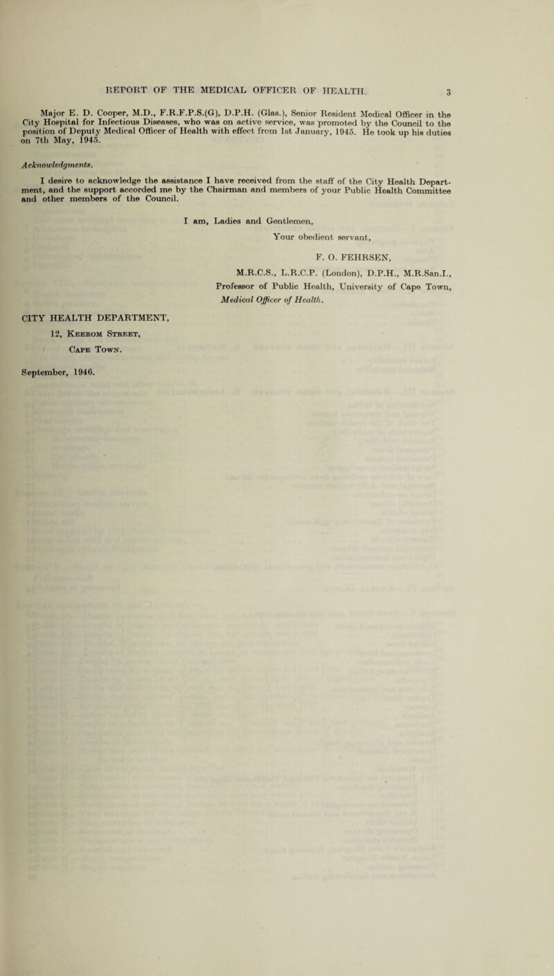 Major E. D. Cooper, M.D., F.R.F.P.S.(G), D.P.H. (Glas.), Senior Resident Medical Officer in the City Hospital for Infectious Diseases, who was on active service, was promoted by the Council to the position of Deputy Medical Officer of Health with effect from 1st January, 1945. He took up his duties on 7th May, 1945. Acknowledgments. I desire to acknowledge the assistance I have received from the staff of the City Health Depart¬ ment, and the support accorded me by the Chairman and members of your Public Health Committee and other members of the Council. I am, Ladies and Gentlemen, Your obedient servant, F. O. FEHRSEN, M.R.C.S., L.R.C.P. (London), D.P.H., M.R.San.I., Professor of Public Health, University of Cape Town, Medical Officer of Health. CITY HEALTH DEPARTMENT, 12, Kekrom Street, Cape Town. September, 1940.