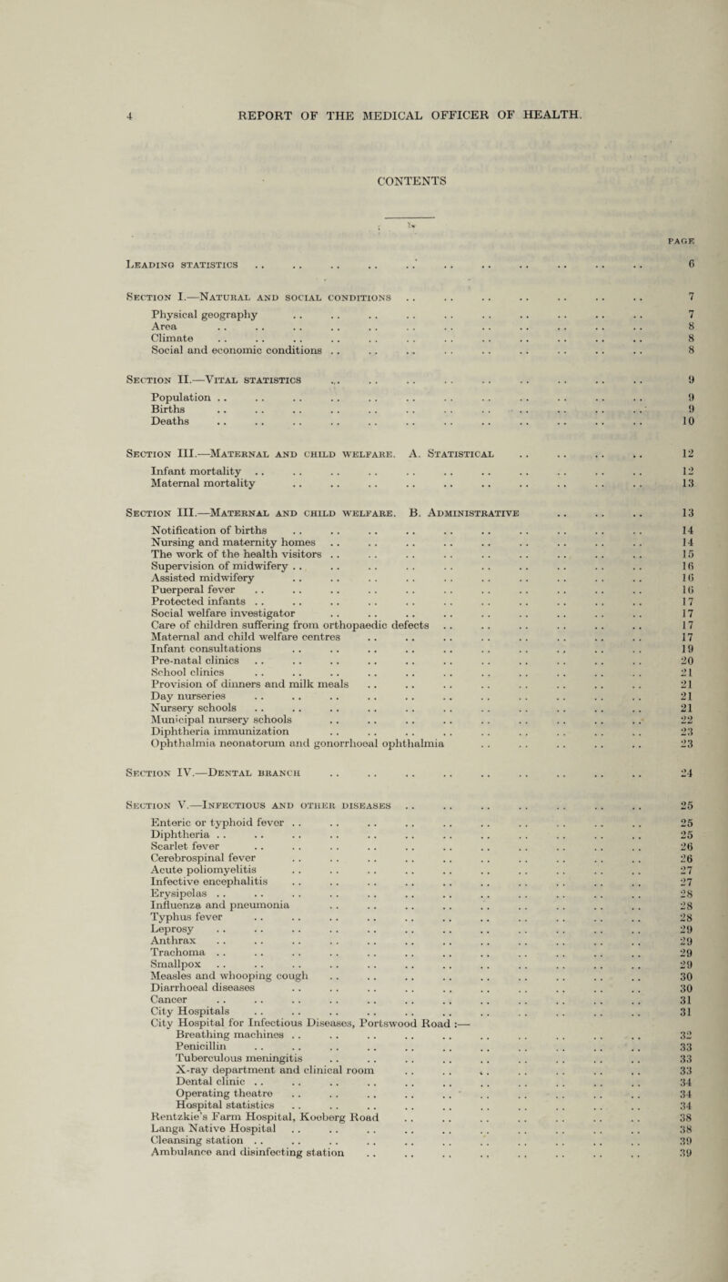 CONTENTS PARK Leading statistics .. .. .. .. ... .. .. .. .. .. 6 Section I.—Natural and social conditions .. .. .. .. . . .. .. 7 Physical geography .. . . . . . . . . . . .. . . .. . . 7 Area . . .. . . . . . . . . . . . . . . . . . . . . 8 Climate . . .. . . . . . . . . . . . . . . . . . . .. 8 Social and economic conditions .. .. . .. . . .. .. . . . . .. 8 Section II.—Vital statistics ... .. .. .. .. .. .. .. .. 9 Population . . . . . . .. . . .. . . . . . . . . . . . . 9 Births .. . . . . .. . . . . . . . . . . . . . . . . 9 Deaths .. . . . . . . . . . . . . . . . . . . .. . . 10 Section III.—Maternal and child welfare. A. Statistical .. .. .. .. 12 Infant mortality .. . . .. . . . . . . . . . . . . . . . . 12 Maternal mortality .. . . . . .. . . . . . . . . . . . . 13 Section III.—Maternal and child welfare. B. Administrative .. .. .. 13 Notification of births .. .. .. . . .. .. . . . . . . . . 14 Nursing and maternity homes . . . . . . . . . . . . . . . . . . 14 The work of the health visitors .. . . . . . . .. . . . . . . . . 15 Supervision of midwifery . . .. . . . . . . .. . . . . . . . . 16 Assisted midwifery . . . . . . . . . . . . . . . . . . . . 16 Puerperal fever . . .. .. . . . . . . . . . . . . . . . . 16 Protected infants . . .. .. . . . . . . . . . . . . . . . . 17 Social welfare investigator . . . . .. . . . . . . . . . . . . 17 Care of children suffering from orthopaedic defects .. .. .. . . . . . . 17 Maternal and child welfare centres .. .. .. .. .. .. .. .. 17 Infant consultations . . .. .. . . .. . . . . . . . . . . 19 Pre-natal clinics .. .. . . . . .. . . . . . . . . . . . . 20 School clinics . . . . . . . . .. . . . . . . . . .. . . 21 Provision of dinners and milk meals .. .. .. .. .. .. .. .. 21 Day nurseries . . . . . . . . . . . . . . . . . . . . . . 21 Nursery schools .. .. . . .. . . . . . . . . . . .. . . 21 Municipal nursery schools . . . . .. . . . . . . . . . . .. 22 Diphtheria immunization . . . . . . . . . . . . . . . . . . 23 Ophthalmia neonatorum and gonorrhoeal ophthalmia . . . . . . . . .. 23 Section IV.—Dental branch . . . . . . . . . . . . . . . . .. 24 Section V.—Infectious and other diseases . . . . .. . . . . . . . . 25 Enteric or typhoid fevor . . . . . . . . . . . . . . . . .. . , 25 Diphtheria . . . . . . . . . . . . . . . . . . . . . . . . 25 Scarlet fever . . . . . . . . .. . . . . . . . . . . . . 26 Cerebrospinal fever . . . . . . . . . . . . . . . . . . . . 26 Acute poliomyelitis . . . . . . . . .. .. . . . . . . . . 27 Infective encephalitis . . . . .. . . .. . . . . . . . . . . 27 Erysipelas .. . . . . . . . . . . .. . . . . . . . . . . 28 Influenza and pneumonia . . . . .. . . . . . . . . . . . . 28 Typhus fever . . . . .. .. .. . . . . . . . . . . .. 28 Leprosy .. .. .. . . . . . . .. . . . . .. .. .. 29 Anthrax .. .. .. . . . . . . .. . . . . . . . . . . 29 Trachoma .. .. . . . . .. . . .. .. . . . . . . . . 29 Smallpox .. . . . . . . . . . . . . .. . . .. . . . . 29 Measles and whooping cough . . . . . . . . . . . . . . . . . . 30 Diarrhoeal diseases .. . . .. . . . . . . . . . , . . .. 30 Cancer . . .. .. . . .. . . .. .. .. . . . . . . 31 City Hospitals . . . . . . .. . . . . . . . . . . . . . . 31 City Hospital for Infectious Diseases, Portswood Road :— Breathing machines . . . . .. . . .. . . . . . . . . . . 32 Penicillin .. . . . . . . . . . . . . . . . . .. .. 33 Tuberculous meningitis . . . . . . .. . . . . . . . . . . 33 X-ray department and clinical room . . . . „ . . . .. . . .. 33 Dental clinic .. .. .. . . . . . . , . . . . . . . . . 34 Operating theatre . . . . .. .. . . . . . . . . . . . . 34 Hospital statistics .. .. .. . . .. . . . . . . . . . . 34 Rentzkie’s Farm Hospital, Koeberg Road . . . . . . . . . . . . . . 38 Langa Native Hospital .. . . . . .. . . . . . . . . . . . . 38 Cleansing station . . . . . . . . .. . . . . . . . . . . , . 39 Ambulance and disinfecting station .. .. . . . , . , . . . . . , 39