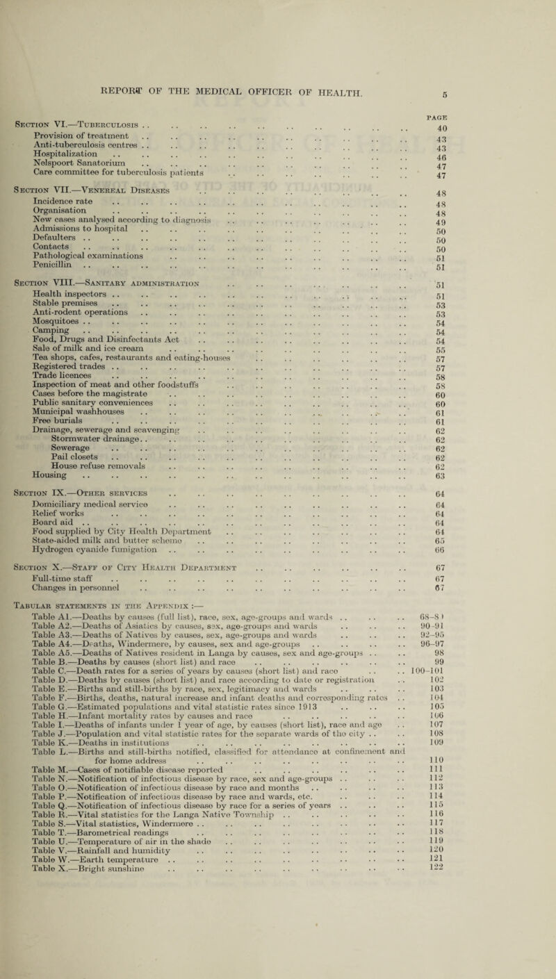 Section VI.—Tuberculosis Provision of treatment Anti-tuberculosis centres Hospitalization Nelspoort Sanatorium Care committee for tuberculosis p itients PAGE 40 43 43 46 47 47 Section VII.—Venereal Diseases Incidence rate Organisation New cases analysed according to diagnosis Admissions to hospital Defaulters .. Contacts Pathological examinations Penicillin 48 48 48 49 50 50 50 51 51 Section VIII.—Sanitary administration Health inspectors .. Stable premises Anti-rodent operations Mosquitoes .. Camping Food, Drugs and Disinfectants Act Sale of milk and ice cream Tea shops, cafes, restaurants and eating Registered trades .. Trade licences Inspection of meat and other foodstuffs Cases before the magistrate Public sanitary conveniences Municipal washhouses Free burials Drainage, sewerage and scavenging Stormwater drainage. . Sewerage Pail closets House refuse removals Housing louse 51 51 53 53 54 54 54 55 57 57 58 58 60 60 61 61 62 62 62 62 62 63 Section IX.—Other services .. .. .. .. .. .. .. .. .. 64 Domiciliary medical service . . .. . . . . . . . . . . . . .. 64 Relief works .. . . . . . . . . . . .. . . .. . . . . 64 Board aid . . . . . . . . .. . . . . . . . . . . . . . . 64 Food supplied by City Health Department . . . . . . .. . . . . .. 64 State-aided milk and butter scheme . . . . . . . . . . . . .. . . 65 Hydrogen cyanide fumigation .. . . . . . . . . . . . . . . .. 66 Section X.—Staff of City Health Department Full-time staff Changes in personnel 67 67 67 Tabular statements in the Appendix :— Table Al.—Deaths by causes (full list), race, sox, age-groups and wards Table A2.—Deaths of Asiatics by causes, sex, age-groups and wards Table A3.—Deaths of Natives by causes, sex, age-groups and wards Table A4.—Deaths, Windermere, by causes, sex and age-groups Table A5.—Deaths of Natives resident in Langa by causes, sex and age-groups Table B.—Deaths by causes (short list) and race Table C.—Death rates for a series of years by causes (short list) and raco Table D.—Deaths by causes (short list) and race according to date or registration Table E.—Births and still-births by race, sex, legitimacy and wards Table F.—Births, deaths, natural increase and infant deaths and corresponding rates Table G.—Estimated populations and vital statistic rates since 1913 Table H.—Infant mortality rates by causes and race Table I.—Deaths of infants under 1 year of age, by causes (short list), race and ago Table J.—Population and vital statistic rates for the separate wards of the city Table K.—Deaths in institutions Table L.—Births and still-births notified, classified for attendance at confinement and for home address Table M.—Cases of notifiable disease reported Table N.—Notification of infectious disease by race, sox and age-group3 Table O.—Notification of infectious disease by race and months Table P.—Notification of infectious disease by race and wards, etc. Table Q.—Notification of infectious disease by race for a series of years Table R.—Vital statistics for the Langa Native Township Table S.—Vital statistics, Windermere Table T.—Barometrical readings Table U.—Temperature of air in the shade Table V.—Rainfall and humidity Table W.—Earth temperature Table X.—Bright sunshine 68-8 > 90-91 92-95 96-97 98 99 100-101 102 103 104 105 106 107 108 109 110 111 112 113 114 115 116 117 118 119 120 121 122