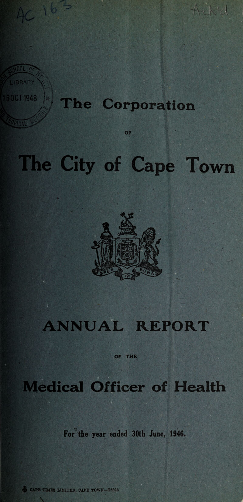 ’• • -'MM life ICT1948 Corporation OF The City of Cape Town K >r .... §1 ' V. 'Jfti/ . . .r-jtavf; REPORT OF THE Officer of Health m.} For the year ended 30th June, 1946. ® CAPE TIMES LIMITED, CAPE TOWN—T0323 \