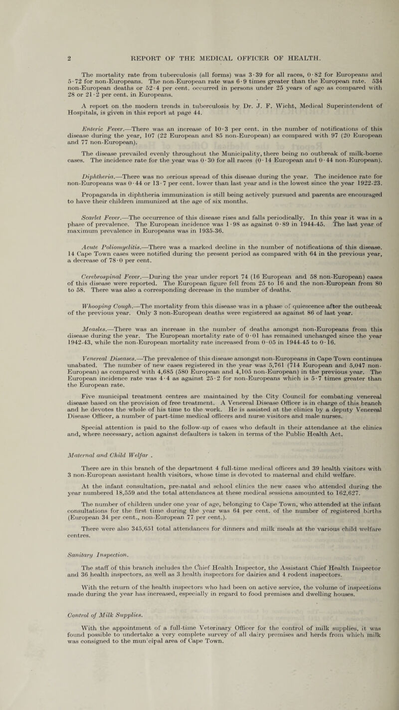 The mortality rate from tubei’eulosis (all forms) was 3 • 39 for all races, 0 • 82 for Europeans and 5-72 for non-Europeans. The non-European rate was 6-9 times greater than the European rate. 534 non-European deaths or 52-4 per cent, occurred in persons imder 25 years of age as compared with 28 or 21-2 per cent, in Europeans. A report on the modern trends in tuberculosis by Dr. J. F. Wicht, Medical Superintendent of Hospitals, is given in this report at page 44. Enteric Fever.—There was an increase of 10-3 per cent, in the number of notifications of this disease during the year, 107 (22 European and 85 non-European) as compared with 97 (20 European and 77 non-European). The disease prevailed evenly throughout the Municipality, there being no outbreak of milk-borne cases. The incidence rate for the year was 0-30 for all races (0-14 European and 0-44 non-European). Diphtheria.—There was no serious spread of this disease during the year. The incidence rate for non-Europeans was 0 • 44 or 13-7 per cent, lower than last year and is the lowest since the year 1922-23. Propaganda in diphtheria immunization is still being actively pursued and parents are encouraged to have their children immunized at the age of six months. Scarlet Fever.—The occurrence of this disease rises and falls periodically. In this year it was in a phase of prevalence. The European incidence was 1 -98 as against 0-89 in 1944-45. The last year of maximum prevalence in Europeans was in 1935-36. Acute Poliomyelitis.—There was a marked decline in the number of notifications of this disease. 14 Cape Town cases were notified during the present period as compared with 64 in the previous year, a decrease of 78-0 per cent. Cerebrospinal Fever.—During the year under report 74 (16 European and 58 non-European) cases of this disease were reported. The European figure fell from 25 to 16 and the non-European from 80 to 58. There was also a corresponding decrease in the number of deaths. Whooping Cough.—The mortality from this disease was in a phase of quiescence after the outbreak of the previous year. Only 3 non-European deaths were registered as against 86 of last year. Measles.—There was an increase in the number of deaths amongst non-Europeans from this disease during the year. The European mortality rate of 0-01 has remained unchanged since the year 1942-43, while the non-European mortality rate increased from 0-05 in 1944-45 to 0-16. Venereal Diseases.—The prevalence of this disease amongst non-Europeans in Cape Town continues unabated. The number of new cases registered in the year was 5,761 (714 European and 5,047 non- European) as compared with 4,685 (580 European and 4,105 non-European) in the previous year. The European incidence rate was 4-4 as against 25-2 for non-Europeans which is 5-7 times greater than the European rate. Five municipal treatment centres are maintained by the City Council for combating venereal disease based on the provision of free treatment. A Venereal Disease Officer is in charge of this branch and he devotes the whole of his time to the work. He is assisted at the clinics by a deputy Venereal Disease Officer, a number of part-time medical officers and nurse visitors and male nurses. Special attention is paid to the follow-up of cases who default in their attendance at the clinics and, where necessary, action against defaulters is taken in terms of the Public Health Act. Maternal and Child Welfar . There are in this branch of the department 4 full-time medical officers and 39 health visitors with 3 non-European assistant health visitors, whose time is devoted to maternal and child welfare. At the infant consultation, pre-natal and school clinics the new cases who attended during the year numbered 18,559 and the total attendances at these medical sessions amounted to 162,627. The number of children under one year of age, belonging to Cape Town, who attended at the infant consultations for the first time during the year was 64 per cent, of the number of registered births (European 34 per cent., non-European 77 per cent.). There were also 345,651 total attendances for dinners and milk meals at the various child welfare centres. Sanitary Inspection. The staff of this branch includes the Chief Health Inspector, the Assistant Chief Health Inspector and 36 health inspectors, as well as 3 health inspectors for dairies and 4 rodent inspectors. With the return of the health inspectors who had been on active service, the volume of inspections made during the year has increased, especially in regard to food premises and dwelling houses. Control of Milk Supplies. With the appointment of a full-time Veterinary Officer for the control of milk supplies, it was found possible to undertake a very complete survey of all dairy premises and herds from which milk was consigned to the mmTcipal area of Cape Town.