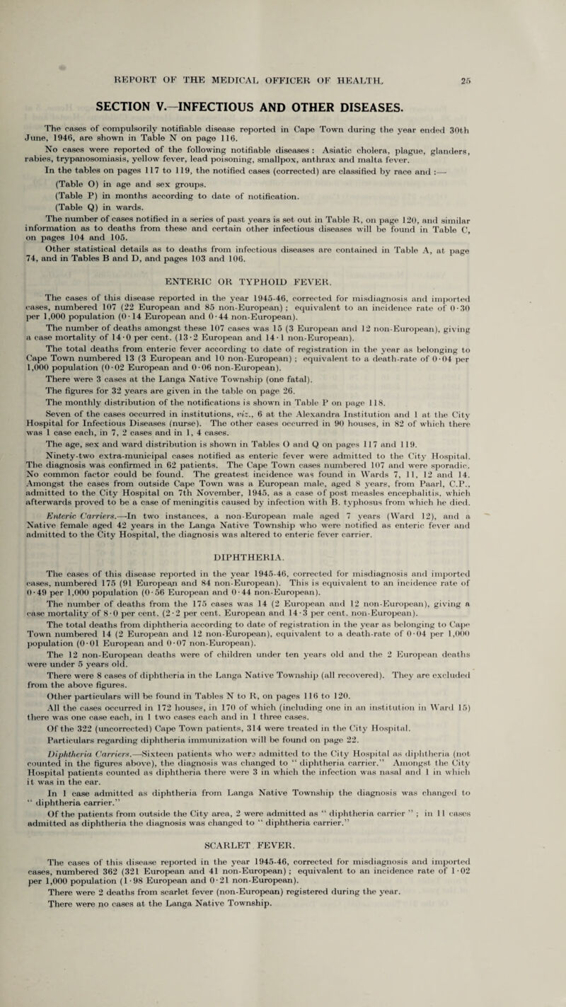 SECTION V.—INFECTIOUS AND OTHER DISEASES. The cases of compulsorily notifiable disease reported in Cape Town during the year ended 30th June, 1946, are shown in Table N on page 116. No cases were reported of the following notifiable diseases: Asiatic cholera, plague, glanders, rabies, trypanosomiasis, yellow fever, lead poisoning, smallpox, anthrax and malta fever. In the tables on pages 117 to 119, the notified cases (corrected) are classified by race and :— (Table O) in age and sex groups. (Table P) in months according to date of notification. (Table Q) in wards. The number of cases notified in a series of past years is set out in Table R, on page 120, and similar information as to deaths from these and certain other infectious diseases will be found in Table C, on pages 104 and 105. Other statistical details as to deaths from infectious diseases are contained in Table A, at page 74, and in Tables B and D, and pages 103 and 106. ENTERIC OR TYPHOID FEVER. The cases of this disease reported in the year 1945-46, corrected for misdiagnosis and imported cases, numbered 107 (22 European and 85 non-European) ; equivalent to an incidence rate of 0-30 per 1,000 population (0-14 European and 0-44 non-European). The number of deaths amongst these 107 cases was 15 (3 European and 12 non-European), giving a case mortality of 14-0 per cent. (13-2 European and 14-1 non-European). The total deaths from enteric fever according to date of registration in the year as belonging to Cape Town numbered 13 (3 European and 10 non-European) ; equivalent to a death-rate of 0-04 per 1,000 population (0-02 European and 0-06 non-European). There were 3 cases at the Langa Native Township (one fatal). The figures for 32 years are given in the table on page 26. The monthly distribution of the notifications is shown in Table P on page 118. Seven of the cases occurred in institutions, viz., 6 at the Alexandra Institution and 1 at the City Hospital for Infectious Diseases (nurse). The other cases occurred in 90 houses, in 82 of which there was 1 case each, in 7, 2 cases and in 1,4 cases. The age, sex and ward distribution is shown in Tables O and Q on jmges 117 and 119. Ninety-two extra-municipal cases notified as enteric fever were admitted to the City Hospital. The diagnosis was confirmed in 62 patients. The Cape Town cases numbered 107 and were sporadic. No common factor could be found. The greatest incidence was found in Wards 7, 11, 12 and 14. Amongst the cases from outside Cape Town was a European male, aged 8 years, from Paarl, C.P., admitted to the City Hospital on 7th November, 1945, as a case of post measles encephalitis, which afterwards proved to be a case of meningitis caused by infection with B. typhosus from which he died. Enteric Carriers.—In two instances, a non-European male aged 7 years (Ward 12), and a Native female aged 42 years in the Langa Native Township who were notified as enteric fever and admitted to the City Hospital, the diagnosis was altered to enteric fever carrier. DIPHTHERIA. The cases of this disease reported in the year 1945-46, corrected for misdiagnosis and imported cases, numbered 175 (91 Europeaji and 84 non-European). This is equivalent to an incidence rate of 0-49 per 1,000 population (0-56 European and 0-44 non-European). The number of deaths from the 175 cases was 14 (2 European and 12 non-European), giving a case mortality of 8-0 per cent. (2-2 per cent. European and 14-3 per cent, non-European). The total deaths from diphtheria according to date of registration in the year as belonging to Cape Town numbered 14 (2 European and 12 non-European), equivalent to a death-rate of 0-04 per 1,000 population (0-01 European and 0-07 non-European). The 12 non-European deaths were of children under ten years old and the 2 European deaths were under 5 years old. There were 8 cases of diphtheria in the Langa Native Township (all recovered). They are excluded from the above figures. Other particulars will be found in Tables N to R, on pages 116 to 120. All the cases occurred in 172 houses, in 170 of which (including one in an institution in Ward 15) there was one case each, in 1 two cases each and in 1 three cases. Of the 322 (uncorrected) Cape Town patients, 314 were treated in the City Hospital. Particulars regarding diphtheria immunization will be found on page 22. Diphtheria Carriers.—Sixteen patients who were admitted to the City Hospital as diphtheria (not counted in the figures above), the diagnosis was changed to “ diphtheria carrier.” Amongst the City Hospital patients counted as diphtheria there were 3 in which the infection was nasal and 1 in which it was in the ear. In 1 case admitted as diphtheria from Langa Native Township the diagnosis was changed to “ diphtheria carrier.” Of the patients from outside the City area, 2 were admitted as “ diphtheria carrier ” ; in 11 cases admitted as diphtheria the diagnosis was changed to “ diphtheria carrier.” SCARLET FEVER. The cases of this disease reported in the year 1945-46, corrected for misdiagnosis and imported cases, numbered 362 (321 European and 41 non-European) ; equivalent to an incidence rate of 1-02 per 1,000 population (1-98 European and 0 -21 non-European). There were 2 deaths from scarlet fever (non-European) registered during the year. There were no cases at the Langa Native Township.