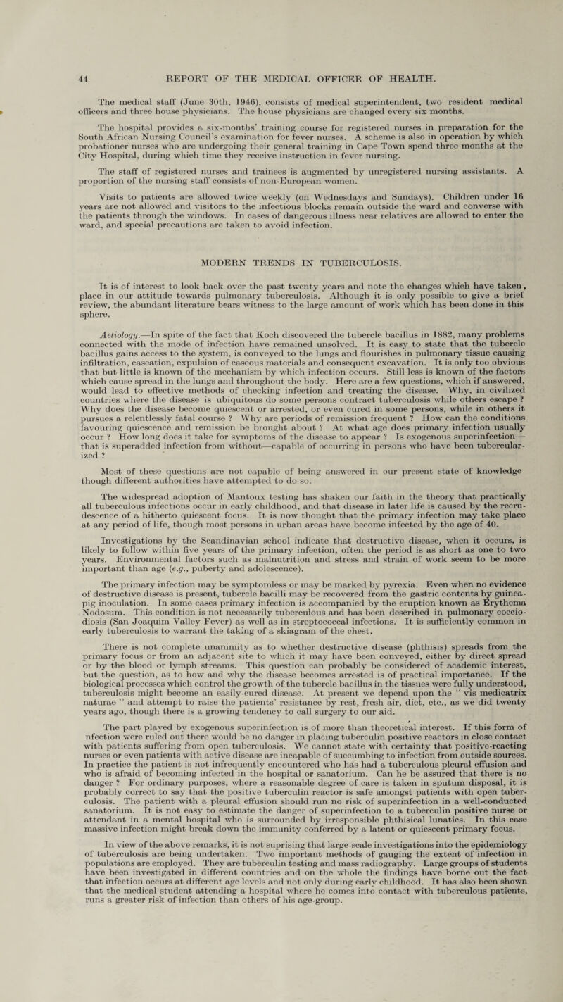 The medical staff (June 30th, 1946), consists of medical superintendent, two resident medical officers and three house physicians. The house physicians are changed every six months. The hospital provides a six-months’ training course for registered nurses in preparation for the South African Nursing Council’s examination for fever nurses. A scheme is also in operation by which probationer nurses who are undergoing their general training in Cape Town spend three months at the City Hospital, during which time they receive instruction in fever nursing. The staff of registered nurses and trainees is augmented by unregistered nursing assistants. A proportion of the nursing staff consists of non-European women. Visits to patients are allowed twice weekly (on Wednesdays and Sundays). Children under 16 years are not allowed and visitors to the infectious blocks remain outside the ward and converse with the patients through the windows. In cases of dangerous illness near relatives are allowed to enter the ward, and special precautions are taken to avoid infection. MODERN TRENDS IN TUBERCULOSIS. It is of interest to look back over the past twenty years and note the changes which have taken, place in our attitude towards pulmonary tuberculosis. Although it is only possible to give a brief review, the abundant literature bears witness to the large amount of work which has been done in this sphere. Aetiology.—In spite of the fact that Koch discovered the tubercle bacillus in 1882, many problems connected with the mode of infection have remained unsolved. It is easy to state that the tubercle bacillus gains access to the system, is conveyed to the lungs and flourishes in pulmonary tissue causing infiltration, caseation, expulsion of caseous materials and consequent excavation. It is only too obvious that but little is known of the mechanism by which infection occurs. Still less is known of the factors which cause spread in the lungs and throughout the body. Here are a few questions, which if answered, would lead to effective methods of checking infection and treating the disease. Why, in civilized countries where the disease is ubiquitous do some persons contract tuberculosis while others escape ? Why does the disease become quiescent or arrested, or even cured in some persons, while in others it pursues a relentlessly fatal course ? Why are periods of remission frequent ? How can the conditions favouring quiescence and remission be brought about ? At what age does primary infection usually occur ? How long does it take for symptoms of the disease to appear ? Is exogenous superinfection—- that is superadded infection from without—capable of occurring in persons who have been tubercular - ized ? Most of these questions are not capable of being answered in our present state of knowledge though different authorities have attempted to do so. The widespread adoption of Mantoux testing has shaken our faith in the theory that practically all tuberculous infections occur in early childhood, and that disease in later life is caused by the recru¬ descence of a hitherto quiescent focus. It is now thought that the primary infection may take place at any period of life, though most persons in urban areas have become infected by the age of 40. Investigations by the Scandinavian school indicate that destructive disease, when it occurs, is likely to follow within five years of the primary infection, often the period is as short as one to two years. Environmental factors such as malnutrition and stress and strain of work seem to be more important than age (e.g., puberty and adolescence). The primary infection may be symptomless or may be marked by pyrexia. Even when no evidence of destructive disease is present, tubercle bacilli may be recovered from the gastric contents by guinea- pig inoculation. In some cases primary infection is accompanied by the eruption known as Erythema Nodosum. This condition is not necessarily tuberculous and has been described in pulmonary coccio- diosis (San Joaquim Valley Fever) as well as in streptococcal infections. It is sufficiently common in early tuberculosis to warrant the taking of a skiagram of the chest. There is not complete unanimity as to whether destructive disease (phthisis) spreads from the primary focus or from an adjacent site to which it may have been conveyed, either by direct spread or by the blood or lymph streams. This question can probably be considered of academic interest, but the question, as to how and why the disease becomes arrested is of practical importance. If the biological processes which control the growth of the tubercle bacillus in the tissues were fully understood, tuberculosis might become an easily-cured disease. At present we depend upon the “ vis medicatrix naturae ” and attempt to raise the patients’ resistance by rest, fresh air, diet, etc., as we did twenty years ago, though there is a growing tendency to call surgery to our aid. » The part played by exogenous superinfection is of more than theoretical interest. If this form of nfection were ruled out there would be no danger in placing tuberculin positive reactors in close contact with patients suffering from open tuberculosis. We cannot state with certainty that positive-reacting nurses or even patients with active disease are incapable of succumbing to infection from outside sources. In practice the patient is not infrequently encountered who has had a tuberculous pleural effusion and who is afraid of becoming infected in the hospital or sanatorium. Can he be assured that there is no danger ? For ordinary purposes, where a reasonable degree of care is taken in sputum disposal, it is probably correct to say that the positive tuberculin reactor is safe amongst patients with open tuber¬ culosis. The patient with a pleural effusion should run no risk of superinfection in a well-conducted sanatorium. It is not easy to estimate the danger of superinfection to a tuberculin positive nurse or attendant in a mental hospital who is surrounded by irresponsible phthisical lunatics. In this case massive infection might break down the immunity conferred by a latent or quiescent primary focus. In view of the above remarks, it is not suprising that large-scale investigations into the epidemiology of tuberculosis are being undertaken. Two important methods of gauging the extent of infection in populations are employed. They are tuberculin testing and mass radiography. Large groups of students have been investigated in different countries and on the whole the findings have borne out the fact that infection occurs at different age levels and not only during early childhood. It has also been shown that the medical student attending a hospital where he comes into contact with tuberculous patients, runs a greater risk of infection than others of his age-group.