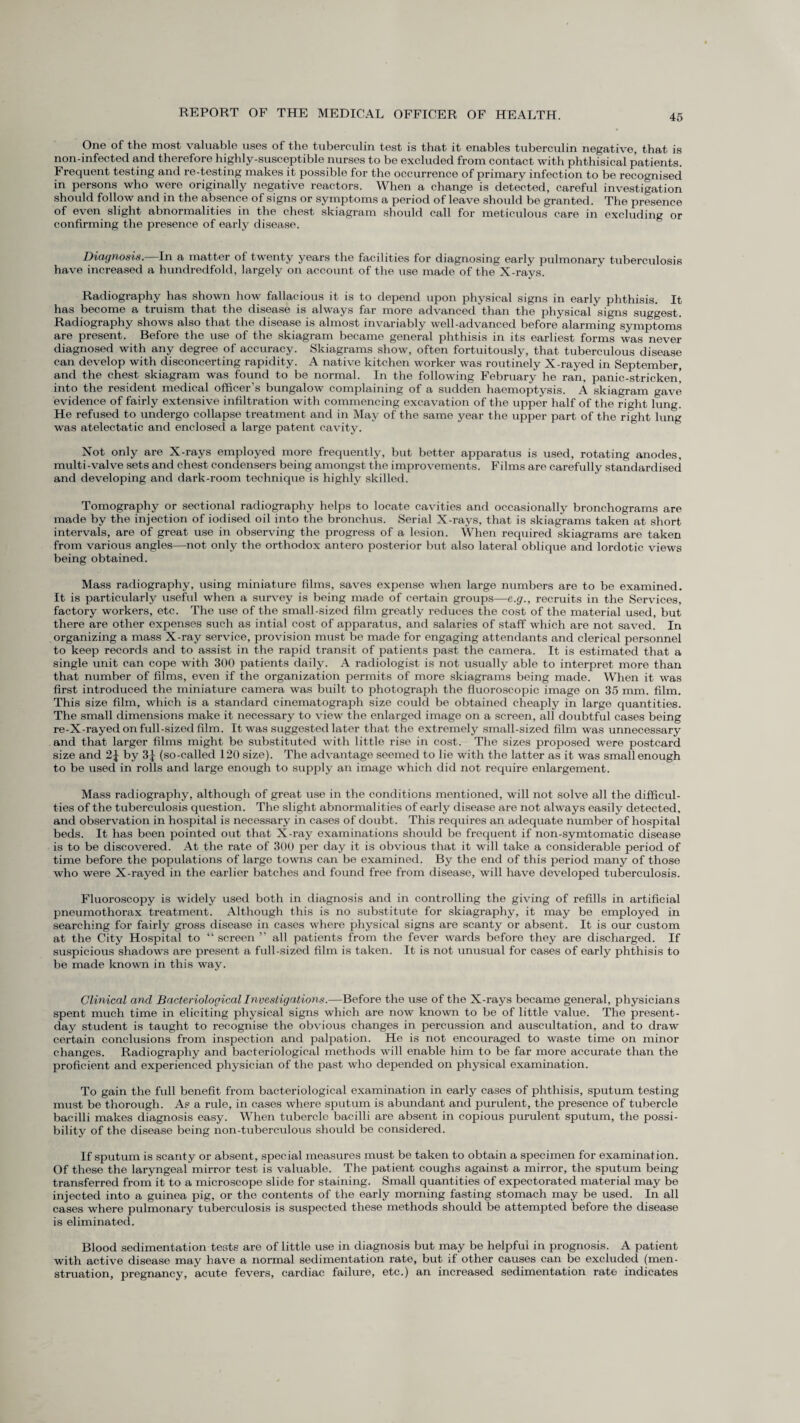 One of the most valuable uses of the tuberculin test is that it enables tuberculin negative, that is non-infected and therefore highly-susceptible nurses to be excluded from contact with phthisical patients. Frequent testing and re-testing makes it possible for the occurrence of primary infection to be recognised in persons who were originally negative reactors. When a change is detected, careful investigation should follow and in the absence of signs or symptoms a period of leave should be granted. The presence of even slight abnormalities in the chest skiagram should call for meticulous care in excluding or confirming the presence of early disease. Diagnosis.—In a matter of twenty years the facilities for diagnosing early pulmonary tuberculosis have increased a hundredfold, largely on account of the use made of the X-rays. Radiography has shown how fallacious it is to depend upon physical signs in early phthisis. It has become a truism that the disease is always far more advanced than the physical signs suggest. Radiography shows also that the disease is almost invariably well-advanced before alarming symptoms are present. Before the use of the skiagram became general phthisis in its earliest forms was never diagnosed with any degree of accuracy. Skiagrams show, often fortuitously, that tuberculous disease can develop with disconcerting rapidity. A native kitchen worker was routinely X-rayed in September, and the chest skiagram was found to be normal. In the following February he ran, panic-stricken’ into the resident medical officer’s bungalow complaining of a sudden haemoptysis. A skiagram gave evidence of fairly extensive infiltration with commencing excavation of the upper half of the right lung. He refused to undergo collapse treatment and in May of the same year the upper part of the right lung was atelectatic and enclosed a large patent cavity. Not only are X-rays employed more frequently, but better apparatus is used, rotating anodes, multi-valve sets and chest condensers being amongst the improvements. Films are carefully standardised and developing and dark-room technique is highly skilled. Tomography or sectional radiography helps to locate cavities and occasionally bronchograms are made by the injection of iodised oil into the bronchus. Serial X-rays, that is skiagrams taken at short intervals, are of great use in observing the progress of a lesion. When required skiagrams are taken from various angles—not only the orthodox antero posterior but also lateral oblique and lordotic views being obtained. Mass radiography, using miniature films, saves expense when large numbers are to be examined. It is particularly useful when a survey is being made of certain groups—e.g., recruits in the Services, factory workers, etc. The use of the small-sized film greatly reduces the cost of the material used, but there are other expenses such as intial cost of apparatus, and salaries of staff which are not saved. In organizing a mass X-ray service, provision must be made for engaging attendants and clerical personnel to keep records and to assist in the rapid transit of patients past the camera. It is estimated that a single unit can cope with 300 patients daily. A radiologist is not usually able to interpret more than that number of films, even if the organization permits of more skiagrams being made. When it was first introduced the miniature camera was built to photograph the fluoroscopic image on 35 mm. film. This size film, which is a standard cinematograph size could be obtained cheaply in large quantities. The small dimensions make it necessary to view the enlarged image on a screen, all doubtful cases being re-X-rayed on full-sized film. It was suggested later that the extremely small-sized film was unnecessary and that larger films might be substituted with little rise in cost. The sizes proposed were postcard size and 2J by 3j (so-called 120 size). The advantage seemed to lie with the latter as it was small enough to be used in rolls and large enough to supply an image which did not require enlargement. Mass radiography, although of great use in the conditions mentioned, will not solve all the difficul¬ ties of the tuberculosis question. The slight abnormalities of early disease are not always easily detected, and observation in hospital is necessary in cases of doubt. This requires an adequate number of hospital beds. It has been pointed out that X-ray examinations should be frequent if non-symtomatic disease is to be discovered. At the rate of 300 per day it is obvious that it will take a considerable period of time before the populations of large towns can be examined. By the end of this period many of those who were X-rayed in the earlier batches and found free from disease, will have developed tuberculosis. Fluoroscopy is widely used both in diagnosis and in controlling the giving of refills in artificial pneumothorax treatment. Although this is no substitute for skiagraphy, it may be employed in searching for fairly gross disease in cases where physical signs are scanty or absent. It is our custom at the City Hospital to “ screen ” all patients from the fever wards before they are discharged. If suspicious shadows are present a full-sized film is taken. It is not unusual for cases of early phthisis to be made known in this way. Clinical and Bacteriological Investigations.—Before the use of the X-rays became general, physicians spent much time in eliciting physical signs which are now known to be of little value. The present- day student is taught to recognise the obvious changes in percussion and auscultation, and to draw certain conclusions from inspection and palpation. He is not encouraged to waste time on minor changes. Radiography and bacteriological methods will enable him to be far more accurate than the proficient and experienced physician of the past who depended on physical examination. To gain the full benefit from bacteriological examination in early cases of phthisis, sputum testing must be thorough. As a rule, in cases where sputum is abundant and purulent, the presence of tubercle bacilli makes diagnosis easy. When tubercle bacilli are absent in copious purulent sputum, the possi¬ bility of the disease being non-tuberculous should be considered. If sputum is scanty or absent, special measures must be taken to obtain a specimen for examination. Of these the laryngeal mirror test is valuable. The patient coughs against a mirror, the sputum being transferred from it to a microscope slide for staining. Small quantities of expectorated material may be injected into a guinea pig, or the contents of the early morning fasting stomach may be used. In all cases where pulmonary tuberculosis is suspected these methods should be attempted before the disease is eliminated. Blood sedimentation tests are of little use in diagnosis but may be helpful in prognosis. A patient with active disease may have a normal sedimentation rate, but if other causes can be excluded (men¬ struation, pregnancy, acute fevers, cardiac failure, etc.) an increased sedimentation rate indicates