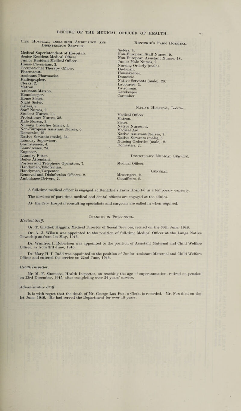 City Hospital, including Ambulance and Rentzkie’s Farm Hospital Disinfection Services. Medical Superintendent of Hospitals. Senior Resident Medical Officer. Junior Resident Medical Officer. House Physicians, 3. Occupational Therapy Officer. Pharmacist. Assistant Pharmacist. Radiographer. Clerks, 2. Matron. Assistant Matron. Housekeeper. Home Sister. Night Sister. Sisters, 8. Staff Nurses, 2. Student Nurses, 11. Probationer Nurses, 32. Male Nurses, 3. Nursing Orderlies (male), 1. Non-European Assistant Nurses, 6. Domestics, 21. Native Servants (male), 34. Laundry Supervisor. Seamstresses, 4. Laundresses, 24. Engineer. Laundry Fitter. Boiler Attendant. Porters and Telephone Operators, 7. Handyman/Electrician. Handyman/Carpenter. Removal and Disinfection Officers, 2. Ambulance Drivers, 2. Sisters, 4. Non-European Staff Nurses, 9. Non-European Assistant Nurses, 18. Junior Male Nurses, 2. Nursing Orderly (male). Dietician. Housekeeper. Domestic. Native Servants (male), 20. Labourers, 3. Patrolman. Gatekeeper. Caretaker. Native Hospital, Langa. Medical Officer. Matron. Sister. Native Nurses, 4. Medical Aid. Native Assistant Nurses, 7. Native Servants (male), 3. Nursing Orderlies (male), 2. Domestics, 2. Domiciliary Medical Service Medical Officer. General. Messengers, 2. Chauffeurs, 8. A full-time medical officer is engaged at Rentzkie’s Farm Hospital in a temporary capacity. The services of part-time medical and dental officers are engaged at the clinics. At the City Hospital consulting specialists and surgeons are called in when required. Changes in Personnel. Medical Staff. Dr. T. Shadick Higgins, Medical Director of Social Services, retired on the 30th June, 1946. Dr. A. J. Wilscn was appointed to the position of full-time Medical Officer at the Langa Native Township as from 1st May, 1946. Dr. Winifred I. Robertson was appointed to the position of Assistant Maternal and Child Welfare Officer, as from 3rd June, 1946. Dr. Mary H. I. Judd was appointed to the position of Junior Assistant Maternal and Child Welfare Officer and entered the service on 22nd June, 1946. Health Inspector. Mr. M. F. Simmons, Health Inspector, on reaching the age of superannuation, retired on pension on 23rd December, 1945, after completing over 24 years’ service. Administrative Staff. It is with regret that the death of Mr. George Lax Fox, a Clerk, is recorded. Mr. Fox died on the 1st June, 1946. He had served the Department for over 18 years.