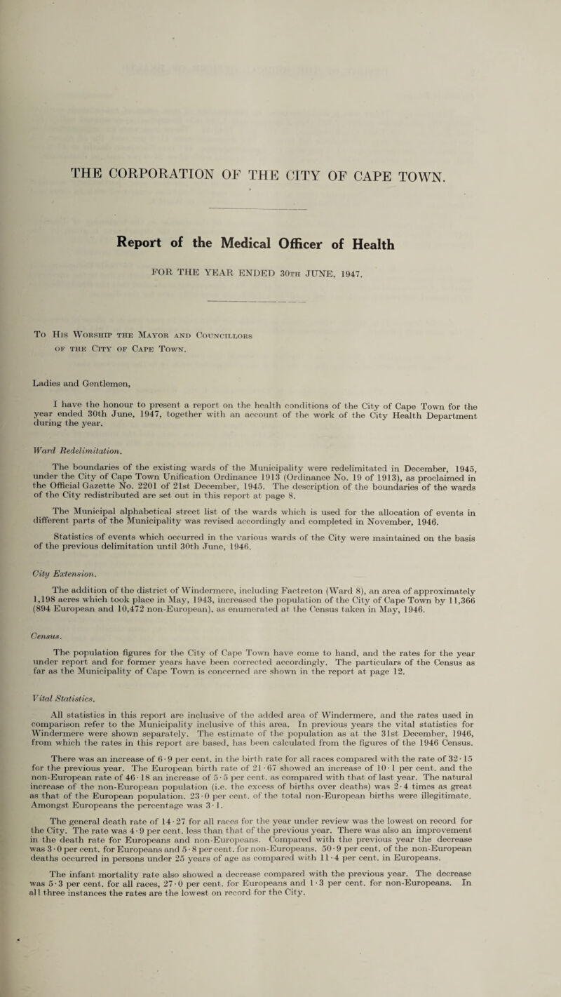 THE CORPORATION OF THE CITY OF CAPE TOWN. Report of the Medical Officer of Health FOR THE YEAR ENDED 30th JUNE, 1947. To His Worship the Mayor and Councillors of the City of Cape Town. Ladies and Gentlemen, I have the honour to present a report on the health conditions of the City of Cape Town for the year ended 30th June, 1947, together with an account of the work of the City Health Department during the year. Ward Redelimitation. The boundaries of the existing wards of the Municipality were redelimitated in December, 1945, under the City of Cape Town Unification Ordinance 1913 (Ordinance No. 19 of 1913), as proclaimed in the Official Gazette No. 2201 of 21st December, 1945. The description of the boundaries of the wards of the City redistributed are set out in this report at page 8. The Municipal alphabetical street list of the wards which is used for the allocation of events in different parts of the Municipality was revised accordingly and completed in November, 1946. Statistics of events which occurred in the various wards of the City were maintained on the basis of the previous delimitation until 30th June, 1946. City Extension. The addition of the district of Windermere, including Factreton (Ward 8), an area of approximately 1,198 acres which took place in May, 1943, increased the population of the City of Cape Town by 11,366 (894 European and 10,472 non-European), as enumerated at the Census taken in May, 1946. Census. The population figures for the City of Cape Town have come to hand, and the rates for the year under report and for former years have been corrected accordingly. The particulars of the Census as far as the Municipality of Cape Town is concerned are shown in the report at page 12. Vital Statistics. All statistics in this report are inclusive of the added area of Windermere, and the rates used in comparison refer to the Municipality inclusive of this area. Tn previous years the vital statistics for Windermere were shown separately. The estimate of the population as at the 31st December, 1946, from which the rates in this report are based, has been calculated from the figures of the 1946 Census. There was an increase of 6 - 9 per cent, in the birth rate for all races compared with the rate of 32-15 for the previous year. The European birth rate of 21-67 showed an increase of 10-1 per cent, and the non-European rate of 46 • 18 an increase of 5 • 5 per cent, as compared with that of last year. The natural increase of the non-European population (i.e. the excess of births over deaths) was 2-4 times as great as that of the European population. 23-0 per cent, of the total non-European births were illegitimate. Amongst Europeans the percentage was 3 • 1. The general death rate of 14-27 for all races for the year under review was the lowest on record for the City. The rate was 4-9 per cent, less than that of the previous year. There was also an improvement in the death rate for Europeans and non-Europeans. Compared with the previous year the decrease was 3 • 0 per cent, for Europeans and 5 • 8 per cent, for non-Europeans. 50 • 9 per cent, of the non-European deaths occurred in persons under 25 years of age as compared with 11-4 per cent, in Europeans. The infant mortality rate also showed a decrease compared with the previous year. The decrease was 5-3 per cent, for all races, 27-0 per cent, for Europeans and 1 -3 per cent, for non-Europeans. In