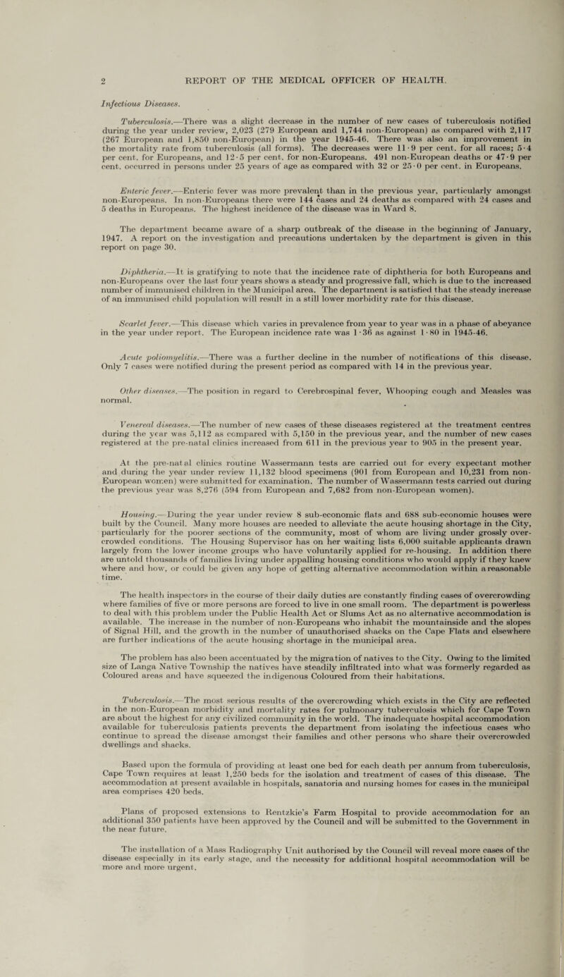 Infectious Diseases. Tuberculosis.—There was a slight decrease in the number of new cases of tuberculosis notified during the year under review, 2,023 (279 European and 1,744 non-European) as compared with 2,117 (267 European and 1,850 non-European) in the year 1945-46. There was also an improvement in the mortality rate from tuberculosis (all forms). The decreases were 11-9 per cent, for all races; 5-4 per cent, for Europeans, and 12-5 per cent, for non-Europeans. 491 non-European deaths or 47 • 9 per cent, occurred in persons under 25 years of age as compared with 32 or 25-0 per cent, in Europeans. Enteric fever.-—Enteric fever was more prevalent than in the previous year, particularly amongst non-Europeans. In non-Europeans there were 144 cases and 24 deaths as compared with 24 cases and 5 deaths in Europeans. The highest incidence of the disease was in Ward 8. The department became aware of a sharp outbreak of the disease in the beginning of January, 1947. A report on the investigation and precautions undertaken by the department is given in this report on page 30. Diphtheria.—It is gratifying to note that the incidence rate of diphtheria for both Europeans and non-Europeans over the last four years shows a steady and progressive fall, which is due to the increased number of immunised children in the Municipal area. The department is satisfied that the steady increase of an immunised child population will result in a still lower morbidity rate for this disease. Scarlet fever.—This disease which varies in prevalence from year to year was in a phase of abeyance in the year under report. The European incidence rate was 1 -36 as against 1-80 in 1945-46. Acute poliomyelitis.—There was a further decline in the number of notifications of this disease. Only 7 cases were notified during the present period as compared with 14 in the previous year. Other diseases.—The position in regard to Cerebrospinal fever. Whooping cough and Measles was normal. Venereal diseases.—The number of new cases of these diseases registered at the treatment centres during the year was 5,112 as compared with 5,150 in the previous year, and the number of new cases registered at the pre-natal clinics increased from 611 in the previous year to 905 in the present year. At the pre-natal clinics routine Wassermann tests are carried out for every expectant mother and during the year under review 11,132 blood specimens (901 from European and 10,231 from non- European women) were submitted for examination. The number of Wassermann tests carried out during the previous year was 8,276 (594 from European and 7,682 from non-European women). Housing.-—During the year under review 8 sub-economic flats and 688 sub-economic houses were built by the Council. Many more houses are needed to alleviate the acute housing shortage in the City, particularly for the poorer sections of the community, most of whom are living under grossly over¬ crowded conditions. The Housing Supervisor has on her waiting lists 6,000 suitable applicants drawn largely from the lower income groups who have voluntarily applied for re-housing. In addition there are untold thousands of families living under appalling housing conditions who would apply if they knew where and how, or could be given any hope of getting alternative accommodation within a reasonable time. The health inspectors in the course of their daily duties are constantly finding cases of overcrowding where families of five or more persons are forced to live in one small room. The department is powerless to deal with this problem under the Public Health Act or Slums Act as no alternative accommodation is available. The increase in the number of non-Europeans who inhabit the mountainside and the slopes of Signal Hill, and the growth in the number of unauthorised shacks on the Cape Flats and elsewhere are further indications of the acute housing shortage in the municipal area. The problem has also been accentuated by the migration of natives to the City. Owing to the limited size of Langa Native Township the natives have steadily infiltrated into what was formerly regarded as Coloured areas and have squeezed the indigenous Coloured from their habitations. Tuberculosis.—The most serious results of the overcrowding which exists in the City are reflected in the non-European morbidity and mortality rates for pulmonary tuberculosis which for Cape Town are about the highest for any civilized community in the world. The inadequate hospital accommodation available for tuberculosis patients prevents the department from isolating the infectious cases who continue to spread the disease amongst their families and other persons who share their overcrowded dwellings and shacks. Based upon the formula of providing at least one bed for each death per annum from tuberculosis, Cape Town requires at least 1,250 beds for the isolation and treatment of cases of this disease. The accommodation at present available in hospitals, sanatoria and nursing homes for cases in the municipal area comprises 420 beds. Plans of proposed extensions to Rentzkie’s Farm Hospital to provide accommodation for an additional 350 patients have been approved by the Council and will be submitted to the Government in the near future. The installation of a Mass Radiography Unit authorised by the Council will reveal more cases of the disease especially in its early stage, and the necessity for additional hospital accommodation will bo more and more urgent.
