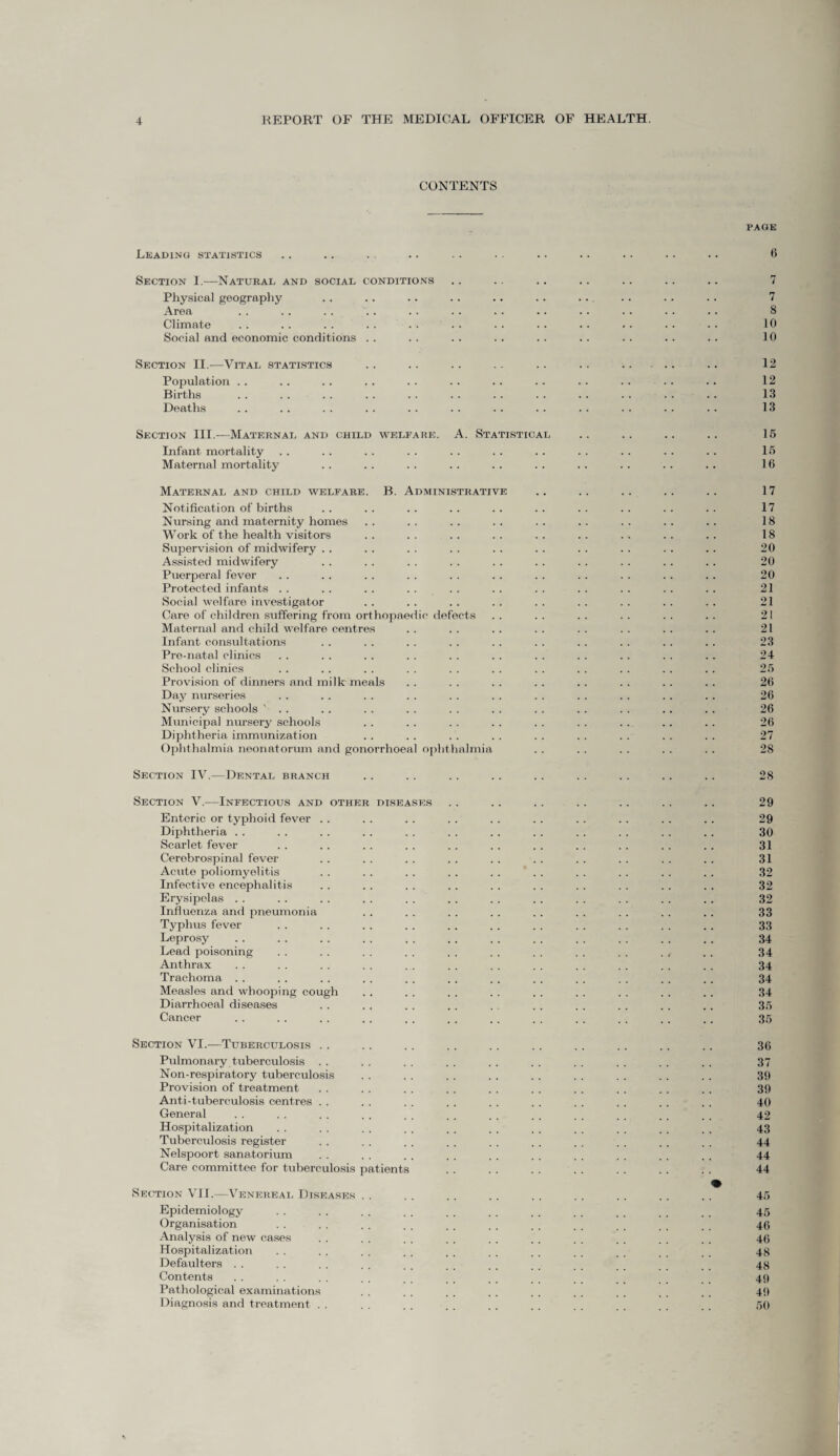 CONTENTS Leading statistics Section I.-—Natural and social conditions Physical geography Area Climate Social and economic conditions . . Section II.-—Vital statistics Population .. Births Deaths Section III.—Maternal and child welfare. A. Statistical Infant mortality Maternal mortality Maternal and child welfare. B. Administrative Notification of births Nursing and maternity homes Work of the health visitors Supervision of midwifery . . Assisted midwifery Puerperal fever Protected infants Social welfare investigator Care of children suffering from orthopaedic defects Maternal and child welfare centres Infant consultations Pre-natal clinics School clinics Provision of dinners and milk meals Day nurseries Nursery schools ' . . Municipal nursery schools Diphtheria immunization Ophthalmia neonatorum and gonorrhoeal ophthalmia Section IV.—Dental branch Section V.—Infectious and other diseases Enteric or typhoid fever . . Diphtheria .. Scarlet fever Cerebrospinal fever Acute poliomyelitis Infective encephalitis Erysipelas . . Influenza and pneumonia Typhus fever Leprosy Lead poisoning Anthrax Trachoma Measles and whooping cough Diarrhoeal diseases Cancer Section VI.—Tuberculosis Pulmonary tuberculosis Non-respiratory tuberculosis Provision of treatment Anti-tuberculosis centres General Hospitalization Tuberculosis register Nelspoort sanatorium Care committee for tuberculosis patients Section VII.—Venereal Diseases . Epidemiology Organisation Analysis of new cases Hospitalization Defaulters Contents Pathological examinations Diagnosis and treatment . . PAGE 6 7 8 10 10 12 12 13 13 15 15 16 17 17 18 18 20 20 20 21 21 21 21 23 24 25 26 26 26 26 27 28 28 29 29 30 31 31 32 32 32 33 33 34 34 34 34 34 35 35 36 37 39 39 40 42 43 44 44 44 45 45 46 46 48 48 49 49 50