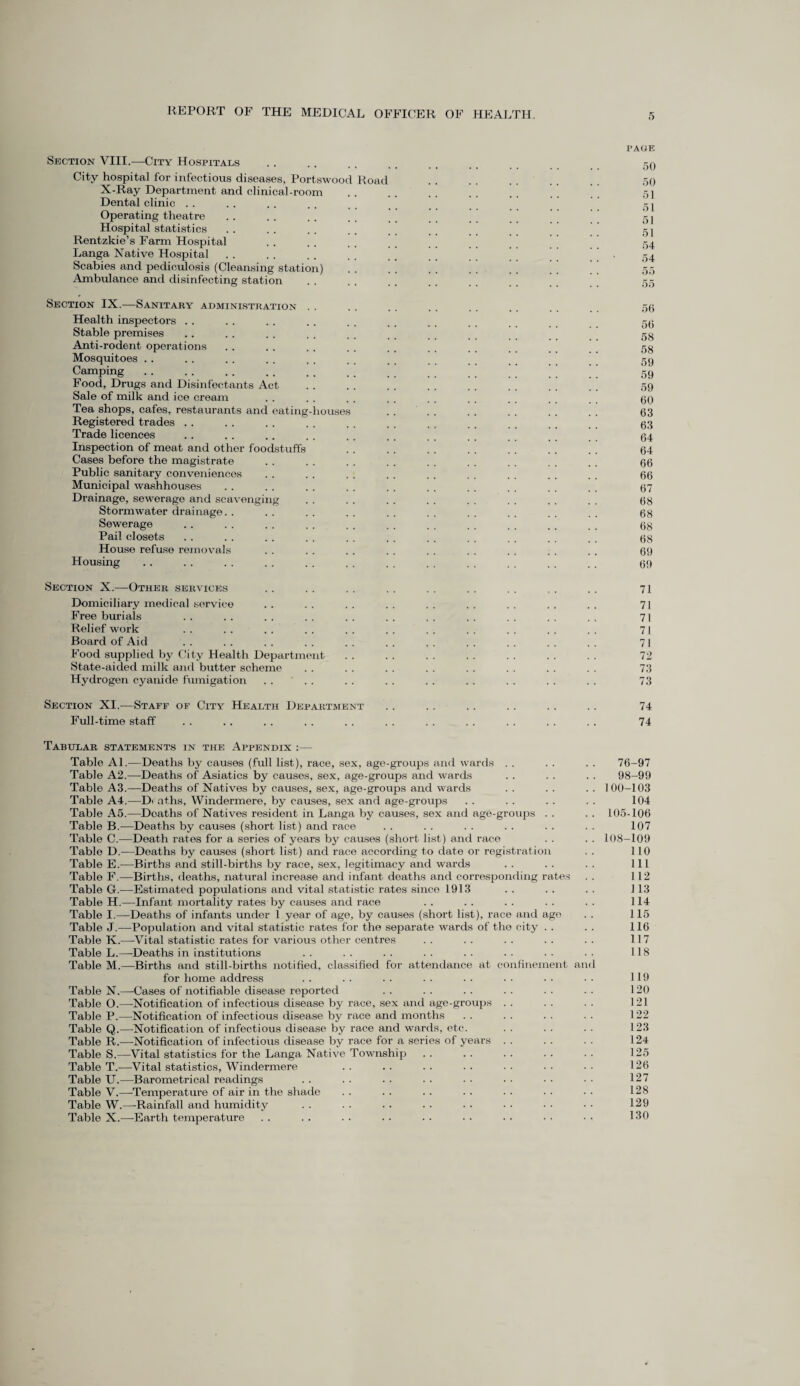 PAGE Section VIII.—City Hospitals . 50 City hospital for infectious diseases, Portswood Road . . . . . , . _ qq X-Ray Department and clinical-room . . . . . . . . , . . . 5] Dental clinic . . . . . . . . . . j Operating theatre . . . . . . , _ _ T j Hospital statistics . . . . . . . , > _ _ _ _ _ gj Rentzkie’s Farm Hospital . . . . . , . . , , 54 Langa Native Hospital . . . . . . . . t # _ _ . ,54 Scabies and pediculosis (Cleansing station) . . . . . . . . . . ' ’ ’ ’ 55 Ambulance and disinfecting station . . . . . . . . . . 55 Section IX.—Sanitary administration . . . . . . . . . . . . 56 Health inspectors . . . . . . .. . . , . . . _ _ gg Stable premises .. . . . . . , . . t , _ _ gg Anti-rodent operations . . . . . . . . . . , . . . gg Mosquitoes .. . . . . . . . . . . . , gg Camping . . . . . . .. #, t _ __ gg Food, Drugs and Disinfectants Act . . . . . . . . . . . . . . . . 5g Sale of milk and ice cream . . . . . . . . . . , _ gg Tea shops, cafes, restaurants and eating-houses . . . . . . . . . . . . 63 Registered trades .. . . . . . . . . . , . . , . _ _ _ 63 Trade licences .. . . .. . . . . . , .. ., 64 Inspection of meat and other foodstuffs .. . . . . . . . . . . . . 64 Cases before the magistrate . . . . . . . . . . . . . . . . . . 66 Public sanitary conveniences . . . . . . . . . . . . . . . . . . 66 Municipal washhouses .. . . . . . . . . . . . . . . . . . . 67 Drainage, sewerage and scavenging . . . . . . . . . . . . . . . . 68 Stormwater drainage. . . . . . . . . . . . . . . . . . . . 68 Sewerage . . . . . . . . .. .. .. .. ,. ,. _ _ 68 Pail closets . . . . . . . . . . . . . . . . . . . . . . g8 House refuse removals . . . . . . . . . . . . . . . . . . 69 Housing .. . . . . . . . . . . . . . . . . , . _ _ t 69 Section X.—Other services . . . . . . . . . . . . . . . . . . 71 Domiciliary medical service . . . . . . . . . . . . . . . . . . 71 Free burials . . . . . . . . . . . . . . . . . . . . . . 71 Relief work . . . . . . . . . . . . . . . . . . . . . . 71 Board of Aid .. .. .. .. .. .. .. .. .. .. .. 71 Food supplied by City Health Department . . . . . . . . . . . . . . 72 State-aided milk and butter scheme . . . . . . . . . . . . . . . . 73 Hydrogen cyanide fumigation .... . . . . . . . . . . . . . . 73 Section XI.—Staff of City Health Department . . . . . . . . . . . . 74 Full-time staff .. .. . . . . . . . . . . . . . . . . . . 74 Tabular statements in the Appendix :— Table Al.—Deaths by causes (full list), race, sex, age-groups and wards . . . . . . 76-97 Table A2.—Deaths of Asiatics by causes, sex, age-groups and wards . . .. . . 98-99 Table A3.—Deaths of Natives by causes, sex, age-groups and wards . . . . . . 100-103 Table A4.—Deaths, Windermere, by causes, sex and age-groups . . . . . . . . 104 Table A5.—Deaths of Natives resident in Langa by causes, sex and age-groups . . . . 105-106 Table B.—Deaths by causes (short list) and race . . . . . . . . . . . . 107 Table C.—Death rates for a series of years by causes (short list) and race . . . . 108-109 Table D.—Deaths by causes (short list) and race according to date or registration . . 110 Table E.—Births and still-births by race, sex, legitimacy and wards . . . . . . Ill Table F.—Births, deaths, natural increase and infant deaths and corresponding rates . . 112 Table G.—Estimated populations and vital statistic rates since 1913 . . . . . . 113 Table H.—Infant mortality rates by causes and race . . . . . . . . . . 114 Table I.—Deaths of infants under 1 year of age, by causes (short list), race and age . . 115 Table J.—Population and vital statistic rates for the separate wards of the city . . . . 116 Table K.—Vital statistic rates for various other centres . . . . . . . . . . 117 Table L.—Deaths in institutions .. .. .. .. .. •• 118 Table M.—Births and still-births notified, classified for attendance at confinement and for home address .. .. .. .. .. .. •• •• 119 Table N.—Cases of notifiable disease reported . . . . . . . . . . . . 120 Table O.—Notification of infectious disease by race, sex and age-groups . . . . . . 121 Table P.—Notification of infectious disease by race and months . . . . . . . . 122 Table Q.—Notification of infectious disease by race and wards, etc. . . . . . . 123 Table R.—-Notification of infectious disease by race for a series of years . . . . . . 124 Table S.—Vital statistics for the Langa Native Township . . .. . . . . . . 125 Table T.—Vital statistics, Windermere . . .. . . . . . . . . • • 126 Table U.—Barometrical readings .. .. .. .. •• •• •• •• 127 Table V.—Temperature of air in the shade .. .. .. .. .. .. •• 128 Table W.—Rainfall and humidity . . . . . . . . • • • • • • • • 129 Table X.—Earth temperature . . . . . . . . . . . . . . . . • • 130