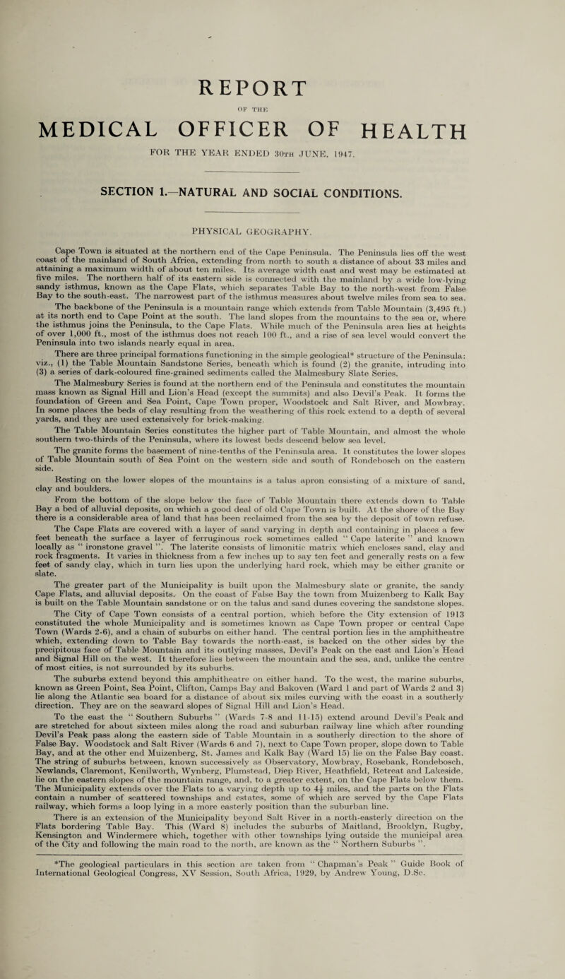 REPORT OF THE MEDICAL OFFICER OF HEALTH FOR THE YEAR ENDED 30th JUNE, 1947. SECTION 1.—NATURAL AND SOCIAL CONDITIONS. PHYSICAL GEOGRAPHY. Cape Town is situated at the northern end of the Cape Peninsula. The Peninsula lies off the west coast of the mainland of South Africa, extending from north to south a distance of about 33 miles and attaining a maximum width of about ten miles. Its average width east and west may be estimated at five miles. The northern half of its eastern side is connected with the mainland by a wide low-lying sandy isthmus, known as the Cape Flats, which separates Table Bay to the north-west from False Bay to the south-east. The narrowest part of the isthmus measures about twelve miles from sea to sea. The backbone of the Peninsula is a mountain range which extends from Table Mountain (3,495 ft.) at its north end to Cape Point at the south. The land slopes from the mountains to the sea or, where the isthmus joins the Peninsula, to the Cape Flats. While much of the Peninsula area lies at heights of oyer 1,000 ft., most of the isthmus does not reach 100 ft., and a rise of sea level would convert the Peninsula into two islands nearly equal in area. There are three principal formations functioning in the simple geological* structure of the Peninsula: viz., (1) the Table Mountain Sandstone Series, beneath which is found (2) the granite, intruding into (3) a series of dark-coloured fine-grained sediments called the Malmesbury Slate Series. The Malmesbury Series is found at the northern end of the Peninsula and constitutes the mountain mass known as Signal Hill and Lion’s Head (except the summits) and also Devil’s Peak. It forms the foundation of Green and Sea Point, Cape Town proper, Woodstock and Salt River, and Mowbray. In some places the beds of clay resulting from the weathering of this rock extend to a depth of several yards, and they are used extensively for brick-making. The Table Mountain Series constitutes the higher part of Table Mountain, and almost the whole southern two-thirds of the Peninsula, where its lowest beds descend below sea level. The granite forms the basement of nine-tenths of the Peninsula area. It constitutes the lower slopes of Table Mountain south of Sea Point on the western side and south of Rondebosch on the eastern side. Resting on the lower slopes of the mountains is a talus apron consisting of a mixture of sand, clay and boulders. From the bottom of the slope below the face of Table Mountain there extends down to Table Bay a bed of alluvial deposits, on which a good deal of old Cape Town is built. At the shore of the Bay there is a considerable area of land that has been reclaimed from the sea by the deposit of town refuse. The Cape Flats are covered with a layer of sand varying in depth and containing in places a few feet beneath the surface a layer of ferruginous rock sometimes called “ Cape laterite ” and known locally as “ ironstone gravel ”. The laterite consists of limonitic matrix which encloses sand, clay and rock fragments. It varies in thickness from a few inches up to say ten feet and generally rests on a few feet of sandy clay, which in turn lies upon the underlying hard rock, which may be either granite or slate. The greater part of the Municipality is built upon the Malmesbury slate or granite, the sandy Cape Flats, and alluvial deposits. On the coast of False Bay the town from Muizenberg to Kalk Bay is built on the Table Mountain sandstone or on the talus and sand dunes covering the sandstone slopes. The City of Cape Town consists of a central portion, which before the City extension of 1913 constituted the whole Municipality and is sometimes known as Cape Town proper or central Cape Town (Wards 2-6), and a chain of suburbs on either hand. The central portion lies in the amphitheatre which, extending down to Table Bay towards the north-east, is backed on the other sides by the precipitous face of Table Mountain and its outlying masses, Devil’s Peak on the east and Lion’s Head and Signal Hill on the west. It therefore lies between the mountain and the sea, and, unlike the centre of most cities, is not surrounded by its suburbs. The suburbs extend beyond this amphitheatre on either hand. To the west, the marine suburbs, known as Green Point, Sea Point, Clifton, Camps Bay and Bakoven (Ward 1 and part of Wards 2 and 3) lie along the Atlantic sea board for a distance of about six miles curving with the coast in a southerly direction. They are on the seaward slopes of Signal Hill and Lion’s Head. To the east the “ Southern Suburbs ” (Wards 7-8 and 11-15) extend around Devil’s Peak and are stretched for about sixteen miles along the road and suburban railway line which after rounding Devil’s Peak pass along the eastern side of Table Mountain in a southerly direction to the shore of False Bay. Woodstock and Salt River (Wards 6 and 7), next to Cape Town proper, slope down to Table Bay, and at the other end Muizenberg, St. James and Kalk Bay (Ward 15) lie on the False Bay coast. The string of suburbs between, known successively as Observatory, Mowbray, Rosebank, Rondebosch, Newlands, Claremont, Kenilworth, Wynberg, Plumstead, Diep River, Heathfield, Retreat and Lakeside, lie on the eastern slopes of the mountain range, and, to a greater extent, on the Cape Flats below them. The Municipality extends over the Flats to a varying depth up to 4£ miles, and the parts on the Flats contain a number of scattered townships and estates, some of which are served by the Cape Flats railway, which forms a loop lying in a more easterly position than the suburban line. There is an extension of the Municipality beyond Salt River in a north-easterly direction on the Flats bordering Table Bay. This (Ward 8) includes the suburbs of Maitland, Brooklyn, Rugby, Kensington and Windermere which, together with other townships lying outside the municipal area of the City and following the main road to the north, are known as the “ Northern Suburbs ”. *The geological particulars in this section are taken from “ Chapman’s Peak ” Guide Book of International Geological Congress, XV Session, Soirth Africa, 1929, by Andrew Young, D.Sc.