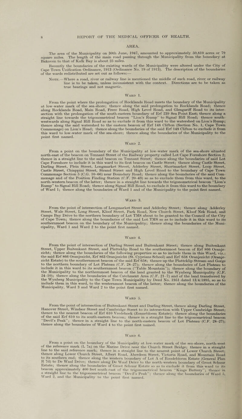 AREA. The area of the Municipality on 30th June, 1947, amounted to approximately 50,810 acres or 79 square miles. The length of the main road passing through the Municipality from the boundary at Bakoven to that of Kalk Bay is about 25 miles. Recently the boundaries of the existing wards of the Municipality were altered under the City of Cape Town Unification Ordinance, 1913 (Ordinance No. 19 of 1913). The description of the boundaries of the wards redistributed are set out as follows:— Note.—Where a road, river or railway line is mentioned the middle of such road, river or railway line is to be taken, unless inconsistent with the context. Directions are to be taken as true bearings and not magnetic. Ward 1. From the point where the prolongation of Rocklands Road meets the boundary of the Municipality at low-water mark of the sea-shore; thence along the said prolongation to Rocklands Road; thence along Rocklands Road, Main Road, Frere Road, High Level Road, and Glengariff Road to its inter¬ section with the prolongation of the south-eastern boundary of Erf 239 Sea Point East; thence along a straight line towards the trigonometrical beacon “Lion’s Rump” to Signal Hill Road; thence south- westwards along Signal Hill Road so as to exclude it from this ward to the watershed on Lion’s Rump; thence along the said watershed to the eastern beacon of Erf 148 Clifton (Section No. 1, Cape Town Commonage) on Lion’s Head; thence along the boundaries of the said Erf 148 Clifton to exclude it from this ward to low-water mark of the sea-shore; thence along the boundaries of the Municipality to the point first named. Ward 2. From a point on the boundary of the Municipality at low-water mark of the sea-shore situated north-east of the beacon on Tennant Street of the Railway property called Lot Cape Foreshore Section 2; thence in a straight line to the said beacon on Tennant Street; thence along the boundaries of said Lot Cape Foreshore to include it in this ward to its first beacon on Castle Street; thence along Castle Street, Darling Street, Plein Street, Longmarket Street, Adderley Street, Shortmarket Street, Loop Street, Castle Street, Chiappini Street, Strand Street and High Level Road to the boundary of Cape Town Commonage Section 5 (C.G. 10-66) near Boundary Road; thence along the boundaries of the said Com¬ monage and of the Position Finding Station (C.F. 20-43) so as to exclude them from this ward, to the north-western beacon of the latter; thence in a straight line towards the trigonometrical beacon “Lion’s Rump” to Signal Hill Road; thence along Signal Hill Road, to exclude it from this ward to the boundary of Ward 1; thence along the boundaries of Ward 1 and of the Municipality to the point first named. Ward 3. From the point of intersection of Longmarket Street and Adderley Street; thence along Adderley Street, Wale Street, Long Street, Kloof Street, Park Road, New Church Street, Kloof Nek Road, anil Camps Bay Drive to the northern boundary of Lot TMS about to be granted to the Council of the City of Cape Town; thence along the boundaries of the said Lot TMS so as to include it in this ward to its southernmost beacon on the boundary of the Municipality; thence along the boundaries of the Muni¬ cipality, Ward 1 and Ward 2 to the point first named. Ward 4. From the point of intersection of Darling Street and Buitenkant Street; thence along Buitenkant Street, Upper Buitenkant Street, and Platteklip Road to the southernmost beacon of Erf 866 Oranje- zicht; thence along the boundaries of the following properties so as to include them in this Ward, viz.: the said Erf 866 Oranjezicht, Erf 863 Oranjezicht (St. Cyprians School) and Erf 658 Oranjezicht (Oranje- zicht Estate) to the southernmost beacon of the said Erf 658; thence up the Platteklip Stream and Gorge to the northern boundary of Lot Plateau (C.F. 28-27); thence along the boundaries of Lot Plateau to include it in this ward to its southernmost beacon (“Table Mountain”); thence along the boundary of the Municipality to the northernmost beacon of the land granted to the Wynberg Municipality (C.F. 24-10); thence along the boundaries of the Catchment Area (C.F. 21-7) and of the land transferred by the Wynberg Municipality to the Cape Town Municipality by Deed No. 1951 dated 13/4/1895, so as to include them in this ward, to the westernmost beacon of the latter; thence along the boundaries of the Municipality, Ward 3 and Ward 2 to the point first named. Ward 5. From the point of intersection of Buitenkant Street and Darling Street, thence along Darling Street, Hanover Street, Windsor Street and Cambridge Street to its intersection with Upper Cambridge Street; thence to the nearest beacon of Erf 610 Vredehoek (Zonnebloem Estate); thence along the boundaries of the said Erf 610 to its south-eastern beacon; thence in a straight line to the trigonometrical beacon ■Devil’s Peak ; thence in a straight line to the north-eastern beacon of Lot Plateau (C.F. 28-27); thence along the boundaries of Ward 4 to the point first named. Ward 6. From a point on the boundary of the Municipality at low-water mark of the sea-shore, north-west of the reference mark (L 7a) on the Marine Drive near the Church Street Bridge; thence in a straight line to the said reference mark; thence in a straight line to the nearest point of Lower Church Street; thence along Lower Church Street, Albert Road, Aberdeen Street, Victoria Road, and Mountain Road to its southern end; thence along the western boundary of Lot A of Roodebloem Estate (General Plan R 7d) to De Waal Drive; thence along De Waal Drive to the north-western boundary of Groot Schuur Estate; thence along the boundaries of Groot Schuur Estate so as to exclude it from this ward to its beacon approximately 400 feet south-east of tho trigonometrical beacon “Kings Battery”; thence in a straight line to the trigonometrical beacon “Devil’s Peak”; thence along the boundaries of Ward 5, Ward 2, and the Municipality to the point first named.