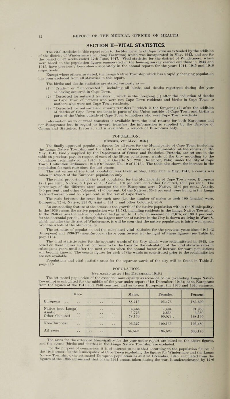 SECTION II—VITAL STATISTICS. The vital statistics in this report refer to the Municipality of Cape Town as extended by the addition of the district of Windermere (including Factreton) which was incorporated in May, 1943, and are for the period of 52 weeks ended 27th June, 1947. Vital statistics for the district of Windermere, which were based on the population figures enumerated in the housing survey carried out there in 1944 and 1945, have previously been shown separately in the annual reports for the years 1944, 1945 and 1946 respectively. Except where otherwise stated, the Langa Native Township which has a rapidly changing population has been excluded from all statistics in this report. The births and deaths statistics are stated variously as:— (1) “ Crude ” or “ uncorrected including all births and deaths registered during the year as having occurred in Cape Town. (2) “ Corrected for outward transfers which is the foregoing (1) after the deduction of deaths in Cape Town of persons who were not Cape Town residents and births in Cape Town to mothers who were not Cape Town residents. (3) “ Corrected for outward and inward transfers which is the foregoing (2) after the addition of deaths of Cape Town residents in parts of the Union outside of Cape Town and births in parts of the Union outside of Cape Town to mothers who were Cape Town residents. Information as to outward transfers is available from the local returns for both Europeans and non-Europeans; but in regard to inward transfers the information is supplied by the Director of Census and Statistics. Pretoria, and is available in respect of Europeans only. POPULATION. (Census, 7th May, 1946.) The finally approved population figures for all races for the Municipality of Cape Town (including the Langa Native Township and the added area of Windermere) as enumerated at the census on 7th May, 1946, kindly supplied by the Department of Census and Statistics, Pretoria, are set out in the table on previous page in respect of each of the fifteen constituent wards of the City according to the boundaries redelimitated in 1945 (Official Gazette No. 2201, December, 1945), under the City of Cape Town Unification Ordinance 1913 (Ordinance No. 19 of 1913). The table also shows the increase in the population for each race since the last census. The last census of the total population was taken in May, 1936, but in May, 1941, a census was taken in respect of the European population only. The racial proportions of the total population for the Municipality of Cape Town were, European 47 -1 per cent., Native, 8 ■ 1 per cent., Asiatic, l -6 per cent, and other Coloured, 43-2 per cent. The percentage of the different races amongst the non-Europeans were: Native, 15 '4 per cent., Asiatic, 3-0 per cent., and other Coloured, 81 -6 percent. Of the Natives, 33-3 per cent, were living in the Langa Native Township and, 66 *7 per cent, in the rest of Cape Town. The ratio between the sexes for each race (i.e. the number of males to each 100 females) were, European, 92-4, Native, 225'9, Asiatic, 141*3 and other Coloured, 86‘8. An outstanding feature of the census is the growth of the native population within the Municipality. In the 1936 census the native population was 13,583, including residents in the Langa Native Township. In the 1946 census the native population had grown to 31,258, an increase of 17,675, or 130-1 per cent, for the decennial period. Although the largest number of natives in the City is shown as living in Ward 8, which includes the district of Windermere, it will be seen that the native population is fairly well spread over the whole of the Municipality. The estimates of population and the calculated vital statistics for the previous years since 1941-42 (European) and 1936-37 (non-European) have been revised in the light of these figures (see Table G, page 113). The vital statistic rates for the separate wards of the City which were redelimitated in 1945, are based on these figures and will continuo to be the basis for the calculation of the vital statistic rates in subsequent years until after the next census when the annual factor of increase for ward populations will become known. The census figures for each of the wards as constituted prior to the redelimitation are not available. Populations and vital statistic rates for the separate wards of the city will be found in Table J, page 116. POPULATION. (Estimated as at 31st December, 1946.) The estimated population of the extended municipality as recorded below (excluding Langa Native Township) is calculated for the middle of the year under report (31st December, 1946); as to Europeans from the figures of the 1941 and 1946 censuses, and as to non-Europeans, the 1936 and 1946 censuses. Race. Males. Females. Persons. European 88,215 95,475 183,690 Native (not Langa) 14,466 7,494 21,960 Asiatic 3,725 2,635 6,360 Other Coloured 78,136 90,024 . 168,160 Non-European 96,327 100,153 196,480 Ail races 184,542 195,628 380,170 The rates for the extended Municipality for the year under report are based on the above figures, and the events (births and deaths) in the Langa Native Township are excluded. For the purpose of comparison it is of interest to note that according to the population figures of the 1946 census for the Municipality of Cape Town (excluding the figures for Windermere and the Langa Native township), the estimated European population as at 31st December, 1946, calculated from the figures of the 1936 census and that of the 1941 census taken during the war, is underestimated by 12-6