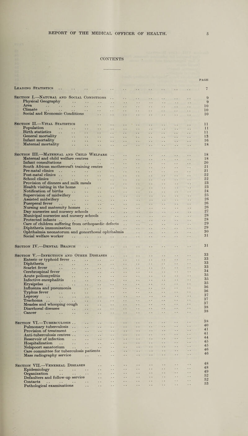 CONTENTS Leading Statistics Section I.—Natural and Social Conditions Physical Geography Area Climate Social and Economic Conditions PAGE 7 9 9 10 10 10 Section II.—Vital Statistics .. .. .. .... .. .. .. .. 11 Population .. . . . . .. .. .. . . .. . . . . . . 11 Birth statistics . . . . . . .. . . . . . . . . .. . . . . 11 General mortality . . . . . . .. .. . . . . .. . . .. 13 Infant mortality . . .. . . .. .. . . . . . . . . .. 16 Maternal mortality .. .. .. . . .. .. .. .. . . . . 18 Section III.—Maternal and Child Welfare .. .. .. .. .. .. .. 18 Maternal and child welfare centres .. .. . . . . . . . . . . . . 18 Infant consultations . . . . . . . . .. .. . . .. . . . . 20 South African mothercraft training centre . . . . .. . . .. .. .. 21 Pre-natal clinics . . .. .. . . . . . . . . . . .. .. . . 21 Post-natal clinics . . . . . . .. . . .. .. .. .. .. .. 22 School clinics . . . . . . . . . . .. .. .. . . .. . . 22 Provision of dinners and milk meals . . . . .. . . .. . . . . 23 Health visiting in the home . . . . . . . . . . . . .. .. .. 23 Notification of births .. . . .. . . . . . . . . . . . . . . 24 Supervision of midwifery . . . . .. .. .. . . .. . . . . 25 Assisted midwifery . . . . . . . . . . . . . . . . . . .. 26 Puerperal fever .. . . . . .. . . . . .. .. . . . . .. 26 Nursing and maternity homes . . .. . . . . .. . . . . . . . . 26 Day nurseries and nursery schools . . . . . . . . .. .. . . . . 27 Municipal nurseries and nursery schools . . . . . . . . . . . . . - 28 Protected infants .. .. . . . . .. . . .. . . . . • • • • 28 Care of children suffering from orthopaedic defects . . .. . . .. . . • • 29 Diphtheria immunization . . . . . . . . .. .. . . • • • • 29 Ophthalmia neonatorum and gonorrhoeal ophthalmia . . . . . . • • • • 30 Social welfare worker .. .. .. .. . . .. .. • . • • • • 31 Section IV.—Dental Branch 31 Section V.—Infectious and Other Diseases Enteric or typhoid fever Diphtheria Scarlet fever Cerebrospinal fever Acute poliomyelitis Infective encephalitis Erysipelas . . Influenza and pneumonia Typhus fever Leprosy Trachoma . . Measles and whooping cough Diarrhoeal diseases Cancer 33 33 33 33 34 35 35 35 36 36 37 37 37 38 38 Section VI.—Tuberculosis Pulmonary tuberculosis Provision of treatment Anti-tuberculosis centres Reservoir of infection Hospitalization Nelspoort sanatorium Care committee for tuberculosis patients Mass radiography service 38 40 41 41 44 45 45 46 46 Section VII.—Venereal Diseases Epidemiology Organization Defaulters and follow-up service Contacts Pathological examinations 48 48 49 52 52 53