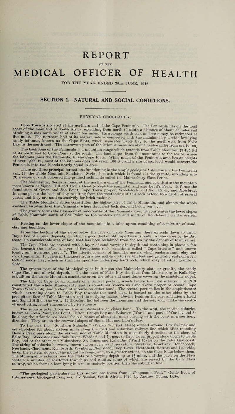 REPORT OF THE MEDICAL OFFICER OF HEALTH FOR THE YEAR ENDED 30th JUNE, 1948. SECTION 1.—NATURAL AND SOCIAL CONDITIONS. PHYSICAL GEOGRAPHY. Cape Town is situated at the northern end of the Cape Peninsula. The Peninsula lies off the west coast of the mainland of South Africa, extending from north to south a distance of about 33 miles and attaining a maximum width of about ten miles. Its average width east and west may be estimated at five miles. The northern half of its eastern side is connected with the mainland by a wide lowdying sandy isthmus, known as the Cape Flats, which separates Table Bay to the north-west from False Bay to the south-east. The narrowest part of the isthmus measures about twelve miles from sea to sea The backbone of the Peninsula is a mountain range which extends from Table Mountain (3,495 ft.) at its north end to Cape Point at the south. The land slopes from the mountains to the sea or, where the isthmus joins the Peninsula, to the Cape Flats. While much of the Peninsula area lies at heights of over 1,000 ft., most of the isthmus does not reach 100 ft., and a rise of sea level would convert the Peninsula into two islands nearly equal in area. There are three principal formations fimctioning in the simple geological* structure of the Peninsula: viz., (1) the Table Mountain Sandstone Series, beneath which is found (2) the granite, intruding into (3) a series of dark-coloured fine-grained sediments called the Malmesbury Slate Series. The Malmesbury Series is found at the northern end of the Peninsula and constitutes the mountain mass known as Signal Hill and Lion’s Head (except the summits) and also Devil’s Peak. It forms the foundation of Green and Sea Point, Cape Town proper, Woodstock and Salt River, and Mowbray. In some places the beds of clay resulting from the weathering of this rock extend to a depth of several yards, and they are used extensively for brick-making. The Table Mountain Series constitutes the higher part of Table Mountain, and almost the whole southern two-thirds of the Peninsula, where its lowest beds descend below sea level. The granite forms the basement of nine-tenths of the Peninsula area. It constitutes the lower slopes of Table Mountain south of Sea Point on the western side and south of Rondebosch on the eastern side. Resting on the lower slopes of the mountains is a talus apron consisting of a mixture of sand, clay and boulders. From the bottom of the slope below the face of Table Mountain there extends down to Table Bay a bed of alluvial deposits, on which a good deal of old Cape Town is built. At the shore of the Bay there is a considerable area of land that has been reclaimed from the sea by the deposit of town refuse. The Cape Flats are covered with a layer of sand varying in depth and containing in places a few feet beneath the surface a layer of ferruginous rock sometimes called “ Cape laterite ” and known locally as “ ironstone gravel ”. The laterite consists of limonitic matrix which encloses sand, clay and rock fragments. It varies in thickness from a few inches up to say ten feet and generally rests on a few feet of sandy clay, which in turn lies upon the underlying hard rock, which may be either granite or slate. The greater part of the Municipality is built upon the Malmesbury slate or granite, the sandy Cape Flats, and alluvial deposits. On the coast of False Bay the town from Muizenberg to Kalk Bay is built on the Table Mountain sandstone or on the talus and sand dunes covering the sandstone slopes. The City of Cape Town consists of a central portion, which before the City extension of 1913 constituted the whole Municipality and is sometimes known as Cape Town proper or central Cape Town (Wards 2-6), and a chain of suburbs on either hand. The central portion lies in the amphitheatre which, extending down to Table Bay towards the north-east, is backed on the other sides by the precipitous face of Table Mountain and its outlying masses, Devil’s Peak on the east and Lion’s Head and Signal Hill on the west. It therefore lies between the mountain and the sea, and, unlike the centre of most cities, is not surrounded by its suburbs. The suburbs extend beyond this amphitheatre on either hand. To the west, the marine suburbs, known as Green Point, Sea Point, Clifton, Camps Bay and Bakoven (Ward 1 and part of Wards 2 and 3) lie along the Atlantic sea board for a distance of about six miles curving with the coast in a southerly direction. They are on the seaward slopes of Signal Hill and Lion’s Head. To the east the “Southern Suburbs” (Wards 7-8 and 11-15) extend around Devil’s Peak and are stretched for about sixteen miles along the road and suburban railway line which after rounding Devil’s Peak pass along the eastern side of Table Mountain in a southerly direction to the shore of False Bay. Woodstock and Salt River (Wards 6 and 7), next to Cape Town proper, slope down to Table Bay, and at the other end Muizenberg, St. James and Kalk Bay (Ward 15) lie on the False Bay coast. The string of suburbs between, known successively as Observatory, Mowbray, Rosebank, Rondebosch, Newlands, Claremont, Kenilworth, Wynberg, Plumstead, Diep River, Heathfield, Retreat and Lakeside, lie on the eastern slopes of the mountain range, and, to a greater extent, on the Cape Flats below them. The Municipality extends over the Flats to a varying depth up to 4| miles, and the parts on the Flats contain a number of scattered townships and estates, some of which are served by the Cape Flats railway, which forms a loop lying in a more easterly position than the suburban line. *The geological particulars in this section are taken from “ Chapman s Peak Guide Book of International Geological Congress, XV Session, South Africa, 1929, by Andrew \oung, D.Sc.