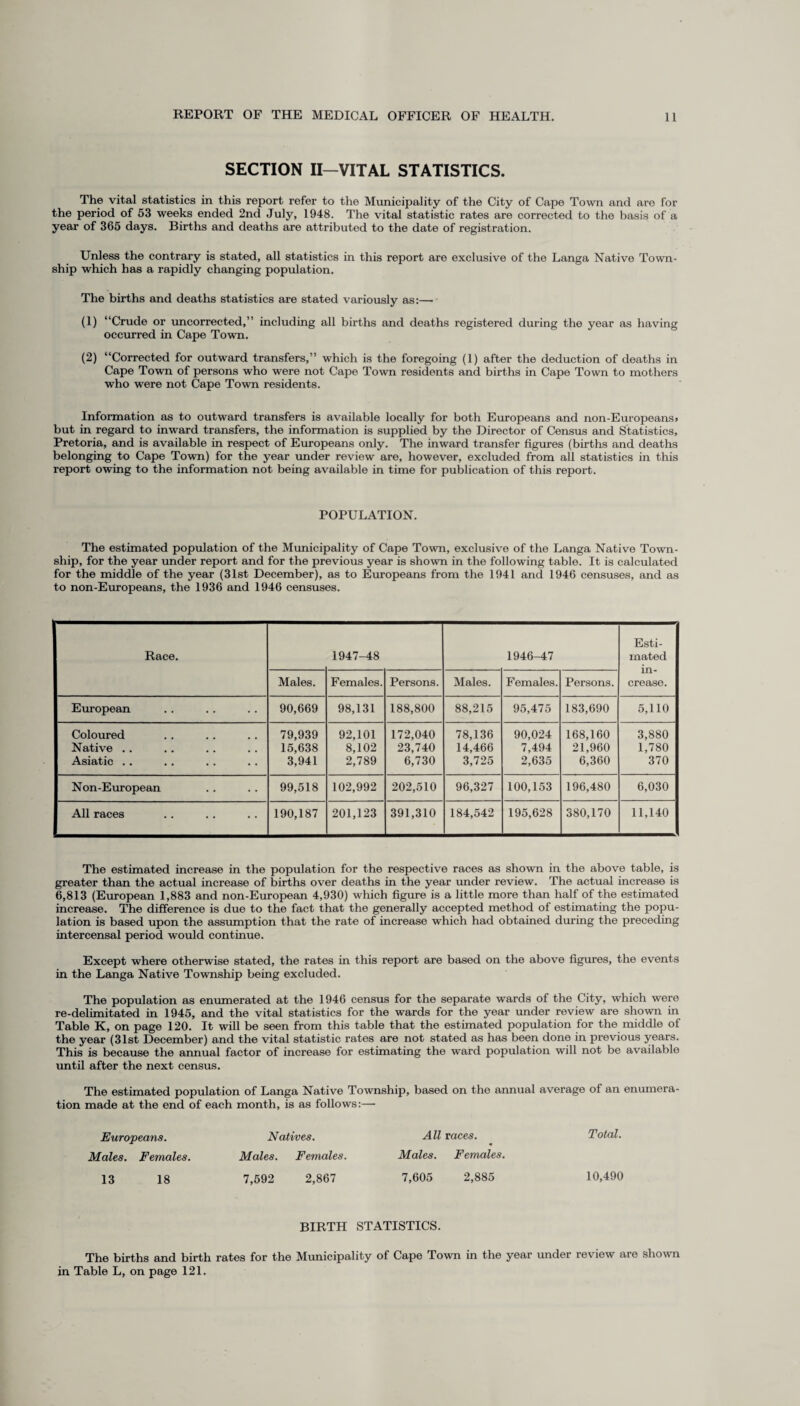 SECTION II—VITAL STATISTICS. The vital statistics in this report refer to the Municipality of the City of Cape Town and are for the period of 53 weeks ended 2nd July, 1948. The vital statistic rates are corrected to the basis of a year of 365 days. Births and deaths are attributed to the date of registration. Unless the contrary is stated, all statistics in this report are exclusive of the Langa Native Town¬ ship which has a rapidly changing population. The births and deaths statistics are stated variously as:— (1) “Crude or uncorrected,” including all births and deaths registered during the year as having occurred in Cape Town. (2) “Corrected for outward transfers,” which is the foregoing (1) after the deduction of deaths in Cape Town of persons who were not Cape Town residents and births in Cape Town to mothers who were not Cape Town residents. Information as to outward transfers is available locally for both Europeans and non-Europeans# but in regard to inward transfers, the information is supplied by the Director of Census and Statistics, Pretoria, and is available in respect of Europeans only. The inward transfer figures (births and deaths belonging to Cape Town) for the year under review are, however, excluded from all statistics in this report owing to the information not being available in time for publication of this report. POPULATION. The estimated population of the Municipality of Cape Town, exclusive of the Langa Native Town¬ ship, for the year under report and for the previous year is shown in the following table. It is calculated for the middle of the year (31st December), as to Europeans from the 1941 and 1946 censuses, and as to non-Europeans, the 1936 and 1946 censuses. Race. 1947-48 1946-47 Esti¬ mated in¬ crease. Males. Females. Persons. Males. Females. Persons. European 90,669 98,131 188,800 88,215 95,475 183,690 5,110 Coloured Native .. Asiatic .. 79,939 15,638 3,941 92,101 8,102 2,789 172,040 23,740 6,730 78,136 14,466 3,725 90,024 7,494 2,635 168,160 21,960 6,360 3,880 1,780 370 Non-European 99,518 102,992 202,510 96,327 100,153 196,480 6,030 All races 190,187 201,123 391,310 184,542 195,628 380,170 11,140 The estimated increase in the population for the respective races as shown in the above table, is greater than the actual increase of births over deaths in the year under review. The actual increase is 6,813 (European 1,883 and non-European 4,930) which figure is a little more than half of the estimated increase. The difference is due to the fact that the generally accepted method of estimating the popu¬ lation is based upon the assumption that the rate of increase which had obtained during the preceding intercensal period would continue. Except where otherwise stated, the rates in this report are based on the above figures, the events in the Langa Native Township being excluded. The population as enumerated at the 1946 census for the separate wards of the City, which were re-delimitated in 1945, and the vital statistics for the wards for the year under review are shown in Table K, on page 120. It will be seen from this table that the estimated population for the middle of the year (31st December) and the vital statistic rates are not stated as has been done in previous years. This is because the annual factor of increase for estimating the ward population will not be available until after the next census. The estimated population of Langa Native Township, based on the annual average of an enumera¬ tion made at the end of each month, is as follows:— Europeans. Natives. All races. Males. Females. Males. Females. Males. Females. 13 18 7,592 2,867 7,605 2,885 BIRTH STATISTICS. The births and birth rates for the Municipality of Cape Town in the year under review are shown in Table L, on page 121. Total. 10,490