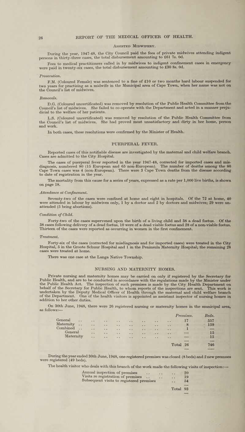 Assisted Midwifery. During the year, 1947-48, the City Council paid the fees of private midwives attending indigent persons in thirty-three cases, the total disbursement amounting to £61 7s. Od. Fees to medical practitioners called in by midwives to indigent confinement cases in emergency were paid in twenty-six cases, the total disbursement amounting to £30 8s. Od. Prosecution. F.M. (Coloured Female) was sentenced to a fine of £10 or two months hard labour suspended for two years for practising as a midwife in the Municipal area of Cape Town, when her name was not on the Council’s list of midwives. Removals. D.G. (Coloured uncertificated) was removed by resolution of the Public Health Committee from the Council’s list of midwives. She failed to co-operate with the Department and acted in a manner preju¬ dicial to the welfare of her patients. L.S. (Coloured uncertificated) was removed by resolution of the Public Health Committee from the Council's list of midwives. She had proved most unsatisfactory and dirty in her home, person and work. In both cases, these resolutions were confirmed by the Minister of Health. PUERPERAL FEVER. Reported cases of this notifiable disease are investigated by the maternal and child welfare branch. Cases are admitted to the City Hospital. The cases of puerperal fever reported in the year 1947-48, corrected for imported cases and mis¬ diagnosis, numbered 80 (15 European and 65 non-European). The number of deaths among the 80 Cape Town cases was 4 (non-European). There were 3 Cape Town deaths from the disease according to date of registration in the year. The mortality from this cause for a series of years, expressed as a rate per 1,000 live births, is shown on page 18. Attendance at Confinement. Seventy-two of the cases were confined at home and eight in hospitals. Of the 72 at home, 40 were attended in labour by midwives only, 1 by a doctor and 2 by doctors and midwives; 29 were un¬ attended (5 being abortions). Condition of Child. Forty-two of the cases supervened upon the birth of a living child and 38 a dead foetus. Of the 38 cases following delivery of a dead foetus, 10 were of a dead viable foetus and 28 of a non-viable foetus. Thirteen of the cases were reported as occurring in women in the first confinement. Treatment. Forty-six of the cases (corrected for misdiagnosis and for imported cases) were treated in the City Hospital, 5 in the Groote Schuur Hospital and 1 in the Peninsula Maternity Hospital; the remaining 28 cases were treated at home. There was one case at the Langa Native Township. NURSING AND MATERNITY HOMES. Private nursing and maternity homes may be carried on only if registered by the Secretary for Public Health, and are to be conducted in accordance with the regulations made by the Minister under the Public Health Act. The inspection of such premises is made by the City Health Department on behalf of the Secretary for Public Health, to whom reports of the inspections are sent. This work is undertaken by the Deputy Medical Officer of Health through the maternal and child welfare branch of the Department. One of the health visitors is appointed as assistant inspector of nursing homes in addition to her other duties. On 30th June, 1948, there were 26 registered nursing or maternity homes in the municipal as follows:— Premises. Beds. General 17 557 Maternity .. • • • 8 159 Combined . . . . 1 _ General - - 15 Maternity . . . — 15 Total .26 746 During the year ended 30th June, 1948, one registered premises was closed (8beds) and 2 new premises were registered (49 beds). The health visitor who deals with this branch of the work made the following visits of inspection:— Annual inspection of premises .. .. .. 20 Visits re registration of premises . . . . .. 19 Subsequent visits to registered premises .. 54 Total 93