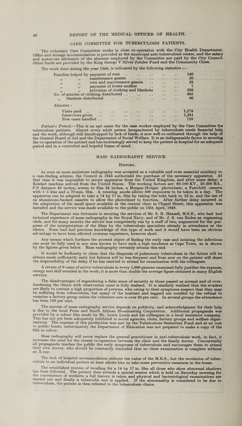 CARE COMMITTEE FOR TUBERCULOSIS PATIENTS. The voluntary Care Committee works in close co-operation with the City Health Department. Office and storage accommodation is provided at the municipal anti-tuberculosis centre, and the salary and motor-car allowance of the almoner employed by the Committee are paid by the City Council. Other funds are provided by the King George V Silver Jubilee Fund and the Community Chest. The work done during the year 1948, is indicated by the following statistics :— Families helped by payment of rent .. .. . . .. .. 140 „ „ maintenance grants .. . . . .. 20 „ „ rent and maintenance grants . . . . . . 28 ,, ,, payment of foster-mother .. .. . . 7 „ „ provision of clothing and blankets . . .. 256 No. of articles of clothing distributed .. .. .. .. .. 665 „ blankets distributed . . .. .. .. .. .. 66 Almoner : Visits paid .. .. .. .. . . .. .. .. 1,278 Interviews given .. .. .. .. .. .. .. 1,281 New cases handled .. .. .. .. .. .. .. 159 Patient's Friend.—This is an apt name for the case worker employed by the Care Committee for tuberculous patients. Almost every adult person incapacitated by tuberculosis needs financial help and the work, although still handicapped by lack of funds, is now well co-ordinated through the help of the General Board of Aid and the Department of Social Welfare. It is an indispensable factor in securing the co-operation of the patient and has increasingly served to keep the patient in hospital for an adequate period and in a contented and hopeful frame of mind. MASS RADIOGRAPHY SERVICE. History. As soon as mass miniature radiography was accepted as a valuable and even essential auxiliary to a case-finding scheme, the Council in 1943 authorized the purchase of the necessary apparatus. At that time it was impossible to secure apparatus from the United Kingdom, and after some delay, a Keleket machine arrived from the United States. The working factors are: 60-100 KV., 50-200 MA., F.S distance 40 inches, screen to film 34 inches, a Morgan-Hodges phototimer, a Fairchild camera with 1 -5 lens and a 70 mm. film. A rotating anode allows 500 exposures to be taken in a day. The apparatus can be adapted to take a 14 by 17 in. film by taking the tube back to 52 in. and the use of an aluminium-backed cassette to allow the phototimer to function. After further delay incurred in the adaptation of the small space available at the central clinic in Chapel Street, this apparatus was installed and the service was made available to the public on 13th April, 1948. The Department was fortunate in securing the services of Mr. S. R. Hansell, M.S.R., who had had technical experience of mass radiography in the Royal Navy, and of Mr. J. S. van Eeden as organising clerk, and for many months the service was competently run by a staff of two, augmented for the pur¬ poses of the interpretation of the films by the tuberculosis specialists already in attendance at the clinics. None had had previous knowledge of this type of work and it would have been an obvious advantage to have been allowed overseas experience, however short. Any means which furthers the avowed object of finding the early case and isolating the infectious one must be fully used in any area known to have such a high incidence as Cape Town, as is shown by the figures given below. Mass radiography certainly attains this end. It would be foolhardy to claim that the diagnosis of pulmonary tuberculosis in the future will be always made sufficiently early but failures will be less frequent and from now on the patient will share the responsibility of the delay if he has omitted to attend for examination with his colleagues. A return of 9 cases of active tuberculosis in every 1,000 persons examined fully justifies the expense, energy and skill entailed in the work; it is more than double the average figure obtained in many English surveys. The disadvantages of engendering a false sense of security in those passed as normal and of over¬ burdening the clinics with observation cases is fully realised. It is similarly realised that the evaders are likely to contain a high proportion of persons, who owing to their symptoms suspect that they may be suffering from tuberculosis, but many of the hesitant and laggard are corailed by the refusal to examine a factory group unless the volunteer-rate is over 80 per cent. In several groups the attendance has been 100 per cent. The success of mass radiography service depends on publicity, and acknowledgment for their help is due to the local Press and South African Broadcasting Corporation. Additional propaganda was provided by a colour film made by Mr. Lewis Lewis and his colleagues in a local insurance company. This has not yet been adequately exhibited to social agencies, clubs, factory groups and welfare organ¬ isations. The expense of this production was met by the Tuberculosis Samaritan Fund and at no cost to public funds; unfortunately the Department of Education was not prepared to make a copy of the film in colour. Mass radiography will never replace the general practitioner in anti-tuberculosis work, in fact, it increases the need for the closest co-operation between the clinic and the family doctor. Concurrently all propaganda teaches the public the early symptoms of tuberculosis and encourages them to attend their own doctor, who should be constantly reminded that no chest examination is complete without an X-ray. The lack of hospital accommodation reduces the value of the M.R.S., but the revelation of tuber¬ culosis to an individual patient at least allows him to take some preventive measures in the home. Lhe established routine of recalling for a 14 by 17 in. film all those who show abnormal shadows has been followed. The patient then attends a special session which is held on Saturday morning for the convenience of workers; a full history is taken and physical and bacteriological examinations are carried out and finally a. tuberculin test is applied. If the abnormality is considered to be due to t uberculosis, the patient is then referred to the tuberculosis clinics.