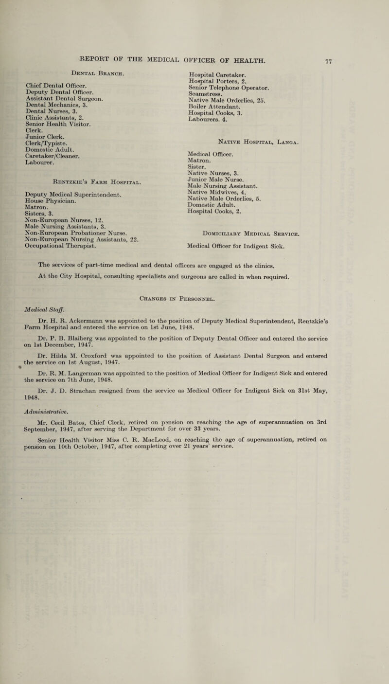 Dental Branch. Chief Dental Officer. Deputy Dental Officer. Assistant Dental Surgeon. Dental Mechanics, 3. Dental Nurses, 3. Clinic Assistants, 2. Senior Health Visitor. Clerk. Junior Clerk. Clerk/Typiste. Domestic Adult. Caretaker/Cleaner. Labourer. Rentzkie’s Farm Hospital. Deputy Medical Superintendent. House Physician. Matron. Sisters, 3. Non-European Nurses, 12. Male Nursing Assistants, 3. Non-European Probationer Nurse. Non-European Nursing Assistants, 22. Occupational Therapist. Hospital Caretaker. Hospital Porters, 2. Senior Telephone Operator. Seamstress. Native Male Orderlies, 25. Boiler Attendant. Hospital Cooks, 3. Labourers. 4. Native Hospital, Lang a. Medical Officer. Matron. Sister. Native Nurses, 3. Junior Male Nurse. Male Nursing Assistant. Native Midwives, 4. Native Male Orderlies, 5. Domestic Adult. Hospital Cooks, 2. Domiciliary Medical Service. Medical Officer for Indigent Sick. The services of part-time medical and dental officers are engaged at the clinics. At the City Hospital, consulting specialists and surgeons are called in when required. Changes in Personnel. Medical Staff. Dr. H. R. Ackermann was appointed to the position of Deputy Medical Superintendent, Rentzkie’s Farm Hospital and entered the service on 1st June, 1948. Dr. P. B. Blaiberg was appointed to the position of Deputy Dental Officer and entered the service on 1st December, 1947. Dr. Hilda M. Croxford was appointed to the position of Assistant Dental Surgeon and entered the service on 1st August, 1947. Dr. R. M. Langerman was appointed to the position of Medical Officer for Indigent Sick and entered the service on 7th June, 1948. Dr. J. D. Strachan resigned from the service as Medical Officer for Indigent Sick on 31st May, 1948. A dministrative. Mr. Cecil Bates, Chief Clerk, retired on pension on reaching the age of superannuation on 3rd September, 1947, after serving the Department for over 33 years. Senior Health Visitor Miss C. R. MacLeod, on reaching the age of superannuation, retired on pension on 10th October, 1947, after completing over 21 years’ service.