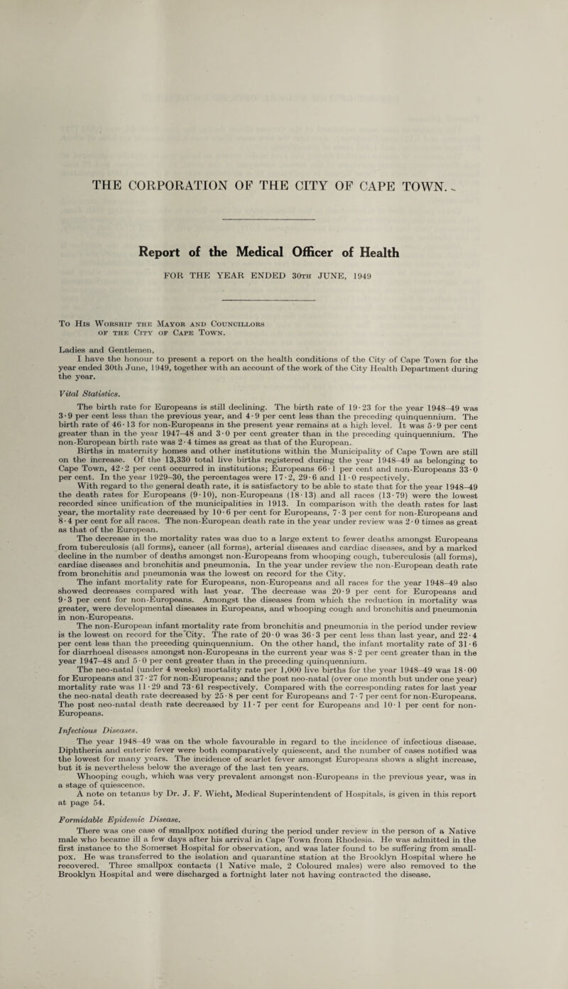 THE CORPORATION OF THE CITY OF CAPE TOWN. Report of the Medical Officer of Health FOR THE YEAR ENDED 30th JUNE, 1949 To His Worship the Mayor and Councillors of the City of Cape Town. Ladies and Gentlemen, I have the honour to present a report on the health conditions of the City of Cape Town for the year ended 30th June, 1949, together with an account of the work of the City Health Department during the year. Vital Statistics. The birth rate for Europeans is still declining. The birth rate of 19-23 for the year 1948-49 was 3 • 9 per cent less than the previous year, and 4 • 9 per cent less than the preceding quinquennium. The birth rate of 46-13 for non-Europeans in the present year remains at a high level. It was 5-9 per cent greater than in the year 1947-48 and 3-0 per cent greater than in the preceding quinquennium. The non-European birth rate was 2 • 4 times as great as that of the European. Births in maternity homes and other institutions within the Municipality of Cape Town are still on the increase. Of the 13,330 total live births registered during the year 1948-49 as belonging to Cape Town, 42-2 per cent occurred in institutions; Europeans 66-1 per cent and non-Europeans 33-0 per cent. In the year 1929-30, the percentages were 17-2, 29-6 and 11-0 respectively. With regard to the general death rate, it is satisfactory to be able to state that for the year 1948-49 the death rates for Europeans (9-10), non-Europeans (18-13) and all races (13-79) were the lowest recorded since unification of the municipalities in 1913. In comparison with the death rates for last year, the mortality rate decreased by 10-6 per cent for Europeans, 7 • 3 per cent for non-Europeans and 8 • 4 per cent for all races. The non-European death rate in the year under review was 2 • 0 times as great as that of the European. The decrease in the mortality rates was due to a large extent to fewer deaths amongst Europeans from tuberculosis (all forms), cancer (all forms), arterial diseases and cardiac diseases, and by a marked decline in the number of deaths amongst non-Europeans from whooping cough, tuberculosis (all forms), cardiac diseases and bronchitis and pneumonia. In the year under review the non-European death rate from bronchitis and pneumonia was the lowest on record for the City. The infant mortality rate for Europeans, non-Europeans and all races for the year 1948-49 also showed decreases compared with last year. The decrease was 20-9 per cent for Europeans and 9 • 3 per cent for non-Europeans. Amongst the diseases from which the reduction in mortality was greater, were developmental diseases in Europeans, and whooping cough and bronchitis and pneumonia in non-Europeans. The non-European infant mortality rate from bronchitis and pneumonia in the period under review is the lowest on record for the'City. The rate of 20-0 was 36-3 per cent less than last year, and 22-4 per cent less than the preceding quinquennium. On the other hand, the infant mortality rate of 31-6 for diarrhoeal diseases amongst non-Europeans in the current year was 8 • 2 per cent greater than in the year 1947—48 and 5-0 per cent greater than in the preceding quinquennium. The neo-natal (under 4 weeks) mortality rate per 1,000 live births for the year 1948-49 was 18-00 for Europeans and 37 • 27 for non-Europeans; and the post neo-natal (over one month but under one year) mortality rate was 11-29 and 73-61 respectively. Compared with the corresponding rates for last year the neo-natal death rate decreased by 25 • 8 per cent for Europeans and 7 • 7 per cent for non-Europeans. The post neo-natal death rate decreased by 11-7 per cent for Europeans and 10-1 per cent for non- Europeans. Infectious Diseases. The year 1948-49 was on the whole favourable in regard to the incidence of infectious disease. Diphtheria and enteric fever were both comparatively quiescent, and the number of cases notified was the lowest for many years. The incidence of scarlet fever amongst Europeans shows a slight increase, but it is nevertheless below the average of the last ten years. Whooping cough, which was very prevalent amongst non-Europeans in the previous year, was in a stage of quiescence. A note on tetanus by Dr. J. F. Wicht, Medical Superintendent of Hospitals, is given in this report at page 54. Formidable Epidemic Disease. There was one case of smallpox notified during the period under review in the person of a Native male who became ill a few days after his arrival in Cape Town from Rhodesia. He was admitted in the first instance to the Somerset Hospital for observation, and was later found to be suffering from small¬ pox. He was transferred to the isolation and quarantine station at the Brooklyn Hospital where he recovered. Three smallpox contacts (1 Native male, 2 Coloured males) were also removed to the Brooklyn Hospital and were discharged a fortnight later not having contracted the disease.