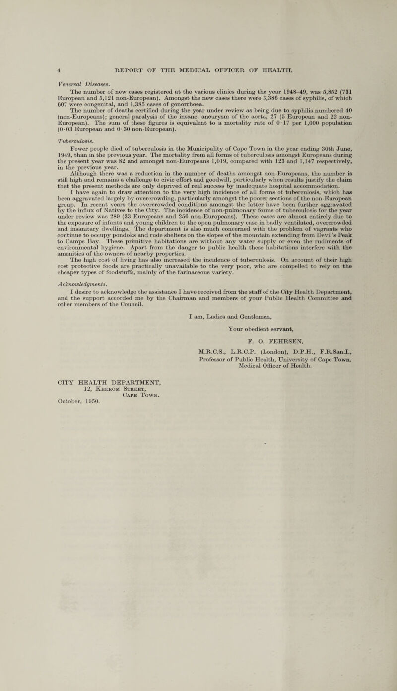 Venereal Diseases. The number of new cases registered at the various clinics during the year 1948-49, was 5,852 (731 European and 5,121 non-European). Amongst the new cases there were 3,386 cases of syphilis, of which 607 were congenital, and 1,385 cases of gonorrhoea. The number of deaths certified during the year under review as being due to syphilis numbered 40 (non-Europeans); general paralysis of the insane, aneurysm of the aorta, 27 (5 European and 22 non- European). The sum of these figures is equivalent to a mortality rate of 0-17 per 1,000 population (0-03 European and 0-30 non-European). Tuberculosis. Fewer people died of tuberculosis in the Municipality of Cape Town in the year ending 30th June, 1949, than in the previous year. The mortality from all forms of tuberculosis amongst Europeans during the present year was 82 and amongst non-Europeans 1,019, compared with 123 and 1,147 respectively, in the previous year. Although there was a reduction in the number of deaths amongst non-Europeans, the number is still high and remains a challenge to civic effort and goodwill, particularly when results justify the claim that the present methods are only deprived of real success by inadequate hospital accommodation. I have again to draw attention to the very high incidence of all forms of tuberculosis, which has been aggravated largely by overcrowding, particularly amongst the poorer sections of the non-European group. In recent years the overcrowded conditions amongst the latter have been further aggravated by the influx of Natives to the City. The incidence of non-pulmonary forms of tuberculosis for the year under review was 289 (33 Europeans and 256 non-Europeans). These cases are almost entirely due to the exposure of infants and young children to the open pulmonary case in badly ventilated, overcrowded and insanitary dwellings. The department is also much concerned with the problem of vagrants who continue to occupy pondoks and rude shelters on the slopes of the mountain extending from Devil’s Peak to Camps Bay. These primitive habitations are without any water supply or even the rudiments of environmental hygiene. Apart from the danger to public health these habitations interfere with the amenities of the owners of nearby properties. The high cost of living has also increased the incidence of tuberculosis. On account of their high cost protective foods are practically unavailable to the very poor, who are compelled to rely on the cheaper types of foodstuffs, mainly of the farinaceous variety. A cknowledgments. I desire to acknowledge the assistance I have received from the staff of the City Health Department, and the support accorded me by the Chairman and members of your Public Health Committee and other members of the Council. I am, Ladies and Gentlemen, Your obedient servant, F. O. FEHRSEN. M.R.C.S., L.R.C.P. (London), D.P.H., F.R.San.I., Professor of Public Health, University of Cape Town. Medical Officer of Health. CITY HEALTH DEPARTMENT, 12, Keebom Street, Cape Town. October, 1950.