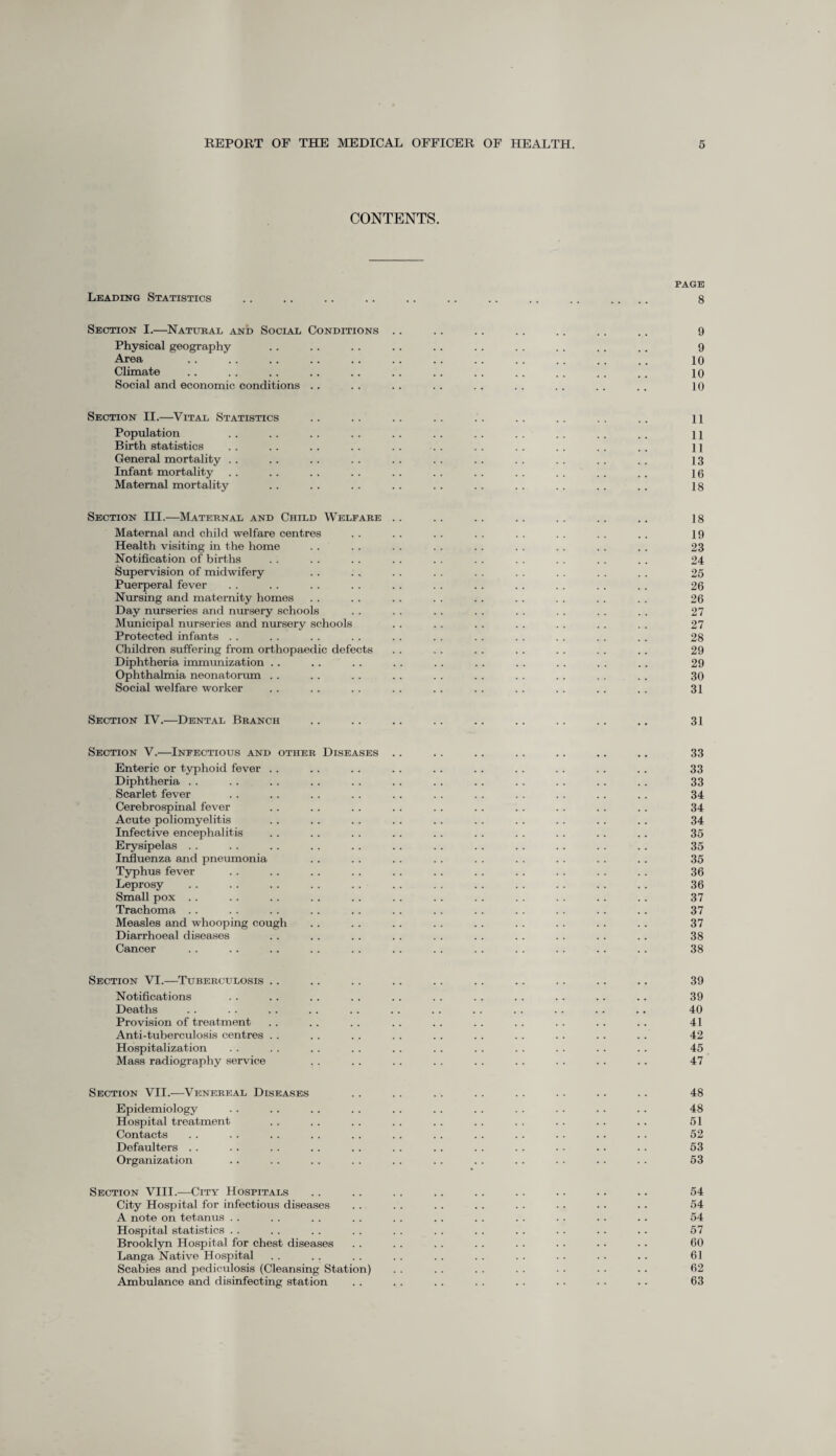 CONTENTS. PAGE Leading Statistics .. .. .. .. .. .. .. .. .. .... 8 Section I.—Natural and Social Conditions .. .. .. .. .. .. .. 9 Physical geography . . .. . . .. .. . . . . .. . . .. 9 Area .. .. .. .. .. .. .. .. . . . . . . .. 10 Climate . . . . . . . . .. .. .. . . . . . . . . . . 10 Social and economic conditions .. .. . . . . . . .. . . .. . . 10 Section II.—Vital Statistics .. .. .. .. .. .. .. .. .. u Population . . . . . . . . . . . . .. . . . . . . .. 11 Birth statistics . . .. . . . . . . . . . . . . . . . . .. 11 General mortality . . .. . . . . .. . . .. . . . . . . .. 13 Infant mortality . . .. . . . . . . . . . . . . .. . . .. 16 Maternal mortality . . . . .. . . . . . . . . .. . . .. 18 Section III.—Maternal and Child Welfare . . . . . . .. . . . . .. 18 Maternal and child welfare centres . . . . . . . . . . . . . . . . 19 Health visiting in the home . . . . . . . . . . . . . . . . . . 23 Notification of births . . . . . . . . . . . . . . . . . . . . 24 Supervision of midwifery . . . , . . . . . . . . . . . . . . 25 Puerperal fever . . . . . . . . . . . . . . . . . . . . . . 26 Nursing and maternity homes . . . . . . . . . . . . . . . . . . 26 Day nurseries and nursery schools . . . . .. . . . . . . . . . . 27 Municipal nurseries and nursery schools . . . . . . . . . . . . . . 27 Protected infants . . . . . . . . . . . . . . . . . . . . . . 28 Children suffering from orthopaedic defects . . . . . . . . . . . . .. 29 Diphtheria immunization .. . . .. . . .. . . . . . . . . . . 29 Ophthalmia neonatorum .. . . . . . . . . . . .. . . . . . . 30 Social welfare worker . . . . . . . . . . . . . . . . . . . . 31 Section TV.—Dental Branch .. .. .. .. .. .. .. .. .. 31 Section V.—Infectious and other Diseases .. .. .. .. .. .. .. 33 Enteric or typhoid fever . . . . . . . . . . . . . . .. .. .. 33 Diphtheria . . . . . . . . . . . . . . .. .. . . .. .. 33 Scarlet fever . . . . . . . . . . . . . . . . . . . . .. 34 Cerebrospinal fever .. . . .. . . . . .. . . . . .. .. 34 Acute poliomyelitis .. . . . . . . .. . . . . . . .. .. 34 Infective encephalitis .. . . . . . . . . . . . . . . . . . . 35 Erysipelas . . . . . . . . . . .. . . . . .. . . . . . . 35 Influenza and pneumonia . . . . . . . . . . . . . . .. . . 35 Typhus fever . . .. .. .. .. .. .. . . . . . . . . 36 Leprosy . . .. . . .. . . .. . . .. .. . . . . . . 36 Small pox .. . . .. . . . . .. . . .. .. . . .. .. 37 Trachoma . . . . . . . . . . . . . . . . . . . . . . . . 37 Measles and whooping cough . . .. . . . . . . . . . . . . . . 37 Diarrhoeal diseases .. . . . . . . . . . . . . . . . . .. 38 Cancer .. .. .. .. .. .. .. .. .. .. .. .. 38 Section VI.—Tuberculosis .. .. .. .. .. .. .. .. .. .. 39 Notifications . . . . . . . . . . . . . . . . . . . . . . 39 Deaths . . . . . . . . . . . . . . . . . . . . . . .. 40 Provision of treatment .. . . . . .. . . . . .. . . . . .. 41 Anti-tuberculosis centres . . . . .. .. .. .. . . .. . . .. 42 Hospitalization . . .. .. . . . . . . . . . . . . .. .. 45 Mass radiography service . . . . . . . . . . .. .. .. . . 47 Section VII.—Venereal Diseases .. . . . . . . . . . . .. .. 48 Epidemiology .. . . . . . . . . .. . . . . .. . . .. 48 Hospital treatment .. . . . . . . . . .. . . . . . . .. 51 Contacts . . . . .. . . . . . . . . . . . . . . . . .. 52 Defaulters . . . . . . .. .. . . .. . . . . . . . . . . 53 Organization .. . . . . . . . . . . . . . . . . . . . . 53 Section VIII.—City Hospitals .. .. . . . . . . . . . . . . .. 54 City Hospital for infectious diseases . . . . . . . . . . . . .. .. 54 A note on tetanus . . . . . . .. . . . . . . .. . . . . .. 54 Hospital statistics . . . . . . . . . . . . . . .. . . . . .. 57 Brooklyn Hospital for chest diseases . . . . . . .. . . . . . . .. 60 Langa Native Hospital . . .. . . . . . . . . . . . . . . .. 61 Scabies and pediculosis (Cleansing Station) . . .. . . . . • . . • .. 62 Ambulance and disinfecting station . . . . . . . . . . . . . . . . 63