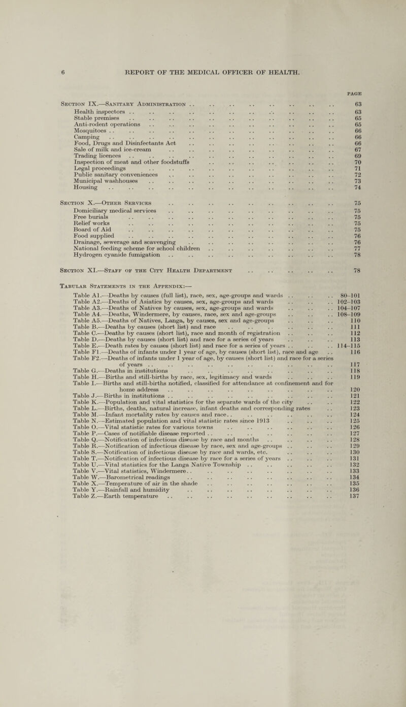 PAGE Section IX.—Sanitary Administration . . .. .. . . . . .. . . . . 63 Health inspectors . . . . .. .. . . .. . . .. .. .. 63 Stable premises .. . . . . . . . . . . . . . . .. .. . . 65 Anti-rodent operations . . ... . . . . .. .. . . . . . . . . 65 Mosquitoes . . . . . . . . . . . . .. . . . . .. . . . . 66 Camping . . . . . . . . .. . . . . .. . . .. . . . . 66 Food, Drugs and Disinfectants Act .. . . .. . . . . .. .. . . 66 Sale of milk and ice-cream .. .. . . . . .. .. .. .. .. 67 Trading licences . . . . . . . . . . . . . . . . .. .. .. 69 Inspection of meat and other foodstuffs . . .. . . . . .. .. . . 70 Legal proceedings . . . . . . .. . . . . . . .. . . .. 71 Public sanitary conveniences .. .. . . . . . . . . . . . . .. 72 Municipal washhouses .. . . . . . . . . . . . . .. .. . . 73 Housing . . . . . . .. .. . . .. . . .. . . . . . . 74 Section X.—Other Services . . . . . . .. . . . . . . . . . . 75 Domiciliary medical services . . .. . . . . . . . . . . .. .. 75 Free burials . . . . . . . . . . .. . . .. . . . . . . 75 Relief works . . . . . . . . . . . . . . .. . . .. . . 75 Board of Aid .. . . . . . . . . .. . . . . .. . . .. 75 Food supplied . . . . .. . . . . . . .. . . . . . . .. 76 Drainage, sewerage and scavenging . . .. . . . . . . . . .. . . 76 National feeding scheme for school children .. . . . . . . .. . . . . 77 Hydrogen cyanide fumigation . . . . . . . . . . . . . . .. . . 78 Section XI.—Staef of the City Health Department . . . . .. .. . . 78 Tabular Statements in the Appendix:— Table Al.—Deaths by causes (full list), race, sex, age-groups and wards . . . . . . 80—101 Table A2.—Deaths of Asiatics by causes, sex, age-groups and wards . . .. . . 102-103 Table A3.—Deaths of Natives by causes, sex, age-groups and wards . . .. . . 104-107 Table A4.—Deaths, Windermere, by causes, race, sex and age-groups . . . . . . 108-109 Table A5.—Deaths of Natives, Langa, by causes, sex and age-groups .. . . . . 110 Table B.—Deaths by causes (short list) and race .. .. .. .. .. .. Ill Table C.—Deaths by causes (short list), race and month of registration . . . . . . 112 Table D.—Deaths by causes (short list) and race for a series of years . . . . . . 113 Table E.-—Death rates by causes (short list) and race for a series of years . . . . . . 114-115 Table FI.—Deaths of infants under 1 year of age, by causes (short list), race and age . . 116 Table F2.—Deaths of infants under 1 year of age, by causes (short list) and race for a series of years .. .. .. .. .. .. .. .. .. .. 117 Table G.—Deaths in institutions .. .. .. .. .. .. .. .. 118 Table H.—Births and still-births by race, sex, legitimacy and wards . . . . . . 119 Table I.—Births and still-births notified, classified for attendance at confinement and for home address . . . . . . . . . . . . . . . . . . 120 Table J.-—Births in institutions .. .. .. .. .. .. .. .. .. 121 Table K.—Population and vital statistics for the separate wards of the city . . . . 122 Table L.—Births, deaths, natural increase, infant deaths and corresponding rates . . 123 Table M.—-Infant mortality rates by causes and race. . . . . . .. . . .. 124 Table N.—Estimated population and vital statistic rates since 1913 .. .. .. 125 Table O.—Vital statistic rates for various towns . . . . . . .. . . .. 126 Table P.—Cases of notifiable disease reported . . . . . . .. .. . . . . 127 Table Q.—Notification of infectious disease by race and months . . .. .. . . 128 Table R.—Notification of infectious disease by race, sex and age-groups . . . . . . 129 Table S.—Notification of infectious disease by race and wards, etc. . . .. .. 130 Table T.—Notification of infectious disease by race for a series of years . . . . .. 131 Table U.—Vital statistics for the Langa Native Township . . . . . . . . .. 132 Table V.—Vital statistics, Windermere. . .. .. .. .. .. .. .. 133 Table W.—Barometrical readings .. . . . . . . . . .. . . . . 134 Table X.—Temperature of air in the shade . . . . . . . . .. . . . . 135 Table Y.—Rainfall and humidity .. .. .. .. .. .. .. .. 136 Table Z.—Earth temperature .. .. .. .. .. .. .. . . .. 137