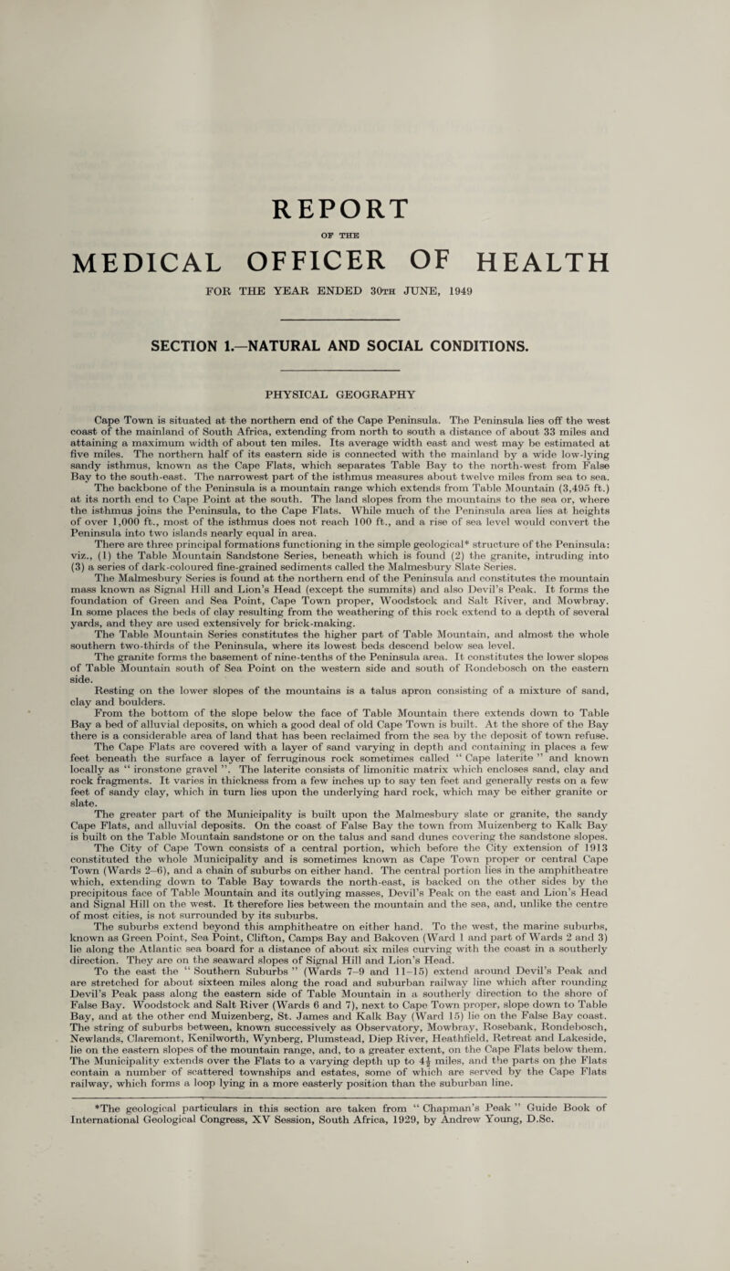 REPORT OF THE MEDICAL OFFICER OF HEALTH FOR THE YEAR ENDED 30th JTJNE, 1949 SECTION 1.—NATURAL AND SOCIAL CONDITIONS. PHYSICAL GEOGRAPHY Cape Town is situated at the northern end of the Cape Peninsula. The Peninsula lies off the west coast of the mainland of South Africa, extending from north to south a distance of about 33 miles and attaining a maximum width of about ten miles. Its average width east and west may be estimated at five miles. The northern half of its eastern side is connected with the mainland by a wide low-lying sandy isthmus, known as the Cape Flats, which separates Table Bay to the north-west from False Bay to the south-east. The narrowest part of the isthmus measures about twelve miles from sea to sea. The backbone of the Peninsula is a mountain range which extends from Table Mountain (3,495 ft.) at its north end to Cape Point at the south. The land slopes from the mountains to the sea or, where the isthmus joins the Peninsula, to the Cape Flats. While much of the Peninsula area lies at heights of over 1,000 ft., most of the isthmus does not reach 100 ft., and a rise of sea level would convert the Peninsula into two islands nearly equal in area. There are three principal formations functioning in the simple geological* structure of the Peninsula: viz., (1) the Table Mountain Sandstone Series, beneath which is found (2) the granite, intruding into (3) a series of dark-coloured fine-grained sediments called the Malmesbury Slate Series. The Malmesbury Series is found at the northern end of the Peninsula and constitutes the mountain mass known as Signal Hill and Lion’s Head (except the summits) and also Devil’s Peak. It forms the foundation of Green and Sea Point, Cape Town proper, Woodstock and Salt River, and Mowbray. In some places the beds of clay resulting from the weathering of this rock extend to a depth of several yards, and they are used extensively for brick-making. The Table Mountain Series constitutes the higher part of Table Mountain, and almost the whole southern two-thirds of the Peninsula, where its lowest beds descend below sea level. The granite forms the basement of nine-tenths of the Peninsula area. It constitutes the lower slopes of Table Mountain south of Sea Point on the western side and south of Rondebosch on the eastern side. Resting on the lower slopes of the mountains is a talus apron consisting of a mixture of sand, clay and boulders. From the bottom of the slope below the face of Table Mountain there extends down to Table Bay a bed of alluvial deposits, on which a good deal of old Cape Town is built. At the shore of the Bay there is a considerable area of land that has been reclaimed from the sea by the deposit of town refuse. The Cape Flats are covered with a layer of sand varying in depth and containing in places a few feet beneath the surface a layer of ferruginous rock sometimes called “ Cape laterite ” and known locally as “ ironstone gravel ”. The laterite consists of limonitic matrix which encloses sand, clay and rock fragments. It varies in thickness from a few inches up to say ten feet and generally rests on a few feet of sandy clay, which in turn lies upon the underlying hard rock, which may be either granite or slate. The greater part of the Municipality is built upon the Malmesbury slate or granite, the sandy Cape Flats, and alluvial deposits. On the coast of False Bay the town from Muizenberg to Kalk Bay is built on the Table Mountain sandstone or on the talus and sand dunes covering the sandstone slopes. The City of Cape Town consists of a central portion, which before the City extension of 1913 constituted the whole Municipality and is sometimes known as Cape Town proper or central Cape Town (Wards 2-6), and a chain of suburbs on either hand. The central portion lies in the amphitheatre which, extending down to Table Bay towards the north-east, is backed on the other sides by the precipitous face of Table Mountain and its outlying masses, Devil’s Peak on the east and Lion’s Head and Signal Hill on the west. It therefore lies between the mountain and the sea, and, unlike the centre of most cities, is not surrounded by its suburbs. The suburbs extend beyond this amphitheatre on either hand. To the west, the marine suburbs, known as Green Point, Sea Point, Clifton, Camps Bay and Bakoven (Ward l and part of Wards 2 and 3) lie along the Atlantic sea board for a distance of about six miles curving with the coast in a southerly direction. They are on the seaward slopes of Signal Hill and Lion’s Head. To the east the “ Southern Suburbs ” (Wards 7—9 and 11—15) extend around Devil’s Peak and are stretched for about sixteen miles along the road and suburban railway line which after rounding Devil’s Peak pass along the eastern side of Table Mountain in a southerly direction to the shore of False Bay. Woodstock and Salt River (Wards 6 and 7), next to Cape Town proper, slope down to Table Bay, and at the other end Muizenberg, St. James and Kalk Bay (Ward 15) lie on the False Bay coast. The string of suburbs between, known successively as Observatory, Mowbray, Rosebank, Rondebosch, Newlands, Claremont, Kenilworth, Wynberg, Plumstead, Diep River, Heathfield, Retreat and Lakeside, lie on the eastern slopes of the mountain range, and, to a greater extent, on the Cape Flats below them. The Municipality extends over the Flats to a varying depth up to 4J miles, and the parts on the Flats contain a number of scattered townships and estates, some of which are served by the Cape Flats railway, which forms a loop lying in a more easterly position than the suburban line. *The geological particulars in this section are taken from “ Chapman’s Peak ” Guide Book of International Geological Congress, XV Session, South Africa, 1929, by Andrew Young, D.Sc.