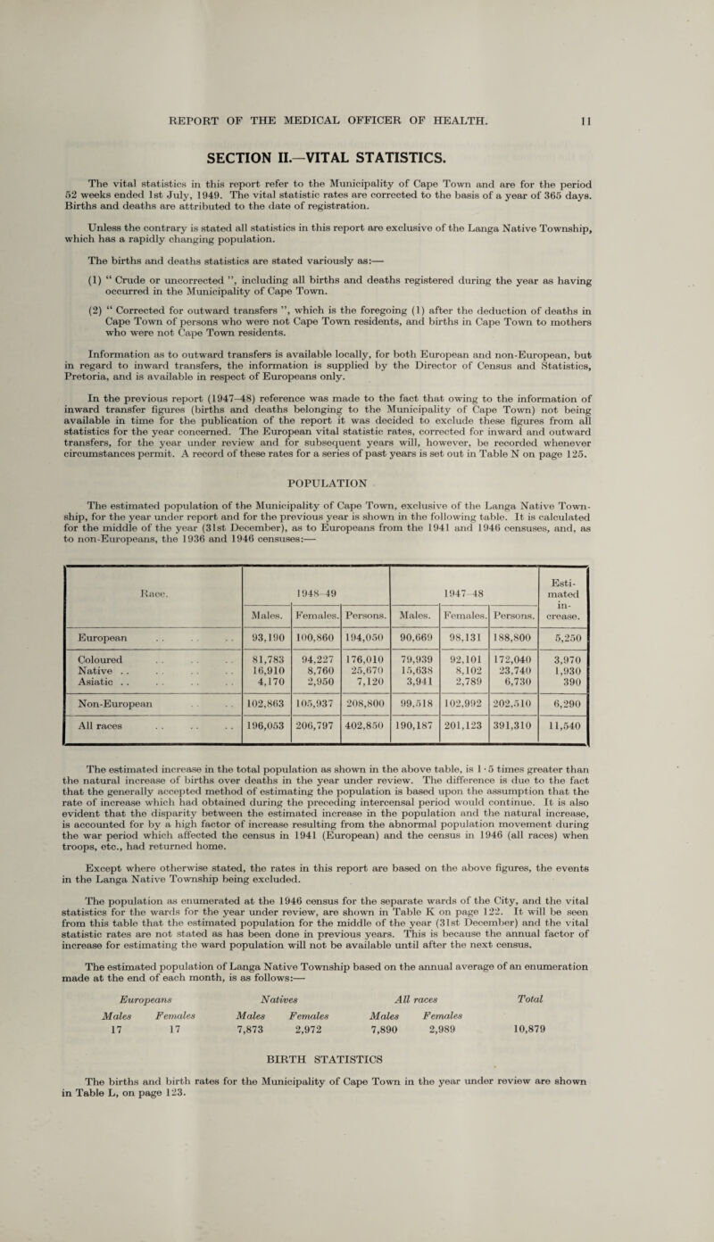 SECTION II.—VITAL STATISTICS. The vital statistics in this report refer to the Municipality of Cape Town and are for the period 52 weeks ended 1st July, 1949. The vital statistic rates are corrected to the basis of a year of 365 days. Births and deaths are attributed to the date of registration. Unless the contrary is stated all statistics in this report are exclusive of the Langa Native Township, which has a rapidly changing population. The births and deaths statistics are stated variously as:— (1) “ Crude or uncorrected ”, including all births and deaths registered during the year as having occurred in the Municipality of Cape Town. (2) “ Corrected for outward transfers ”, which is the foregoing (1) after the deduction of deaths in Cape Town of persons who were not Cape Town residents, and births in Cape Town to mothers who were not Cape Town residents. Information as to outward transfers is available locally, for both European and non-European, but in regard to inward transfers, the information is supplied by the Director of Census and Statistics, Pretoria, and is available in respect of Europeans only. In the previous report (1947-48) reference was made to the fact that owing to the information of inward transfer figures (births and deaths belonging to the Municipality of Cape Town) not being available in time for the publication of the report it was decided to exclude these figures from all statistics for the year concerned. The European vital statistic rates, corrected for inward and outward transfers, for the year under review and for subsequent years will, however, be recorded whenever circumstances permit. A record of these rates for a series of past years is set out in Table N on page 125. POPULATION The estimated population of the Municipality of Cape Town, exclusive of the Langa Native Town¬ ship, for the year under report and for the previous year is shown in the following table. It is calculated for the middle of the year (31st December), as to Europeans from the 1941 and 1946 censuses, and, as to non-Europeans, the 1936 and 1946 censuses:— Race. 1948-49 1947-48 Esti¬ mated in¬ crease. Males. Females. Persons. Males. Females. Persons. European 93,190 100,860 194,050 90,669 98,131 188,800 5,250 Coloured 81,783 94,227 176,010 79,939 92,101 172,040 3,970 Native . . 16,910 8,760 25,670 15,638 8,102 23,740 1,930 Asiatic . . 4,170 2,950 7,120 3,941 2,789 6,730 390 Non-European 102,863 105,937 208,800 99,518 102,992 202,510 6,290 All races 196,053 206,797 402,850 190,187 201,123 391,310 11,540 The estimated increase in the total population as shown in the above table, is 1 • 5 times greater than the natural increase of births over deaths in the year under review. The difference is due to the fact that the generally accepted method of estimating the population is based upon the assumption that the rate of increase which had obtained during the preceding intercensal period would continue. It is also evident that the disparity between the estimated increase in the population and the natural increase, is accounted for by a high factor of increase resulting from the abnormal population movement during the war period which affected the census in 1941 (European) and the census in 1946 (all races) when troops, etc., had returned home. Except where otherwise stated, the rates in this report are based on the above figures, the events in the Langa Native Township being excluded. The population as enumerated at the 1946 census for the separate wards of the City, and the vital statistics for the wards for the year under review, are shown in Table K on page 122. It will be seen from this table that the estimated population for the middle of the year (31st December) and the vital statistic rates are not stated as has been done in previous years. This is because the annual factor of increase for estimating the ward population will not be available until after the next census. The estimated population of Langa Native Township based on the annual average of an enumeration made at the end of each month, is as follows:— Europeans Natives All races Total Males Females Males Females Males Females 17 17 7,873 2,972 7,890 2,989 10,879 BIRTH STATISTICS The births and birth rates for the Municipality of Cape Town in the year under review are shown in Table L, on page 123.