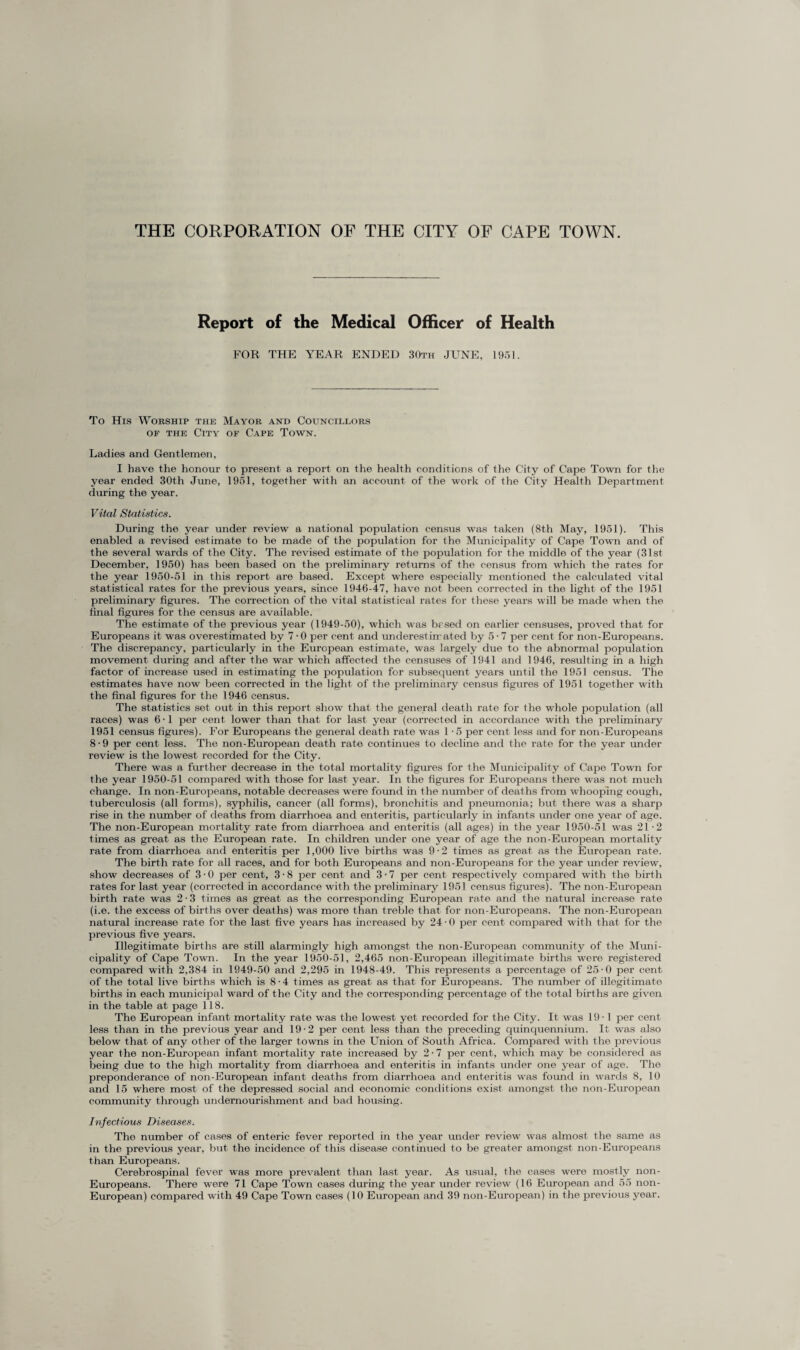 THE CORPORATION OF THE CITY OF CAPE TOWN. Report of the Medical Officer of Health FOR THE YEAR ENDED 30th JUNE, 1951. To His Worship the Mayor and Councillors of the City of Cape Town. Ladies and Gentlemen, I have the honour to present a report on the health conditions of the City of Cape Town for the year ended 30th June, 1951, together with an account of the work of the City Health Department during the year. Vital Statistics. During the year under review a national population census was taken (8th May, 1951). This enabled a revised estimate to be made of the population for the Municipality of Cape Town and of the several wards of the City. The revised estimate of the population for the middle of the year (31st December, 1950) has been based on the preliminary returns of the census from which the rates for the year 1950-51 in this report are based. Except where especially mentioned the calculated vital statistical rates for the previous years, since 1946-47, have not been corrected in the light of the 1951 preliminary figures. The correction of the vital statistical rates for these years will be made when the final figures for the census are available. The estimate of the previous year (1949-50), which was based on earlier censuses, proved that for Europeans it was overestimated by 7 • 0 per cent and underestimated by 5-7 per cent for non-Europeans. The discrepancy, particularly in the European estimate, was largely due to the abnormal population movement during and after the war which affected the censuses of 1941 and 1946, resulting in a high factor of increase used in estimating the population for subsequent years until the 1951 census. The estimates have now been corrected in the light of the preliminary census figures of 1951 together with the final figures for the 1946 census. The statistics set out in this report show that the general death rate for the whole population (all races) was 6'1 per cent lower than that for last year (corrected in accordance with the preliminary 1951 census figures). For Europeans the general death rate was 1 -5 per cent less and for non-Europeans 8 • 9 per cent less. The non-European death rate continues to decline and the rate for the year under review is the lowest recorded for the City. There was a further decrease in the total mortality figures for the Municipality of Cape Town for the year 1950-51 compared with those for last year. In the figures for Europeans there was not much change. In non-Europeans, notable decreases were found in the number of deaths from whooping cough, tuberculosis (all forms), syphilis, cancer (all forms), bronchitis and pneumonia; but there was a sharp rise in the number of deaths from diarrhoea and enteritis, particularly in infants under one year of age. The non-European mortality rate from diarrhoea and enteritis (all ages) in the year 1950-51 was 21-2 times as great as the European rate. In children under one year of age the non-European mortality rate from diarrhoea and enteritis per 1,000 live births was 9-2 times as great as the European rate. The birth rate for all races, and for both Europeans and non-Europeans for the year under review, show decreases of 3 • 0 per cent, 3 • 8 per cent and 3 • 7 per cent respectively compared with the birth rates for last year (corrected in accordance with the preliminary 1951 census figures). The non-European birth rate was 2-3 times as great as the corresponding European rate and the natural increase rate (i.e. the excess of births over deaths) was more than treble that for non-Europeans. The non-European natural increase rate for the last five years has increased by 24-0 per cent compared with that, for the previous five years. Illegitimate births are still alarmingly high amongst the non-European community of the Muni¬ cipality of Cape Town. In the year 1950-51, 2,465 non-European illegitimate births were registered compared with 2,384 in 1949-50 and 2,295 in 1948-49. This represents a percentage of 25-0 per cent of the total live births which is 8-4 times as great as that for Europeans. The number of illegitimate births in each municipal ward of the City and the corresponding percentage of the total births are given in the table at page 118. The European infant mortality rate was the lowest yet recorded for the City. It was 19-1 per cent less than in the previous year and 19-2 per cent less than the preceding quinquennium. It was also below that of any other of the larger towns in the Union of South Africa. Compared with the previous year the non-European infant mortality rate increased by 2 • 7 per cent, which may be considered as being due to the high mortality from diarrhoea and enteritis in infants under one year of age. The preponderance of non-European infant deaths from diarrhoea and enteritis was found in wards 8, 10 and 15 where most of the depressed social and economic conditions exist amongst the non-European community through undernourishment, and bad housing. Infectious Diseases. The number of cases of enteric fever reported in the year under review was almost the same as in the previous year, but the incidence of this disease continued to be greater amongst non-Europeans than Europeans. Cerebrospinal fever was more prevalent than last year. As usual, the cases were mostly non- Europeans. There were 71 Cape Town cases during the year under review (16 European and 55 non- European) compared with 49 Cape Town cases (10 European and 39 non-European) in the previous year.