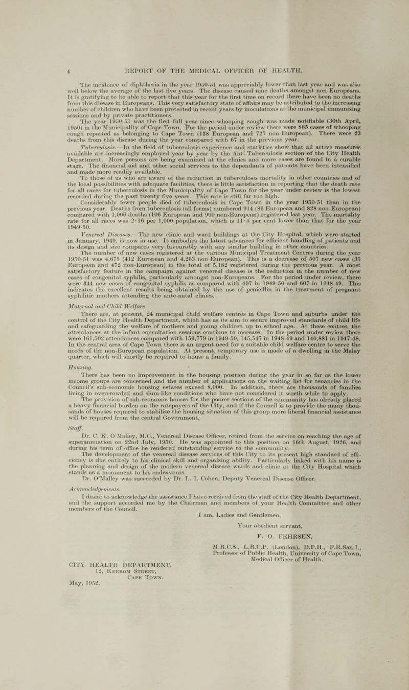 The incidence of diphtheria in the year 1950-51 was appreciably lower than last year and was also well below the average of the last five years. The disease caused nine deaths amongst non-Europeans. It is gratifying to be able to report that this year for the first time on record there have been no deaths from this disease in Europeans. This very satisfactory state of affairs may be attributed to the increasing number of children who have been protected in recent years by inoculat ions at the municipal immunizing sessions and by private practitioners. The year 1950-51 was the first full year since whooping cough was made notifiable (30th April, 1950) in the Municipality of Cape Town. For the period under review there were 865 cases of whooping cough reported as belonging to Cape Town (138 European and 727 non-European). There were 23 deaths from this disease during the year compared with 67 in the previous year. Tuberculosis.—In the field of tuberculosis experience and statistics show that all active measures available are increasingly employed year by year by the Ant i-Tuberculosis section of the City Health Department. More persons are being examined at the clinics and more cases are found in a curable stage. The financial aid and other social services to the dependants of patients have been intensified and made more readily available. To those of us who are aware of the reduction in tuberculosis mortality in other countries and of the local possibilities with adequate facilities, there is little satisfaction in reporting that the death rate for all races for tuberculosis in the Municipality of Cape Town for the year under review is the lowest recorded during the past twenty-five years. This rate is still far too high. Considerably fewer people died of tuberculosis in Cape Town in the year 1950-51 than in the previous year. Deaths from tuberculosis (all forms) numbered 914 (86 European and 828 non-European) compared with 1,006 deaths (106 European and 900 non-European) registered last year. The mortality rate for all races was 2-16 per 1,000 population, which is 11-5 per cent lower than that, for the year 1949- 50. Venereal Diseases.—The new clinic and ward buildings at the City Hospital, which were started in January, 1949, is now in use. It embodies the latest advances for efficient handling of patients and its design and size compares very favourably with any similar building in other countries. The number of new cases registered at the various Municipal Treatment Centres during the year 1950- 51 was 4,675 (412 European and 4,263 non-European). This is a decrease of 507 new cases (35 European and 472 non-European) in the total of 5,182 registered during the previous year. A most satisfactory feature in the campaign against venereal disease is the reduction in the number of new cases of congenital syphilis, particularly amongst non-Europeans. For the period under review, there were 344 new cases of congenital syphilis as compared with 497 in 1949-50 and 607 in 1948-49. This indicates the excellent results being obtained by the use of penicillin in the treatment of pregnant syphilitic mothers attending the ante-natal clinics. Maternal and Child Welfare. There are, at present, 24 municipal child welfare centres in Cape Town and suburbs under the control of the City Health Department, which has as its aim to secure improved standards of child life and safeguarding the welfare of mothers and young children up to school age. At these centres, the attendances at the infant consultation sessions continue to increase. In the period under review there were 161,502 attendances compared with 159,779 in 1949-50, 145,547 in 1948-49 and 140,881 in 1947-48. In the central area of Cape Town there is an urgent need for a suitable child welfare centre to serve the needs of the non-European population. At present, temporary use is made of a dwelling in the Malay quarter, which will shortly be required to house a family. Housing. There has been no improvement in the housing position during the year in so far as the lower income groups are concerned and the number of applications on the waiting list for tenancies in the Council’s sub-economic housing estates exceed 8,000. In addition, there are thousands of families living in overcrowded and slum-like conditions who have not considered it worth while to apply. The provision of sub-economic houses for the poorer sections of the community has already placed a heavy financial burden on the ratepayers of the City, and if the Council is to provide the many thou¬ sands of houses required to stabilize the housing situation of this group more liberal financial assistance will be required from the central Government. Staff. Dr. C. K. O'Malley, M.C., Venereal Disease Officer, retired from the service on reaching the age of superannuation on 22nd July, 1950. He was appointed to this position on 16th August, 1926, and during his term of office he rendered outstanding service to the community. The development of the venereal disease services of this City to its present high standard of effi¬ ciency is due entirely to his clinical skill and organizing ability. Particularly linked with his name is the planning and design of the modern venereal disease wards and clinic at the City Hospital which stands as a monument to his endeavours. Dr. O’Malley was succeeded by Dr. L. I. Cohen, Deputy Venereal Disease Officer. A cknowledgements. I desire to acknowledge the assistance I have received from the staff of the City Health Department, and the support accorded me by the Chairman and members of your Health Committee and other members of the Council. I am, Ladies and Gentlemen, CITY HEALTH DEPARTMENT, 12, Keerom Street, Cape Town. Your obedient servant, F. O. FEHRSEN, M.R.C.S., L.R.C.P. (London), D.P.H., F.R.San.I., Professor of Public Health, Lffiiversity of Cape Town, Medical Officer of Health. May, 1952.