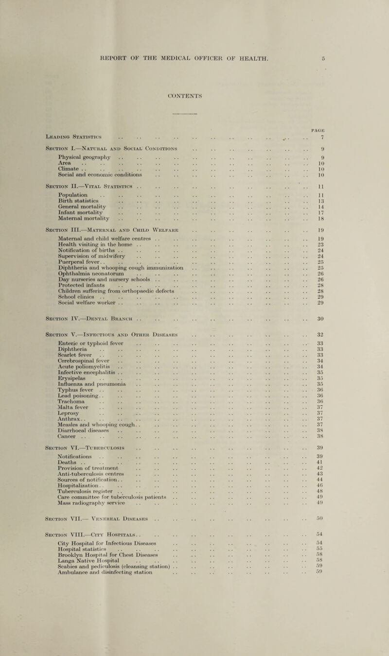 CONTENTS PACK Leading Statistics .. .. .. .. . . .. .. .. . . .. . . 7 Section I.—Natural and Social Conditions . . . . .. .. .. .. .. 9 Physical geography . . . . . . . . . . . . . . . . . . . . . . 9 Area. . . . . . . . . . . . . . . . . . . . . . . . . . . 10 Climate . . . . . . . . . . . . . . . . . . . . . . . . . . 10 Social and economic conditions . . . . . . . . . . . . . . . . . . 10 Section II.—Vital Statistics .. .. .. .. .. .. .. .. .. .. 11 Population . . . . . . .. . . . . . . . . . . . . . . . . 11 Birth statistics . . . . . . . . . . . . . . . . . . . . . . 13 General mortality . . . . . . . . . . . . . . . . . . . . . . 14 Infant mortality .. . . . . . . . . . . . . . . . . . . . . 17 Maternal mortality . . . . . . . . . . . . . . . . . . . . . . 18 Section III.—Maternal and Child Welfare . . . . . . . . . . . . . . 19 Maternal and child welfare centres . . . . . . . . . . . . . . . . . . 19 Health visiting in the home . . . . . . . . . . . . . . . . . . . . 23 Notification of births . . . . . . . . . . . . . . . . . . . . . . 24 Supervision of midwifery . . . . . . . . . . . . . . . . . . . . 24 Puerperal fever. . . . . . . . . . . . . . . . . . . . . . . . 25 Diphtheria and whooping cough immunization . . . . . . . . . . . . . . 25 Ophthalmia neonatorum . . . . .. . . .. .. . . . . .. . . 26 Day nurseries and nursery schools . . . . . . .. .. . . .. . . . . 26 Protected infants . . . . . . . . . . .. . . . . .. . . . . 28 Children suffering from orthopaedic defects . . . . . . . . . . . . . . 28 School clinics . . . . . . . . .. . . . . . . .. .. . . .. 29 Social welfare worker . . . . .. . . . . . . . . .. . . . . . . 29 Section IV.—Dental Branch . . . . . . . . . . . . .. .. . . . . 30 Section V.—Infectious and Other Diseases . . .. . . . . . . . . . . 32 Enteric or typhoid fever . . . . . . . . . . . . . . . . . . . . 33 Diphtheria . . . . . . . . . . . . . . . . . . . . . . . . 33 Scarlet fever . . . . . . . . . . . . .. . . . . . . . . . . 33 Cerebrospinal fever . . .. . . . . . . . . .. . . . . . . . . 34 Acute poliomyelitis .. .. . . . . . . . . . . . . . . . . . . 34 Infective encephalitis . . . . . . . . . . . . . . . . . . . . . . 35 Erysipelas . . . . . . . . . . . . . . . . . . . . . . . . 35 Influenza and pneumonia . . . . . . . . . . . . . . . . . . . . 35 Typhus fever . . . . . . . . . . . . . . . . . . . . . . . . 36 Lead poisoning. . . . . . . . . . . . . . . . . . . . . . . . 36 Trachoma . . . . . . . . . . . . . . . . . . . . . . . . 36 Malta fever . . . . . . . . . . . . . . . . . . . . . . . . 37 Leprosy . . . . .. . . . . .. . . . . . . . . . . . . 37 Anthrax.. .. .. .. .. .. .. .. .. . . . . . . . . 37 Measles and whooping cough. . . . .. . . . . . . . . . . . . . . 37 Diarrhoeal diseases . . . . . . . . . . . . . . . . . . . . . . 38 Cancer . . . . .. .. . . . . . . . . .. . . . . . . . . 38 Section VI.—Tuberculosis . . . . . . . . . . . . . . . . . . . . 39 Notifications . . . . . . . . . . . . . . . . . . . . . . . . 39 Deaths . . . . . . . . . . . . . . . . . . . . . . . . . . 41 Provision of treatment . . . . . . . . . . . . . . . . . . . . 42 Anti-tuberculosis centres . . . . . . . . . . . . . . . . . . . . 43 Sources of notification. . . . . . . . . . . . . . . . . . . . . . 44 Hospitalization. . . . . . . . . . . . . . . . . . . . . . . . 46 Tuberculosis register . . . . . . . . . . . . . . . . . . . . . . 48 Care committee for tuberculosis patients .. . . . . . . .. . . . . . . 49 Mass radiography service . . . . . . . . . . . . . . . . . . . . 49 Section VII.—■ Venereal Diseases . . . . . . . . . . . . . . . . . . 50 Section VIII.—City Hospitals.. .. .. .. .. .. .. .. .. .. 54 City Hospital for Infectious Diseases . . . . . . . . . . . . . . • • 54 Hospital statistics . . . . . . . . . . . . . . . . . . . . • • 55 Brooklyn Hospital for Chest Diseases . . . . . . . . . . . . . . • • 58 Langa Native Hospital . . . . . . . . . . . . . . . . . ■ • • 58 Scabies and pediculosis (cleansing station) . . . . . . . . . . . ■ • • • • 59 Ambulance and disinfecting station . . . . . . . . . . . . ■ • • ■ 59