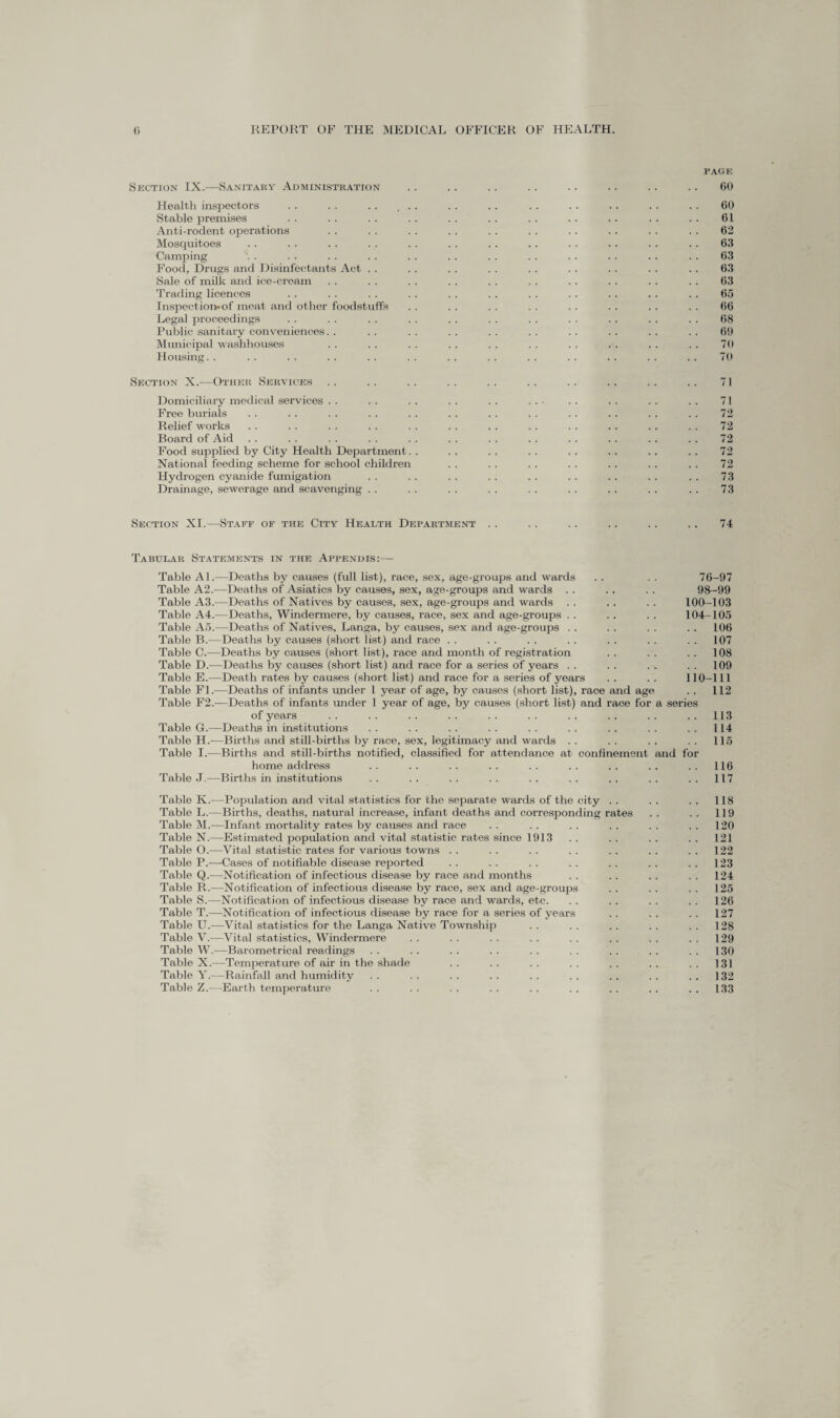 Section IX.—Sanitary Administration Health inspectors Stable premises Anti-rodent operations Mosquitoes Camping Food, Drugs and Disinfectants Act . . Sale of milk and ice-cream Trading licences Inspection-of meat and other foodstuffs Legal proceedings Public sanitary conveniences. . Municipal washhouses Housing. . Section X.—Other Services Domiciliary medical services Free burials Relief works Board of Aid Food supplied by City Health Department. National feeding scheme for school children Hydrogen cyanide fumigation Drainage, sewerage and scavenging . . PAGE 60 60 61 62 63 63 63 63 65 66 68 60 70 70 71 71 72 72 72 72 72 73 73 Section XI.—Staff of the City Health Department . . . . . . . . . . . . 74 Tabular Statements in the Appendis:— Table Al.—Deaths by causes (full list), race, sex, age-groups and wards . . . . 76-97 Table A2.—Deaths of Asiatics by causes, sex, age-groups and wards . . . . . . 98—99 Table A3.—Deaths of Natives by causes, sex, age-groups and wards . . . . . . 100—103 Table A4.—Deaths, Windermere, by causes, race, sex and age-groups . . . . . . 104-105 Table A5.—Deaths of Natives, Langa, by causes, sex and age-groups . . . . . . . . 106 Table B.—Deaths by causes (short list) and race . . . . . . .. . . . . . . 107 Table C.—Deaths by causes (short list), race and month of registration . . . . . . 108 Table D.—Deaths by causes (short list) and race for a series of years . . . . . „ . . 109 Table E.—Death rates by causes (short list) and race for a series of years . . . . 110-111 Table FL—Deaths of infants under 1 year of age, by causes (short list), race and age . . 112 Table F2.—Deaths of infants under 1 year of age, by causes (short list) and race for a series of years .. .. .. .. .. .. .. .. .. ..113 Table G.—Deaths in institutions . . . . . . . . . . . . . . . . ..114 Table H.-—Births and still-births by race, sex, legitimacy and wards . . . . . . . . 115 Table I.—Births and still-births notified, classified for attendance at confinement and for home address .. .. .. .. .. .. .. .. .. 116 Table J.— Births in institutions .. .. .. .. .. .. .. .. ..117 Table K.—Population and vital statistics for the separate wards of the city . . . . . . 118 Table L.—Births, deaths, natural increase, infant deaths and corresponding rates . . . . 119 Table M.—Infant mortality rates by causes and race . . .. . . . . . . . . 120 Table N.—Estimated population and vital statistic rates since 1913 . . . . . . . . 121 Table O.—Vital statistic rates for various towns . . . . . . . . . . . . 122 Table P.-—-Cases of notifiable disease reported . . . . . . . . . . . . 123 Table Q.—Notification of infectious disease by race and months . . . . . . . . 124 Table R.—Notification of infectious disease by race, sex and age-groups . . . . . . 125 Table S.—Notification of infectious disease by race and wards, etc. . . . . . . . . 126 Table T.—Notification of infectious disease by race for a series of years . . . . . . 127 Table U.—Vital statistics for the Langa Native Township . . . . . . . . . . 128 Table V.—Vital statistics, Windermere . . . . . . . . . . . . . . 129 Table W.—Barometrical readings . . . . . . . . . . . . . . . . 130 Table X.—Temperature of air in the shade . . . . . . . . . . . . . . 131 Table Y.—Rainfall and humidity . . . . . . . . . . . . . . . . 132 Table Z.—Earth temperature . . . . . . . . . . . . .. . . . . 133