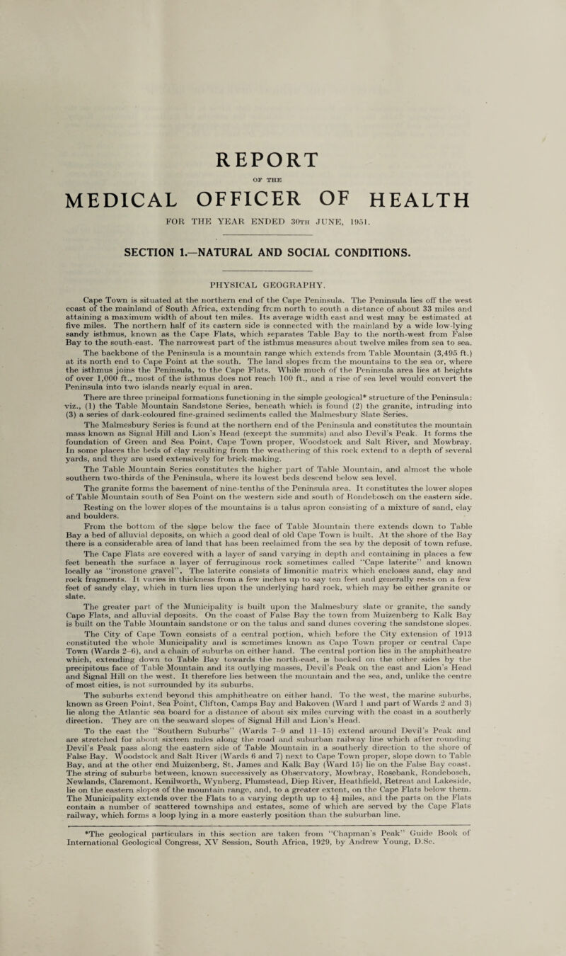 REPORT OF THE MEDICAL OFFICER OF HEALTH FOR THE YEAR ENDED 30th JUNE, 1931. SECTION 1.—NATURAL AND SOCIAL CONDITIONS. PHYSICAL GEOGRAPHY. Cape Town is situated at the northern end of the Cape Peninsula. The Peninsula lies off the west coast of the mainland of South Africa, extending frcm north to south a distance of about 33 miles and attaining a maximum width of about ten miles. Its average width east and west may be estimated at five miles. The northern half of its eastern side is connected with the mainland by a wide low-lying sandy isthmus, known as the Cape Flats, which separates Table Bay to the north-west from False Bay to the south-east. The narrowest part of the isthmus measures about twelve miles from sea to sea. The backbone of the Peninsula is a mountain range which extends from Table Mountain (3,495 ft.) at its north end to Cape Point at the south. The land slopes from the mountains to the sea or, where the isthmus joins the Peninsula, to the Cape Flats. While much of the Peninsula area lies at heights of over 1,000 ft., most of the isthmus does not reach 100 ft., and a rise of sea level would convert the Peninsula into two islands nearly equal in area. There are three principal formations functioning in the simple geological* structure of the Peninsula : viz., (1) the Table Mountain Sandstone Series, beneath which is found (2) the granite, intruding into (3) a series of dark-coloured fine-grained sediments called the Malmesbury Slate Series. The Malmesbury Series is found at the northern end of the Peninsula and constitutes the mountain mass known as Signal Hill and Lion’s Head (except the summits) and also Devil’s Peak. It forms the foundation of Green and Sea Point, Cape Town proper, Woodstock and Salt River, and Mowbray. In some places the beds of clay resulting from the weathering of this rock extend to a depth of several yards, and they are used extensively for brick-making. The Table Mountain Series constitutes the higher part of Table Mountain, and almost the whole southern two-thirds of the Peninsula, where its lowest beds descend below sea level. The granite forms the basement of nine-tenths of the Peninsula area. It constitutes the lower slopes of Table Mountain south of Sea Point on the western side and south of Rondebosch on the eastern side. Resting on the lower slopes of the mountains is a talus apron consisting of a mixture of sand, clay and boulders. From the bottom of the slope below the face of Table Mountain there extends down to Table Bay a bed of alluvial deposits, on which a good deal of old Cape Town is built. At the shore of the Bay there is a considerable area of land that has been reclaimed from the sea by the deposit of town refuse. The Cape Flats are covered with a layer of sand varying in depth and containing in places a few feet beneath the surface a layer of ferruginous rock sometimes called “Cape laterite” and known locally as “ironstone gravel”. The laterite consists of limonitic matrix which encloses sand, clay and rock fragments. It varies in thickness from a few inches up to say ten feet and generally rests on a few feet of sandy clay, which in turn lies upon the underlying hard rock, which may be either granite or slate. The greater part of the Municipality is built upon the Malmesbury slate or granite, the sandy Cape Flats, and alluvial deposits. On the coast of False Bay the town from Muizenberg to Kalk Bay is built, on the Table Mountain sandstone or on the talus and sand dunes covering the sandstone slopes. The City of Cape Town consists of a central portion, which before the City extension of 1913 constituted the whole Municipality and is sometimes known as Cape Town proper or central Cape Town (Wards 2—6), and a chain of suburbs on either hand. The central portion lies in the amphitheatre which, extending down to Table Bay towards the north-east, is backed on the other sides by the precipitous face of Table Mountain and its outlying masses, Devil’s Peak on the east and Lion's Head and Signal Hill on the west. It therefore lies between the mountain and the sea, and, unlike the centre of most cities, is not surrounded by its suburbs. The suburbs extend beyond this amphitheatre on either hand. To the west, the marine suburbs, known as Green Point, Sea Point, Clifton, Camps Bay and Bakoven (Ward 1 and part of Wards 2 and 3) lie along the Atlantic sea board for a distance of about six miles curving with the coast in a southerly direction. They are on the seaward slopes of Signal Hill and Lion’s Head. To the east the “Southern Suburbs” (Wards 7-9 and 11-15) extend around Devil’s Peak and are stretched for about sixteen miles along the road and suburban railway line which after rounding Devil’s Peak pass along the eastern side of Table Mountain in a southerly direction to the shore of False Bay. Woodstock and Salt River (Wards 6 and 7) next to Cape Town proper, slope down to Table Bay, and at the other end Muizenberg, St. James and Kalk Bay (Ward 15) lie on the False Bay coast. The string of suburbs between, known successively as Observatory, Mowbray, Rosebank, Rondebosch, Newlands, Claremont, Kenilworth, Wynberg, Plumstead, Diep River, Heathfield, Retreat and Lakeside, lie on the eastern slopes of the mountain range, and, to a greater extent, on the Cape Flats below them. The Municipality extends over the Flats to a varying depth up to 4| miles, and the parts on the Flats contain a number of scattered townships and estates, some of which are served by the Cape Flats railway, which forms a loop lying in a more easterly position than the suburban line. *The geological particulars in this section are taken from “Chapman’s Peak” Guide Book of International Geological Congress, XV Session, South Africa, 1929, by Andrew Young, D.Sc.