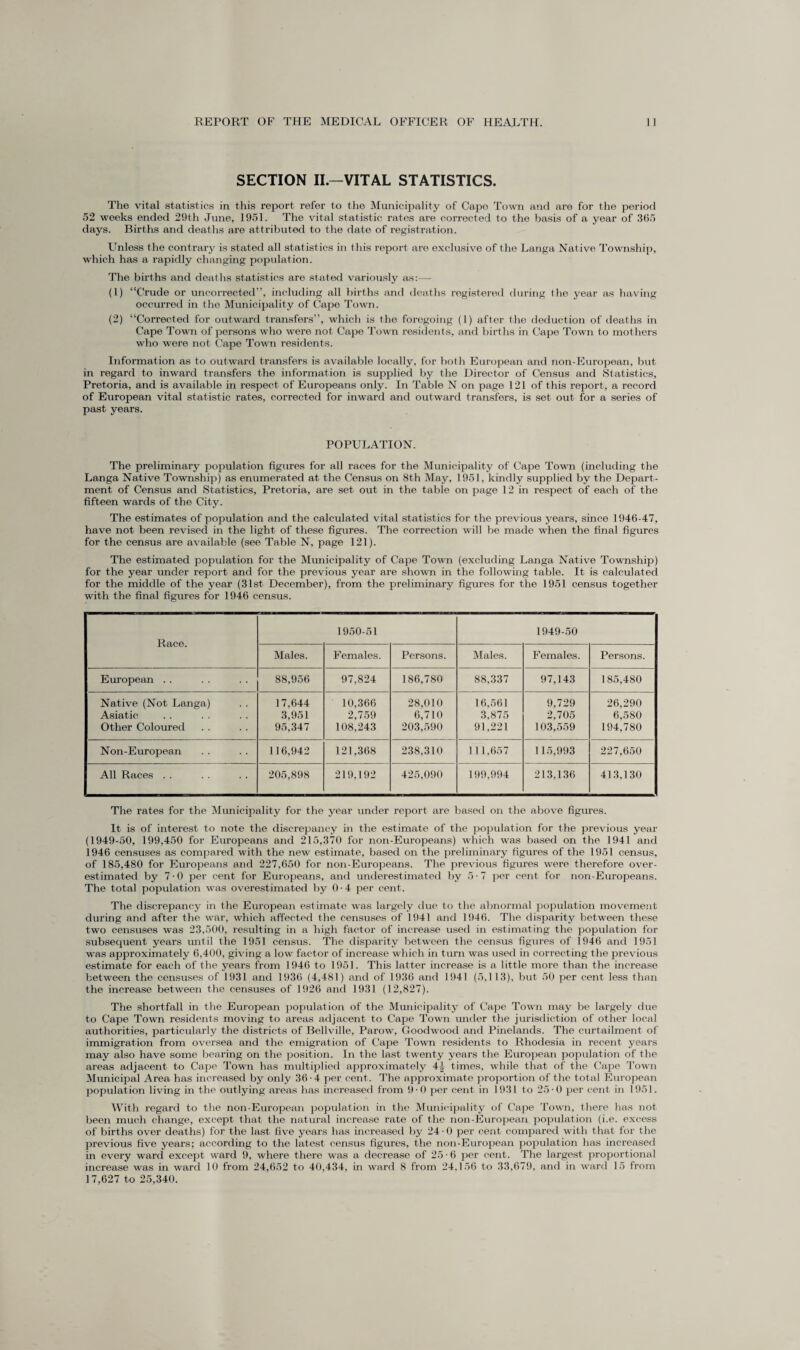 SECTION II.—VITAL STATISTICS. The vital statistics in this report refer to the Municipality of Capo Town and are for the period 52 weeks ended 29th June, 1951. The vital statistic rates are corrected to the basis of a year of 365 days. Births and deaths are attributed to the date of registration. Unless the contrary is stated all statistics in this report are exclusive of the Langa Native Township, which has a rapidly changing population. The births and deaths statistics are stated variously as:— (1) “Crude or uncorrected”, including all births and deaths registered during the year as having occurred in the Municipality of Cape Town. (2) “Corrected for outward transfers”, which is the foregoing (I) after the deduction of deaths in Cape Town of persons who were not Cape Town residents, and births in Cape Town to mothers who were not Cape Town residents. Information as to outward transfers is available locally, for both European and non-European, but in regard to inward transfers the information is supplied by the Director of Census and Statistics, Pretoria, and is available in respect of Europeans only. In Table N on page 121 of this report, a record of European vital statistic rates, corrected for inward and outward transfers, is set out for a series of past years. POPULATION. The preliminary population figures for all races for the Municipality of Cape Town (including the Langa Native Township) as enumerated at the Census on 8th May, 1951, kindly supplied by the Depart¬ ment of Census and Statistics, Pretoria, are set out in the table on page 12 in respect of each of the fifteen wards of the City. The estimates of population and the calculated vital statistics for the previous years, since 1946-47, have not been revised in the light of these figures. The correction will be made when the final figures for the census are available (see Table N, page 121). The estimated population for the Municipality of Cape Town (excluding Langa Native Township) for the year under report and for the previous year are shown in the following table. It is calculated for the middle of the year (31st December), from the preliminary figures for the 1951 census together with the final figures for 1946 census. Race. 1950-51 1949-50 Males. Females. Persons. Males. Females. Persons. European .. 88,956 97,824 186,780 88,337 97,143 185,480 Native (Not Langa) Asiatic Other Coloured 17,644 3,951 95,347 10,366 2,759 108,243 28,010 6,710 203,590 16,561 3,875 91,221 9,729 2,705 103,559 26,290 6,580 194,780 Non-European 116,942 121,368 238,310 111,657 115,993 227,650 i All Races . . 205,898 219,192 425,090 199,994 213,136 413,130 The rates for the Municipality for the year under report are based on the above figures. It is of interest to note the discrepancy in the estimate of the population for the previous year (1949-50, 199,450 for Europeans and 215,370 for non-Europeans) which was based on the 1941 and 1946 censuses as compared with the new estimate, based on the preliminary figures of the 1951 census, of 185,480 for Europeans and 227,650 for non-Europeans. The previous figures were therefore over¬ estimated by 7-0 per cent for Europeans, and underestimated by 5-7 per cent for non-Europeans. The total population was overestimated by 0 • 4 per cent. The discrepancy in the European estimate was largely due to the abnormal population movement during and after the war, which affected the censuses of 1941 and 1946. The disparity between these two censuses was 23,500, resulting in a high factor of increase used in estimating the population for subsequent years until the 1951 census. The disparity between the census figures of 1946 and 1951 was approximately 6,400, giving a low factor of increase which in turn was used in correcting the previous estimate for each of the years from 1946 to 1951. This latter increase is a little more than the increase between the censuses of 1931 and 1936 (4,481) and of 1936 and 1941 (5,113), but 50 per cent less than the increase between the censuses of 1926 and 1931 (12,827). The shortfall in the European population of the Municipality of Cape Town may be largely due to Cape Town residents moving to areas adjacent to Cape Town under the jurisdiction of other local authorities, particularly the districts of Bellville, Parow, Goodwood and Pinelands. The curtailment of immigration from oversea and the emigration of Cape Town residents to Rhodesia in recent years may also have some bearing on the position. In the last twenty years the European population of the areas adjacent to Cape Town has multiplied approximately 4|- times, while that, of the Cape Town Municipal Area has increased by only 36-4 per cent. The approximate proportion of the total European population living in the outlying areas has increased from 9-0 per cent in 1931 to 25-0 per cent in 1951. With regard to the non-European population in the Municipality of Cape Town, there has not been much change, except that the natural increase rate of the non-European population (i.e. excess of births over deaths) for the last five years has increased by 24 • 0 per cent compared with that for the previous five years; according to the latest census figures, the non-European population has increased in every ward except ward 9, where there was a decrease of 25-6 per cent. The largest proportional increase was in ward 10 from 24,652 to 40,434, in ward 8 from 24,156 to 33,679, and in ward 15 from 17,627 to 25,340.