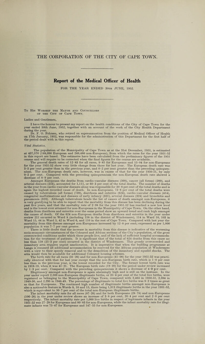 Report of the Medical Officer of Health FOR THE YEAR ENDED 30th JUNE, 1952. To His Worship the Mayor and Councillors of the City of Cape Town. Ladies and Gentlemen, I have the honour to present my report on the health conditions of the City of Cape Town for the year ended 30tli June, 1952, together with an account of the work of the City Health Department during the year. Dr. F. O. Fehrsen, who retired on superannuation from the position of Medical Officer of Health on 17th January, 1952, was responsible for the administration of this Department for the first half of the period dealt with in this report. Vital Statistics. The population of the Municipality of Cape Town as at the 31st December, 1951, is estimated at 437,570 (188,090 European and 249,480 non-European), from which the rates for the year 1951-52 in this report are based. The estimates have been calculated from the preliminary figures of the 1951 census and will require to be corrected when the final figures for the census are available. The general death rates of 12-83 for all races, 9-85 for Europeans and 15-04 fop non-Europeans for the year 1951-52 show very little change from those for last year. The European death rate was 3-5 per cent greater than in the previous year, and 0-2 per cent greater than the preceding quinquen¬ nium. The non-European death rate, however, was in excess of that for the year 1950-51, by only 0-2 per cent. Compared with the preceding quinquennium the non-European death rate showed a decrease of 8-9 per cent. Amongst Europeans the deaths from cardio-vascular diseases (568), cancer (all forms) (289), and arterial diseases (254), accounted for 1,111, or 60-3 per cent of the total deaths. The number of deaths in the year from cardio-vascular diseases alone was responsible for 30-8 per cent of the total deaths and is again the highest recorded cause of death. In non-Europeans, 73-8 per cent of the total deaths were caused by tuberculosis (all forms) (739), diarrhoea and enteritis (624), cardio-vascular diseases (414), congenital malformations and diseases of early infancy (331), arterial diseases (324) and bronchitis and pneumonia (323). Although tuberculosis heads the list of causes of death amongst non-Europeans, it is very gratifying to be able to report that the mortality from this disease has been declining during the past five years, and that the mortality rate of 2-98 for the year 1951-52 has reached a new low level and is the lowest ever attained for non-Europeans in the Municipality of Cape Town. On the other hand, deaths from diarrhoea and enteritis over the same period show an upward trend and rank high amongst the causes of death. Of the 624 non-European deaths from diarrhoea and enteritis in the year under review 211 occurred in Ward 8 (including 158 in the district of Windermere), 114 in Ward 10, 103 in Ward 15, 44 in Ward 5, 42 in Ward 6, and 110 in the rest of Cape Town. Compared with last year the mortality from this disease amongst non-Europeans increased by 12-8 per cent; expressed as per 1,000 population it was 7 • 7 per cent greater. There is little doubt that the increase in mortality from this disease is indicative of the worsening socio-economic circumstances of the Coloured and African sections of the City’s population, of the gross overcrowded conditions under which these people live, and of the lack of sufficient hospital accommoda¬ tion for the treatment of patients. It is significant that of the total of 624 deaths from this cause no less than 158 (25-3 per cent) occurred in the district of Windermere. This grossly overcrowded and insanitary area requires urgent amelioration. It is imperative that when the building programme at Langa is resumed all additional accommodation be reserved for the African population at Windermere with a view to their speedy removal and to the demolition of the insanitary and squalid shacks. The area would then be available for additional Coloured housing schemes. The birth rate for all races (31 • 26) and for non-Europeans (41 • 08) for the year 1951-52 was practi¬ cally identical with that for last year except that the non-European birth rate, which is 1 • 0 per cent less than in the previous year, is the lowest recorded for the City. The former lowest birth rate was in 1918-19, when it was 41 -21. The European birth rate (18-20) for the period under review increased by 1 • 3 per cent. Compared with the preceding quinquennium it shows a decrease of 4 • 9 per cent. Illegitimacy amongst non-Europeans is again alarmingly high and is still on the increase. In the year under report 2,589 non-European illegitimate births, or 25-4 per cent of the total live births, were registered as belonging to the Municipality of Cape Town, compared with 2,465 in 1950-51, 2,384 in 1949-50, and 2,295 in 1948-49. The percentage of illegitimate to total live births was 8-2 times as great as that for Europeans. The continued high number of illegitimate births amongst non-Europeans is also a noticeable feature in Wards 8, 10 and 15, there being 1,313 illegitimate births in the year 1951-52, which is equivalent to 50-7 per cent of the total non-European illegitimate births. The infant mortality rate for all races (87-26) and for both Europeans (28-78) and non-Europeans (106-26) in the year under review shows an increase of 3-8 per cent, 20-4 per cent and 2-0 per cent respectively. The infant mortality rate per 1,000 live births in respect of legitimate infants in the year 1951-52 was 27 • 28 for Europeans and 89 • 83 for non-Europeans, while the infant mortality rate for illegi- mate infants was 75-47 for Europeans and 147-55 for non-Europeans.